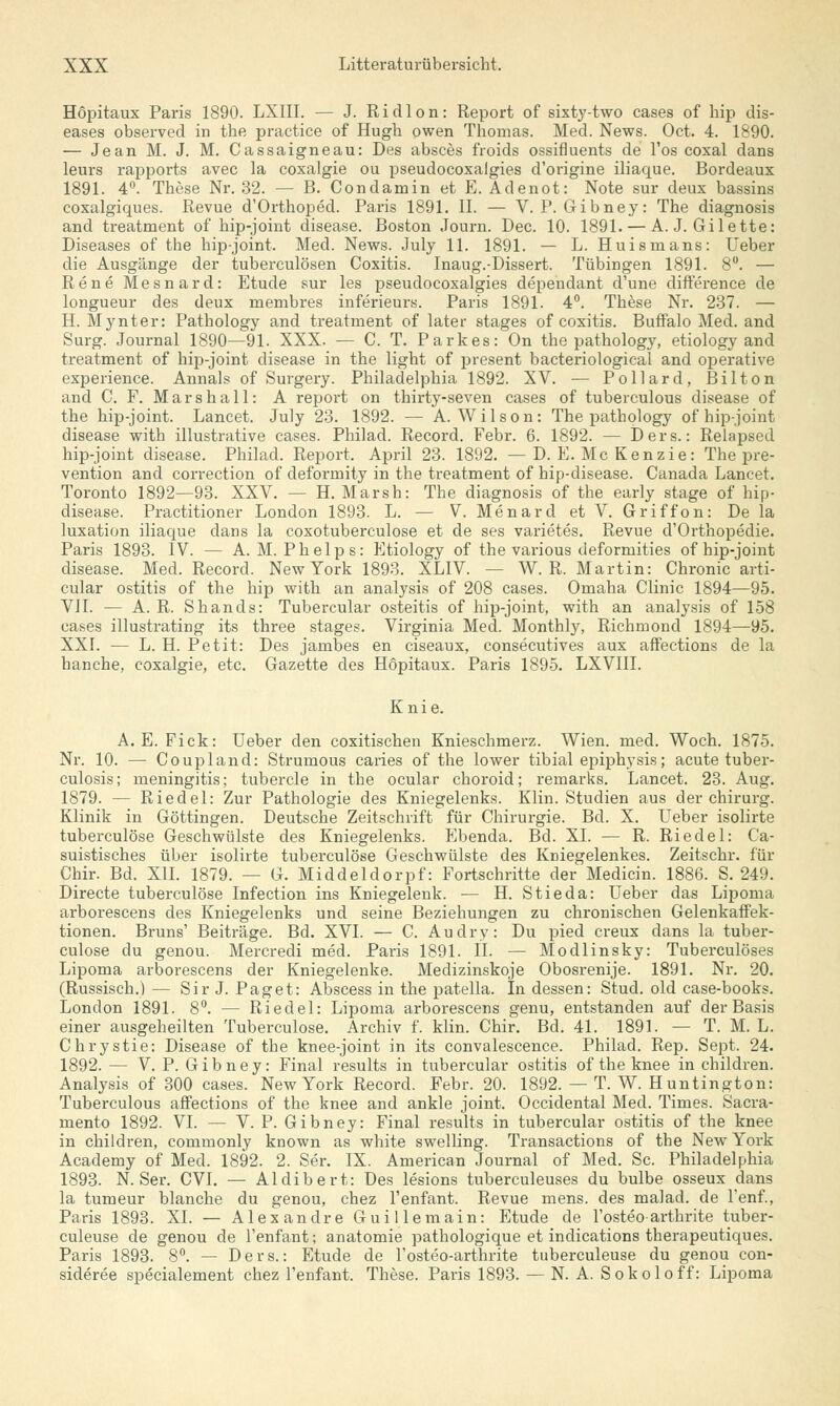 Hopitaux Paris 1890. LXIII. — J. Ridlon: Report of sixty-two cases of hip dis- eases observed in the practice of Hugh owen Thomas. Med. News. Oct. 4. 1890. — Jean M. J. M. Cassaigneau: Des absces froids ossifluents de l'os coxal dans leurs rapports avec la coxalgie ou pseudocoxalgies d'origine iliaque. Bordeaux 1891. 4°. These Nr. 32. — B. Condamin et E. Adenot: Note sur deux bassins coxalgiques. Revue d'Orthopecl. Paris 1891. IL — V. P. Gibney: The diagnosis and treatment of hip-joint disease. Boston Journ. Dec. 10. 1891. — A. J. Gilette: Diseases of the hip-joint. Med. News. July 11. 1891. — L. Huismans: Ueber die Ausgänge der tuberculösen Coxitis. Inaug.-Dissert. Tübingen 1891. 8°. — Rene Mesnard: Etüde sur les pseudocoxalgies dependant d'une difference de longueur des deux rnembres inferieurs. Paris 1891. 4°. These Nr. 237. — H. Mynter: Pathology and treatment of later stages of coxitis. BufFalo Med. and Surg. Journal 1890—91. XXX. — C. T. Parkes: On the pathology, etiology and treatment of hip-joint disease in the light of present bacteriological and operative experience. Annais of Surgery. Philadelphia 1892. XV. — Pollard, Bilton and C. F. Mars hall: A report on thirty-seven cases of tuberculous disease of the hip-joint. Lancet. July 23. 1892. — A.Wilson: The pathology of hip-joint disease with illustrative cases. Philad. Record. Febr. 6. 1892. — Ders.: Relapsed hip-joint disease. Philad. Report. April 23. 1892. — D. E. Mc Kenzie: The pre- vention and correction of deformity in the treatment of hip-disease. Canada Lancet. Toronto 1892—93. XXV. — H. Marsh: The diagnosis of the early stage of hip- disease. Practitioner London 1893. L. — V. Menard et V. Griff on: De la luxation iliaque dans la coxotuberculose et de ses varietes. Revue d'Orthopedie. Paris 1893. IV. — A. M. Phelps: Etiology of the various deformities of hip-joint disease. Med. Record. New York 1893. XLIV. — W.R.Martin: Chronic arti- cular Ostitis of the hip with an analysis of 208 cases. Omaha Clinic 1894—95. VII. — A. R. Shands: Tubercular Osteitis of hip-joint, with an analysis of 158 cases illustrating its three stages. Virginia Med. Monthly, Richmond 1894—95. XXI. — L. H. Petit: Des jambes en ciseaux, consecutives aux affections de la hanche, coxalgie, etc. Gazette des Hopitaux. Paris 1895. LXVIII. Knie. A. E. Fick: Ueber den coxitischen Knieschmerz. Wien. med. Woch. 1875. Nr. 10. — Coupland: Strumous caries of the lower tibial epiphysis; acute tuber- culosis; meningitis; tubercle in the ocular choroid; remarks. Lancet. 23. Aug. 1879. — Riedel: Zur Pathologie des Kniegelenks. Klin. Studien aus der Chirurg. Klinik in Göttingen. Deutsche Zeitschrift für Chirurgie. Bd. X. Ueber isolirte tuberculöse Geschwülste des Kniegelenks. Ebenda. Bd. XL — R. Riedel: Ca- suistisches über isolirte tuberculöse Geschwülste des Kniegelenkes. Zeitschr. für Chir. Bd. XII. 1879. — G. Middeldorpf: Fortschritte der Medicin. 1886. S. 249. Directe tuberculöse Infection ins Kniegelenk. — H. Stieda: Ueber das Lipoma arborescens des Kniegelenks und seine Beziehungen zu chronischen Gelenkaffek- tionen. Bruns' Beiträge. Bd. XVI. — C. Audry: Du pied creux dans la tuber- culöse du genou. Mercredi med. Paris 1891. IL — Modlinsky: Tuberculöses Lipoma arborescens der Kniegelenke. Medizinskoje Obosrenije. 1891. Nr. 20. (Russisch.) — Sir J. Paget: Abscess in the patella. In dessen: Stud. old case-books. London 1891. 8°. — Riedel: Lipoma arborescens genu, entstanden auf der Basis einer ausgeheilten Tuberculöse. Archiv f. klin. Chir. Bd. 41. 1891. — T. M. L. Chrystie: Disease of the knee-joint in its convalescence. Philad. Rep. Sept. 24. 1892. — V. P. Gibney: Final results in tubercular Ostitis of the knee in children. Analysis of 300 cases. New York Record. Febr. 20. 1892. — T. W. Huntington: Tuberculous affections of the knee and ankle Joint. Occidental Med. Times. Sacra- mento 1892. VI. — V. P. Gibney: Final results in tubercular Ostitis of the knee in children, commonly known as white swelling. Transactions of the New York Academy of Med. 1892. 2. Ser. IX. American Journal of Med. Sc. Philadelphia 1893. N. Ser. CVI. — Aldibert: Des lesions tuberculeuses du bulbe osseux dans la tumeur blanche du genou, chez l'enfant. Revue mens, des malad, de l'enf., Paris 1893. XL — Alexandre Guillemain: Etüde de l'osteoarthrite tuber- culeuse de genou de l'enfant; anatomie pathologique et indications therapeutiques. Paris 1893. 8°. — Ders.: Etüde de l'osteo-arthrite tuberculeuse du genou con- sideree specialement chez l'enfant. These. Paris 1893. — N. A. Sokoloff: Lipoma