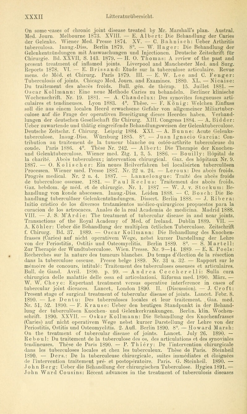 On some -cases of chronic Joint disease treated by Mr. Marshall's plan. Austral. Med. Journ. Melbourne 1873. XVIII. — E. Albert: Die Behandlung der Caries der Gelenke. Wiener Med. Presse 1874. XV. — C. Bahnisch: Ueber Arthritis tuberculosa. Inaug.-Diss. Berlin 1879. 8°. — W. Hager: Die Behandlung der Gelenkentzündungen mit Auswaschungen und Injectionen. Deutsche Zeitschrift für Chirurgie. Bd. XXVII, S. 143. 1879. — H. 0. Thomas: A review of the past and present treatment of inflamed joints. Liverpool and Manchester Med. and Surg. Reports 1878. VI. — E. Brissand: Etüde sur la tuberculose articulaire. Revue mens, de Med. et Chirurg. Paris 1879. III. — E. W. Lee and C. Fenger: Tuberculosis of joints. Chicago Med. Journ. and Examines. 1880. XL. — Nicaise: Du traitement des absces froids. Bull. gen. de therap. 15. Juillet 1881. — Oscar Kollmann: Eine neue Methode Caries zu behandeln. Berliner klinische Wochenschrift. Nr. 19. 1881. — A. Chandelux: Des synovites fongueuses arti- culaires et tendineuses. Lyon 1883. 4°. These. — F. König: Welchen Einfluss soll die aus einem localen Heerd erwachsene Gefahr von allgemeiner Miliartuber- culose auf die Frage der operativen Beseitigung dieses Heerdes haben. Verhand- lungen der deutschen Gesellschaft für Chirurg. XIII. Congress 1884. — A. Bidder: Ueber zuwartende und tbätig eingreifende Behandlungsweisen der Gelenktuberculose. Deutsche Zeitschr. f. Chirurg. Leipzig 1884. XXI. — A. Bunne: Acute Gelenks- tuberculose. Inaug.-Diss. Würzburg 1885. 8°. — Juan Ignacio Garcia: Con- tribution au traitement de la tumeur blanche ou osteo-arthrite tuberculeuse du coude. Paris 1886. 4°. These Nr. 242. — Albert: Die Therapie der Knochen- und Gelenktuberculose. Wiener med. Ztg. 1, 3, 5. 1886. — Bouilly: Höpital de la charite. Abces tuberculeux; Intervention chirurgical. Gaz. des höpitaux Nr. 9. 1887. — 0. Kolischer: Ein neues Heilverfahren bei localisirten tuberculösen Processen. Wiener med. Presse 1887. Nr. 22 u. 24. — Leroux: Des abces froids. Progres medical. Nr. 2 u. 4. 1887. — Lannelongue: Traite des abces froids de tuberculose osseuse. 1881. — Paul Reclus: Traitement des abces froids. Gaz. hebdom. dß med. et de Chirurgie. Nr. 1. 1887 — W. J. v. Stockum: Be- handlung von konde abscessen. Inaug.-Diss. Leiden 1888. — C. Bosch: Die Be- handlung tuberculöser Gelenkentzündungen. Dissert. Berlin 1888. — J. Ribera: Initio cristico de los diversos tratamientos medico-quirurgicos propuestos para la curacion de los artrocaces. Anales de la real Academia de medicina. Madrid 1888. VIII. — J. S. M'Ardie: The treatment of tubercular disease in and near joints. Transactions of the Royal Academy of Med. of Ireland. Dublin 1889. VII. — A. Köhler: Ueber die Behandlung der multiplen örtlichen Tuberculose. Zeitschrift f. Chirurg. Bd. 37. 1889. — Oscar Kollmann: Die Behandlung des Knochen- frasses (Caries) auf nicht operativem Wege, nebst kurzer Darstellung der Lehre von der Periostitis, Ostitis und Osteomyelitis. Berlin 1889. 8°. — S. Martell: Zur Therapie der Wundtuberculose. Wien. Presse. Nr. 9—14. 1889. — E. K. Po eis: Recherches sur la nature des tumeurs blanches. Du temps d'election de la resection dans la tuberculose osseuse. Presse beige 1889. Nr. 31 u. 32. — Rapport sur le memoire de concours, intitule: Traitement des tuberculoses osseuses et articulaires. Bull, de Gand. Avril. 1890. p. 99. — Andrea Ceccherelli: Sulla cura chirurgica delle malattie delle ossa ed articolazioni. Riforma med. 1890. März. — W. W. Cheye: Expertant treatment versus operative interference in cases of tubercular Joint diceaces. Lancet, London 1890. II. (Discussion). — J. Cr oft: Present stage of surgical treatment of tubercular disease of joints. Lancet. Febr. 8. 1890. — Le Dentu: Des tuberculoses locales et leur traitement. Gaz. med. Nr. 51, 52. 1890. — F. Krause: Ueber den heutigen Standpunkt in der Behand- lung der tuberculösen Knochen- und Gelenkerkrankungen. Berlin, klin. Wochen- schrift. 1890. XXVII. — Oskar Kollmann: Die Behandlung des Knochenfrasses (Caries) auf nicht operativem Wege nebst kurzer Darstellung der Lehre von der Periostitis, Ostitis und Osteomyelitis. 2. Aufl. Berlin 1890. 8°. — Howard Marsh: On the treatment of tubercular disease of joints. Lancet. July 26. 1890. — Reboul: Du traitement de la tuberculose des os, des articulations et des synoviales tendineuses. These de Paris 1890. — P. Thiery: De l'intervention chirurgicale dans les tuberculoses locales et chez les tuberculeux. These de Paris. Steinheil 1890. — Ders.: De la tuberculeuse chirurgicale, suites immediates et eloignees de l'intervention traitement pre- et postoperatoire. Paris. G. Steinheil. 1890. — John Berg: Ueber die Behandlung der chirurgischen Tuberculose. Hygiea 1891. — John Ward Cousins: Recent advances in the treatment of tuberculosis diseases