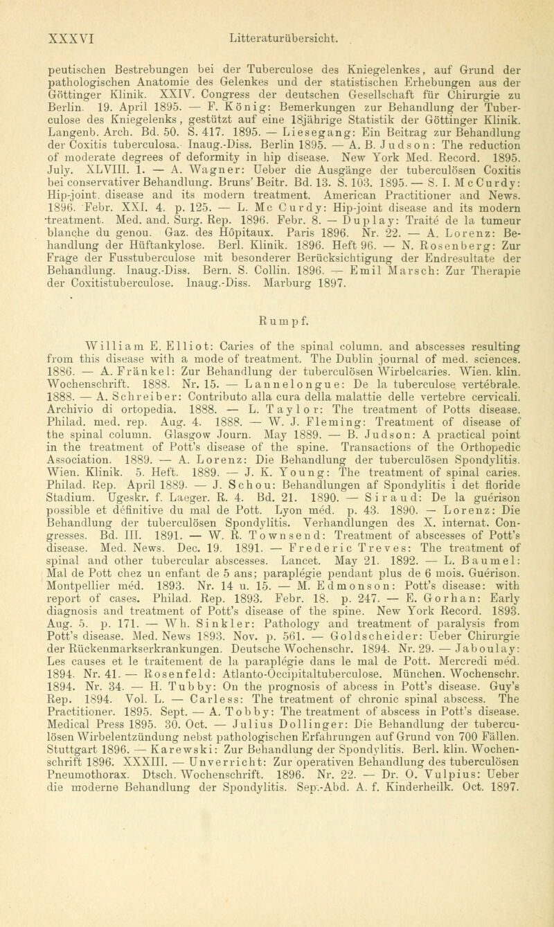 peutischen Bestrebungen bei der Tuberculose des Kniegelenkes, auf Grund der pathologischen Anatomie des Gelenkes und der statistischen Erhebungen aus der Göttinger Klinik. XXIV. Congress der deutschen Gesellschaft für Chirurgie zu Berlin. 19. April 1895. — F. König: Bemerkungen zur Behandlung der Tuber- culose des Kniegelenks, gestützt auf eine 18jährige Statistik der Göttinger Klinik. Langenb. Arch. Bd. 50. S. 417. 1895. — Liesegang: Ein Beitrag zur Behandlung der Coxitis tuberculosa. Inaug.-Diss. Berlin 1895. — A. B. Judson: The reduction of moderate degrees of deformity in hip disease. New York Med. Record. 1895. July. XLVIII. 1. — A. Wagner: Ueber die Ausgänge der tuberculösen Coxitis bei conservativer Behandlung. Bruns'Beitr. Bd. 13. S. 103. 1895.— S. I. McCurdy: Hip-joint. disease and its modern treatment. American Practitioner and News. 1896. Febr. XXI. 4. p. 125. — L. Mc Curdy: Hip-joint disease and its modern •treatment. Med. and. Surg. Rep. 1896. Febr. 8. — Duplay: Traite de la tumeur blanche du genou. Gaz. des Höpitaux. Paris 1896. Nr. 22. — A. Lorenz: Be- handlung der Hüftankylose. Berl. Klinik. 1896. Heft 96. — N. Rosenberg: Zur Frage der Fusstuberculose mit besonderer Berücksichtigung der Endresultate der Behandlung. Inaug.-Diss. Bern. S. Collin. 1896. — Emil Marsch: Zur Therapie der Coxitistuberculose. Inaug.-Diss. Marburg 1897. Rumpf. William E. Elliot: Caries of the spinal eolumn. and abscesses resulting from this disease with a mode of treatment. The Dublin Journal of med. sciences. 1886. — A. Fränkel: Zur Behandlung der tuberculösen Wirbelcaries. Wien. klin. Wochenschrift. 1888. Nr. 15. — Lannelongue: De la tuberculose vertebrale. 1888. — A.Schreiber: Contributo alla cura della malattie delle vertebre cervicali. Archivio di ortopedia. 1888. — L. Taylor: The treatment of Potts disease. Philad. med. rep. Aag. 4. 1888. — W. J. Fleming: Treatment of disease of the spinal eolumn. Glasgow Journ. May 1889. — B. Judson: A practical point in the treatment of Pott's disease of the spine. Transactions of the Orthopedic Association. 1889. — A. Lorenz: Die Behandlung der tuberculösen Spondylitis. Wien. Klinik. 5. Heft. 1889. — J. K. Young: The treatment of spinal caries. Philad. Rep. April 1889- — J. Schou: Behandlungen af Spondylitis i det floride Stadium. Ugeskr. f. Laeger. R. 4. Bd. 21. 1890. — Siraud: De la guerison possible et definitive du mal de Pott. Lyon med. p. 43. 1890. — Lorenz: Die Behandlung der tuberculösen Spondylitis. Verhandlungen des X. internat. Con- gresses. Bd. III. 1891. — W. R. Townsend: Treatment of abscesses of Pott's disease. Med. News. Dec. 19. 1891. — Frederic Treves: The treatment of spinal and other tubercular abscesses. Lancet. May 21. 1892. — L. Baumel: Mal de Pott chez un enfant de 5 ans; paraplegie pendant plus de 6 mois. Guerison. Montpellier med. 1893. Nr. 14 u. 15. — M. Edmonson: Pott's disease: with report of cases. Philad. Rep. 1893. Febr. 18. p. 247. — E. Gorhan: Early diagnosis and treatment of Pott's disease of the spine. New York Record. 1893. Aug. 5. p. 171. — Wh. Sinkler: Pathology and treatment of paralysis from Pott's disease. Med. News 1893. Nov. p. 561. — Goldscheider: Ueber Chirurgie der Rückenmarkserkrankungen. Deutsche Wochenschr. 1894. Nr. 29. — Jaboulay: Les causes et le traitement de la paraplegie dans le mal de Pott. Mercredi med. 1894. Nr. 41. — Rosenfeld: Atlanto-Occipitaltuberculose. München. Wochenschr. 1894. Nr. 34. — H. Tubby: On the prognosis of abeess in Pott's disease. Guy's Rep. 1894. Vol. L. — Carless: The treatment of chronic spinal abscess. The Practitioner. 1895. Sept. — A. Tobby: The treatment of abscess in Pott's disease. Medical Press 1895. 30. Oct. — Julius Dollinger: Die Behandlung der tubercu- lösen Wirbelentzündung nebst pathologischen Erfahrungen auf Grund von 700 Fällen. Stuttgart 1896. — Karewski: Zur Behandlung der Spondylitis. Berl. klin. Wochen- schrift 18961 XXXIII. ■— Unverricht: Zur operativen Behandlung des tuberculösen Pneumothorax. Dtsch. Wochenschrift. 1896. Nr. 22. — Dr. O. Vulpius: Ueber die moderne Behandlung der Spondylitis. Sep.-Abd. A. f. Kinderheilk. Oct. 1897.