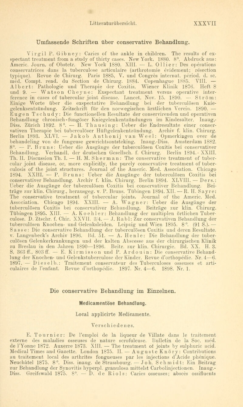 Umfassende Schriften über conservative Behandlung. Virgil P. Gibriey: Caries of the ankle in children. The results of ex- spectant treatment from a study of thirty cases. New York. 1880. 8°. Abdruck aus: Americ. Journ. of Obstetr. New York 1880. XIII. — L. 0 11 i e r: Des Operations conservatrices dans la tuberculose articulaire (arthrotomie evidement; resection typique). Revue de Chirurg'. Paris 1885, V. und Congres internat. period. d. sc. med. Compt. rend. du Section de Chirurg. 1884. Copenhague 1885. VIII. — Albert: Pathologie und Therapie der Coxitis. Wiener Klinik 1876. Heft 8 und 9. — Watson Che3rne: Exspectant treatment versus operative inter- ference in cases of tubercular Joint disease. Lancet. Nov. 15. 1890. — Ström: Einige Worte über die exspectative Behandlung bei der tuberculösen Knie- gelenksentzündung. Zeitschrift für den norwegischen ärztlichen Verein. 1890. — Eugen Tschudy: Die functionellen Resultate der conservirenden und operativen Behandlung chronisch-fungöser Kniegelenkentzündungen im Kindesalter. Inaug.- Diss. Zürich 1892. 8°. — H. Thausing: Ueber die Endresultate einer conser- vativen Therapie bei tuberculöser Hüftgelenkentzündung. Archiv f. klin. Chirurg. Berlin 1893. XLVI. — Jakob Anthonij vanWeel: Opmerkingen over de behandeling von de fungeuse gewrichtsontsteking. Inaug.-Diss. Amsterdam 1882. 8°. — P. Bruns: Ueber die Ausgänge der tuberculösen Coxitis bei conservativer Behandlung. Verhandl. der deutschen Gesellsch. f. Chirurg. Berlin 1894. • XXIII. Th. II. Discussion Th. I. — H. M. Sherman: The conservative treatment of tuber- cular Joint disease, or, more explicitly, the purely conservative treatment of tuber- culosis of the Joint structures. Journal of the Americ. Med. Association. Chicago 1894. XXIII. — P. Bruns: Ueber die Ausgänge der tuberculösen Coxitis bei conservativer Behandlung. Archiv f. klin. Chirurg. Berlin 1894. XLVIII.— Ders.: Ueber die Ausgänge der tuberculösen Coxitis bei conservativer Behandlung. Bei- träge zur klin. Chirurg., herausgeg. v. P. Bruns. Tübingen 1894. XII. — R. H. Sayre: The conservative treatment of tubercular joints. Journal of the Americ. Med. Association. Chicago 1894. XXIII. — A. Wagner: Ueber die Ausgänge der tuberculösen Coxitis bei conservativer Behandlung. Beiträge zur klin. Chirurg. Tübingen 1895. XIII. — A. Koehler: Behandlung der multiplen örtlichen Tuber- culose. D. Ztschr. f. Chir. XXVII. 3/4. — J. Rabl: Zur conservativen Behandlung der tuberculösen Knochen- und Gelenksleiden. Leipzig und Wien 1895. 8°. (91 S.).— Sasse: Die conservative Behandlung der tuberculösen Coxitis und deren Resultate, v. Langenbeck's Archiv 1896. Bd. 51. — A. Henle: Die Behandlung der tuber- culösen Gelenkerkrankungen und der kalten Abscesse aus der chirurgischen Klinik zu Breslau in den Jahren 1890—1896. Beitr. zur klin. Chirurgie. Bd. XX. H. 3. S. 363 ff., 803 ff. — E. Kirmisson und P. Ardouin: Die conservative Behand- lung der Knochen- und Gelenkstuberculose der Kinder. Revue d'orthopedie. Nr. 4—6. 1897. — Diese Ib.: Traitement conservateur des Tuberculoses osseuses et arti- culaires de l'enfant. Revue d'orthopedie. 1897. Nr. 4—6. 1898. Nr. 1. Die conservative Behandlung im Einzelnen. Medicamentöse Behandlung. Local applicirte Medicamente. Verschiedenes. E. Tournier: De Femploi de la liqueur de Villate dans le traitement externe des maladies osseuses de nature scrofuleuse. Bulletin de la Soc. med. de l'Yonne 1872. Auxerre 1873. XIII. — The treatment ot joints by sulphuric acid. Medical Times and Gazette. London 1875. IL — Auguste Knöry: Contributions au traitement local des arthrites fongueuses par les injections d'Acide phenique. Neuchätel 1875. 8°. Diss. inaug. de Strassbourg. — Joh. Schmidt: Ein Beitrag zur Behandlung der Synovitis hyperpl. granulosa mittelst Carbolinjectionen. Inaug.- Diss. Greifswald 1875. 8°. — D. de Riols: Caries osseuses; absces ossifluents