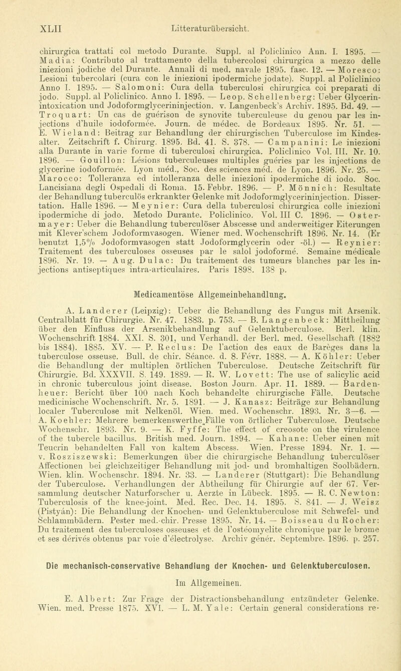 cliirurgica trattati col metodo Durante. Suppl. al Policliuico Ann. I. 1895. — Madia: Contributo al trattamento della tubercolosi chirurgica a mezzo delle iniezioni jodiche del Durante. Annali di med. navale 1895. fasc. 12. — Moresco: Lesioni tubercolari (cura con le iniezioni ipodermicbe jodate). Suppl. al Policlinico Anno I. 1895. — Salomoni: Cura della tuberculosi chirurgica coi preparati di jodo. Suppl. al Policlinico. Anno I. 1895. — Leop. Schellenberg: Ueber Glycerin- intoxication und Jodoformglycerininjection. v. Langenbeck's Archiv. 1895. Bd. 49. — Troquart: Un cas de guerison de synovite tuberculeuse du genou par les in- jections d'huile iodoformee. Journ. de medec. de Bordeaux 1895. Nr. 51. — E. W i e 1 a n d : Beitrag zur Behandlung der chirurgischen Tuberculose im Kindes- alter. Zeitschrift f. Chirurg. 1895. Bd. 41. S. 378. — Campanini: Le iniezioni alla Durante in varie forme di tuberculosi chirurgica. Policlinico Vol. III. Nr. 10. 1896. — Gouillon: Lesions tuberculeuses multiples gueries par les injections de glycerine iodoformee. Lyon med., Soc. des sciences med. de Lyon. 1896. Nr. 25. — Marocco: Tolleranza ed intolleranza delle iniezioni ipodermiche di iodo. Soc. Lancisiana degli Ospedali di Roma. 15. Febbr. 1896. — P. Mönnich: Resultate der Behandlung tuberculös erkrankter Gelenke mit Jodoformglycerininjection. Disser- tation. Halle 1896.— Meynier: Cura della tuberculosi chirurgica colle iniezioni ipodermiche di jodo. Metodo Durante. Policlinico. Vol. III C. 1896. — Oster- mayer: Ueber die Behandlung tuberculöser Abscesse und anderweitiger Eiterungen mit Klever'schem Jodoformvasogen. Wiener med. Wochenschrift 1896. Nr. 14. (Er benutzt 1,5% Jodoformvasogen statt Jodoformglycerin oder -öl.) — Reynier: Traitement des tuberculoses osseuses par le salol jodoforrne. Semaine medicale 1896. Nr. 19. — Aug. Dulac: Du traitement des tumeurs blanches par les in- jections antiseptiques intra-articulaires. Paris 1898. 138 p. Medicamentöse Allgeineinbehandlung. A. Landerer (Leipzig): Ueber die Behandlung des Fungus mit Arsenik. Centralblatt für Chirurgie. Nr. 47. 1883. p. 753. — B. Langenbeck: Mittheilung über den Einfluss der Arsenikbehandlung auf Gelenktuberculose. Berl. klin. Wochenschrift 1884. XXI. S. 301, und Verhandl. der Berl. med. Gesellschaft (1882 bis 1884). 1885. XV. — P. Reclus: De l'action des eaux de Bareges dans la tuberculose osseuse. Bull, de chir. Seance. d. 8. Fevr. 1888. — A. Köhler: Ueber die Behandlung der multiplen örtlichen Tuberculose. Deutsche Zeitschrift für Chirurgie. Bd. XXXVII. S. 149. 1889. — R. W. Lovett: The use of salicylic acid in chronic tuberculous Joint disease. Boston Journ. Apr. 11. 1889. — Barden- heuer: Bericht über 100 nach Koch behandelte chirurgische Fälle. Deutsche medicinische Wochenschrift. Nr. 5. 1891. — J. Kanasz: Beiträge zur Behandlung localer Tuberculose mit Nelkenöl. Wien. med. Wochenschr. 1893. Nr. 3—6. — A. Koehler: Mehrere bemerkenswerthe^Fälle von örtlicher Tuberculose. Deutsche Wochenschr. 1893. Nr. 9. — K. Fyffe: The effect of creosote on the virulence of the tubercle bacillus. British med. Journ. 1894. — Kahane: Ueber einen mit Teucrin behandelten Fall von kaltem Abscess. Wien. Presse 1894. Nr. 1. — v. Rosziszewski: Bemerkungen über die chirurgische Behandlung tuberculöser Affectionen bei gleichzeitiger Behandlung mit jod- und bromhaltigen Soolbädern. Wien. klin. Wochenschr. 1894. Nr. 33. — Landerer (Stuttgart): Die Behandlung der Tuberculose. Verhandlungen der Abtheilung für Chirurgie auf der 67. Ver- sammlung deutscher Naturforscher u. Aerzte in Lübeck. 1895. — R. C. Newton: Tuberculosis of the knee-joint. Med. Rec. Dec. 14. 1895. S. 841. — J. Weisz (Pistyän): Die Behandlung der Knochen- und Gelenktuberculose mit Schwefel- und Schlammbädern. Pester med.-chir. Presse 1895. Nr. 14. — Boisseau du Rocher: Du traitement des tuberculoses osseuses et de l'osteoinyelite chronique par le brome et ses derives obtenus par voie d'electrolyse. Archiv gener. Septembre. 1896. p. 257. Die mechanisch-conservative Behandlung der Knochen- und Gelenktuberculosen. Im Allgemeinen. E. Albert: Zur Frage der Distractionsbehandlung entzündeter Gelenke. Wien. med. Presse 1875. XVI. — L. M. Yale: Certain arenera! considerations re-