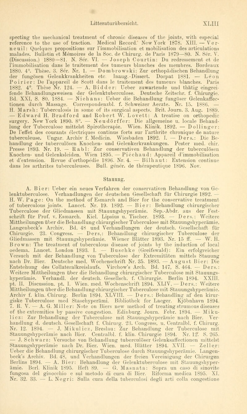 specting the ruechanical treatment of chronic diseases of the joints, with especial reference to the use of traction. Medical Record.' New York 1878. XIII. — Ver- neuil: Quelques propositions sur riuimobilisation et mobilisation des articulations malades. Bulletin et Memoires de la Soc. de Chirurg, de Paris 1879—80. N. Ser. V. (Discussion.) 1880—81. N. Ser. VI. — Joseph Courtin: Du redressement et de l'immobilisation dans le traitement des tumeurs blanches des membres. Bordeaux 1880. 4n. These. 3. Ser. Nr. 1. — Dombrowski: Zur orthopädischen Behandlung der fungösen Gelenkkrankheiten etc. Inaug.-Dissert. Dorpat 1881. — Leon Poirier: De l'appareil de Scott dans le traitement des tumeurs blanches. Paris 1882. 4°. These Nr. 124. — A. Bidder: Ueber zuwartende und thätig eingrei- fende Behandlungsweisen der Gelenktuberculose. Deutsche Zeitschr. f. Chirurgie. Bd. XXI, S. 80. 1884. — Niehans: Ueber die Behandlung fungöser Gelenkaffec- tionen durch Massage. Correspondenzbl. f. Schweizer Aerzte. Nr. 15. 1886. — H. Marsh: Tuberculosis in some of its surgical aspects. Brit. Journ. 3. Aug. 1889. — Edward H. Bradford and Robert W. Lovett: A treatise on orthopedic surgery. New York 1890. 8°. — Neudörffer: Die allgemeine u. locale Behand- lung der Tuberculose mittelst Spirotherapie. Wien. Klinik. 1892. — Dollinger: De reffet des courants electriques Continus forts sur Tarthrite chronique de nature tuberculeuse. Ungar. Archiv f. Medicin. Wiesbaden 1892. I. — Ders.: Die Be- handlung der tuberculösen Knochen- und Gelenkerkrankungen. Pester med. chir. Presse 1893. Nr. 19. — R a b 1: Zur conservativen Behandlung der tuberculösen Knochen- und Gelenksleiden. Wien 1895. — Piechaud: Appareil d'immobilisation et d'extension. Revue d'orthopedie 1896. Nr. 4. — Bilhaut: Extension continue dans les arthrites tuberculeuses. Bull, gener. de therapeutique 1896. Nov. Stauung. A. Bier: Ueber ein neues Verfahren der conservativen Behandlung von Ge- lenktuberculose. Verhandlungen der deutschen Gesellschaft für Chirurgie 1892. — H.W.Page: On the method of Esmarch and Bier for the conservative treatment of tuberculous joints. Lancet. Nr. 19. 1892. — Bier: Behandlung chirurgischer Tuberculose der Gliedmassen mit Stauungshyperämie. Sep.-Abdr. aus der Fest- schrift für Prof. v. Esmarch. Kiel. Lipsius u. Tischer. 1893. — Ders.: Weitere Mittheilungen über die Behandlung chirurgischer Tuberculose mit Stauungshyperämie. Langenbeck's Archiv. Bd. 48 und Verhandlungen der deutsch. Gesellschaft für Chirurgie. 23. Congress. — Ders.: Behandlung chirurgischer Tuberculose der Gliedmassen mit Stauungshyperämie. Wiener Blätter 1893. Nr. 15 ff. — W. H. Brown: The treatment of tuberculous disease of joints by the induction of local oedema. Lancet. London 1893. I. — Buschke (Greifswald): Ein erfolgreicher Versuch mit der Behandlung von Tuberculose der Extremitäten mittels Stauung nach Dr. Bier. Deutsche med. Wochenschrift Nr. 35. 1893. — August Bier: Die Entstehung des Collateralkreislaufs. Virchow's Arch. Bd. 147, S. 464. — Ders.: Weitere Mittheilungen über die Behandlung chirurgischer Tuberculose mit Stauungs- hyperämie. Verhandl. der deutsch. Gesellsch. f. Chirurgie. Berlin 1894. XXIII. pt. II. Discussion. pt. I. Wien. med. Wochenschrift 1894. XLIV. — Ders.: Weitere Mittheilungen über die Behandlung chirurgischer Tuberculose mit Stauungshyperämie. Archiv f. klin. Chirurg. Berlin 1894. XLVIII. — Ders.: Behandling af den kirur- giske Tuberculose med Stasehyperämi. Bibliothek for Laeger. Kjöbnhavn 1894. 7. R. V. —A. G. Miller: Note on Biers new method of treating strumous diseases of the extremities by passive congestion. Edinburg. Journ. Febr. 1894. — Miku- licz: Zur Behandlung der Tuberculose mit Stauungshyperämie nach Bier. Ver- handlung d. deutsch. Gesellschaft f. Chirurg. 23. Congress, u. Centralbl. f. Chirurg. Nr. 12. 1894. — J. Mikulicz, Breslau: Zur Behandlung der Tuberculose mit Stauungshyperämie nach Bier. Centralbl. f. klin. Chirurgie 1894. Nr. 12'. S. 265. — J. Schwarz: Versuche von Behandlung tuberculöser Gelenksaffectionen mittelst Stauungshyperämie nach Dr. Bier. Wien. med. Blätter 1894. XVII. — Zell er: Ueber die Behandlung chirurgischer Tuberculose durch Stauungshyperämie. Langen- beck's Archiv. Bd. 48, und Verhandlungen der freien Vereinigung der Chirurgen Berlins 1894. — A. Bier: Behandlung der Gelenktuberculose mit Stauungshyper- ämie. Berl. Klinik 1895. Heft 89. — G. Masnata: Sopra un caso di sinovite fungosa del ginocchio e sul metodo di cura di Bier. Riforma medica 1895. XI. Nr. 32. 33. — L. Negri: Sulla cura della tuberculosi degli arti colla congestione