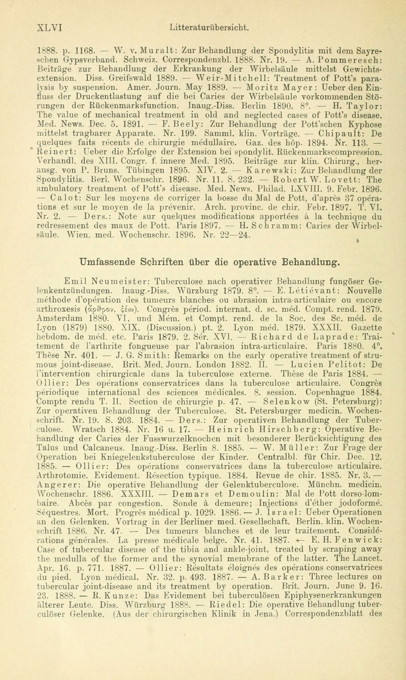 1888. p. 1168. — W. v. Muralt: Zur Behandlung der Spondylitis mit dem Sayre- schen Gypsverband. Schweiz. Correspondenzbl. 1888. Nr. 19. — A. Pommeresch: Beiträge zur Behandlung der Erkrankung der Wirbelsäule mittelst Gewichts- extension. Diss. Greifswald 1889. — Weir-Mitchell: Treatment of Pott's para- lysis by Suspension. Amer. Journ. May 1889. — Moritz Mayer: Ueber den Ein- fluss der Druckentlastung auf die bei Caries der Wirbelsäule vorkommenden Stö- rungen der Rückenmarksfunction. Inaug.-Diss. Berlin 1890. 8°. — H. Taylor: The value of mechanical treatment in old and neglected cases of Pott's disease. Med. News. Dec. 5. 1891. — F. Beely: Zur Behandlung der Pott'schen Kyphose mittelst tragbarer Apparate. Nr. 199. Samml. klin. Vorträge. — Chipault: De quelques faits recents de Chirurgie medullaire. Gaz. des höp. 1894. Nr. 113. — Re inert: Ueber die Erfolge der Extension bei spondylit. Rückenmarkscompression. Verhandl. des XIII. Congr. f. innere Med. 1895. Beiträge zur klin. Chirurg., her- ausg. von P. Bruns. Tübingen 1895. XIV. 2. — Karewski: Zur Behandlung der Spondylitis. Berl. Wochenschr. 1896. Nr. 11. S. 232. — Robert W. Lovett: The ambulatory treatment of Pott's disease. Med. News. Philad. LXVIII. 9. Febr. 1896. — Calot: Sur les moyens de corriger la bosse du Mal de Pott, d'apres 37 Opera- tions et sur le moyen de la prevenir. Arch. provinc. de chir. Febr. 1897. T. VI. Nr. 2. — Ders.: Note sur quelques modifications apportees ä la technique du redressement des maux de Pott. Paris 1897. — H. Schramm: Caries der Wirbel- säule. Wien. med. Wochenschr. 1896. Nr. 22—24. i Umfassende Schriften über die operative Behandlung. Emil Neumeister: Tuberculose nach operativer Behandlung fungöser Ge- lenkentzündungen. Inaug.-Diss. Würzburg 1879. 8°. — E. Letievant: Nouvelle methode d'operation des tumeurs blanches ou abrasion intra-articulaire ou encore arthroxesis (apftpov, |sü>). Congres period. internat. d. sc. med. Compt. rend. 1879. Amsterdam 1880. VI, und Mem. et Compt. rend. de la Soc. des Sc. med. de Lyon (1879) 1880. XIX. (Discussion.) pt. 2. Lyon med. 1879. XXXII. Gazette hebdom. de med. etc. Paris 1879. 2. Ser. XVI. — Richard de Laprade: Trai- tement de l'arthrite fongueuse par l'abrasion intra-articulaire. Paris 1880. 4°. These Nr. 401. — J. G. Smith: Remarks on the early operative treatment of stru- mous joint-disease. Brit. Med. Journ. London 1882. II. — Lucien Pelitot: De l'intervention chirurgicale dans la tuberculose externe. These de Paris 1884. — Ollier: Des Operations conservatrices dans la tuberculose articulaire. Congres periodique international des sciences medicales. 8. session. Copenhague 1884. Compte renclu T. II. Section de Chirurgie p. 47. — Selenkow (St. Petersburg): Zur operativen Behandlung der Tuberculose. St. Petersburger medicin. Wochen- schrift. Nr. 19. S. 203. 1884. — Ders.: Zur operativen Behandlung der Tuber- culose. Wratsch 1884. Nr. 16 u. 17. — Heinrich Hirschberg: Operative Be- handlung der Caries der Fusswurzelknochen mit besonderer Berücksichtigung des Talus und Calcaneus. Inaug.-Diss. Berlin 8. 1885. — W. Müller: Zur Frage der Operation bei Kniegelenkstuberculose der Kinder. Centralbl. für Chir. Dec. 12. 1885. — Olli er: Des Operations conservatrices dans la tuberculose articulaire. Arthrotomie. Evidement. Resection typique. 1884. Revue de chir. 1885. Nr. 3. — Angerer: Die operative Behandlung der Gelenktuberculose. Münchn. medicin. Wochenschr. 1886. XXXIII. — Demars et Demoulin: Mal de Pott dorso-lom- baire. Abces par congestion. Sonde ä demeure; Injections d'ether jodoforme. Sequestres. Mort. Progres medical p. 1029. 1886. — J. Israel: Ueber Operationen an den Gelenken. Vortrag in der Berliner med. Gesellschaft. Berlin, klin. Wochen- schrift 1886. Nr. 47. — Des tumeurs blanches et de leur traitement. Conside- rations generales. La presse medicale beige. Nr. 41. 1887. — E. H. Fenwick: Gase of tubercular disease of the tibia and ankle-joint, treated by scraping away the medulla of the former and the synovial membrane of the latter. The Lancet. Apr. 16. p. 771. 1887. — Ollier: Resultats eloignes des Operations conservatrices du pied. Lyon medical. Nr. 32. p. 493. 1887. — A.Bark er: Three lectures on tubercular joint-disease and its treatment by Operation. Brit. Journ. June 9. 16. 23. 1888. — R.Kunze: Das Evidement bei tuberculösen Epiphysenerkrankungen älterer Leute. Diss. Würzburg 1888. — Riedel: Die operative Behandlung tuber- culöser Gelenke. (Aus der chirurgischen Klinik in Jena.) Correspondenzblatt des