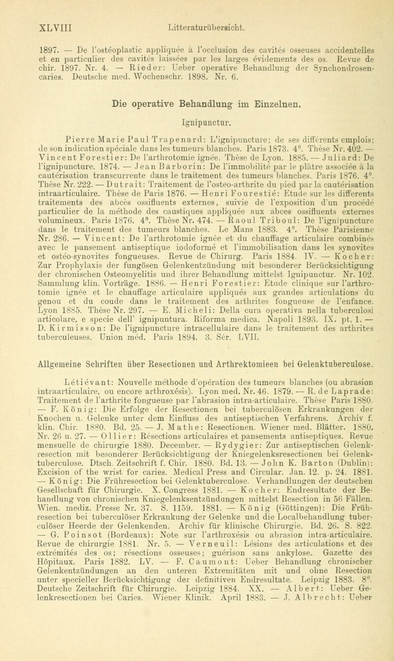 1897. — De l'osteoplastic appliquee ä l'occlusion des cavites osseuses accidentelles et en particulier des cavites laissees par les larges evidements des os. Revue de chir. 1897. Nr. 4. — Ried er: Ueber operative Behandlung der Syncbondrosen- caries. Deutsche med. Wochenschr. 1898. Nr. 6. Die operative Behandlung im Einzelnen. Ignipnnctur. Pierre Marie Paul Trapenard: L'ignipuncture; de ses difFerents emplois; de son indication speciale dans les turneurs blanches. Paris 1873. 4°. These Nr. 402. — Vincent Forestier: De l'arthrotomie ignee. These de Lyon. 1885. — Juliard: De l'ignipuncture. 1874. — Jean Barborin: De l'immobilite par le plätre associee ä la cauterisation transcurrente dans le traitement des turneurs blanches. Paris 1876. 4°. These Nr. 222. — Dutrait: Traitement de l'osteo-arthrite du pied par la cauterisation intraarticulaire. These de Paris 1876. — Henri Fourestie: Etüde sur les differents traitements des abces ossifluents externes, suivie de l'exposition dun procede particulier de la methode des caustiques appliquee aux abces ossifluents externes volumineux. Paris 1876. 4°. These Nr. 474. — Raoul Triboul: De l'ignipuncture dans le traitement des turneurs blanches. Le Mans 1883. 4°. These Parisienne Nr. 286. — Vincent: De l'arthrotorriie ignee et du chauffage articulaire combines avec le pansement antiseptique iodoforme et rimmobilisation dans les synovites et osteo-synovites fongueuses. Revue de Chirurg. Paris 1884. IV. — Kocher: Zur Prophylaxis der fungösen Gelenkentzündung mit besonderer Berücksicktigung der ckroniscken Osteomyelitis und ihrer Behandlung mittelst Ignipunctur. Nr. 102. Sammlung klin. Vorträge. 1886. — Henri Forestier: Etüde clinique sur l'arthro- tomie ignee et le ckauffage articulaire appliques aux grandes articulations du genou et du coude dans le traitement des artkrites fongueuse de l'enfance. Lyon 1885. Tkese Nr. 297. — E. Mickeli: Della cura operativa nella tuberculosi articolare, e specie dell' ignipuntura. Riforma medica. Napoli 1893. IX. pt. 1. — D. Kirmisson: De l'ignipuncture intracellulaire dans le traitement des artkrites tuberculeuses. Union med. Paris 1894. 3. Ser. LVII. Allgemeine Sckriften über Resectionen und Artkrektomieen bei G-elenktuberculose. Letievant: Nouvelle metkode d'operation des turneurs blanckes (ou abrasion intraarticulaire, ou encore artkroxesis). Lyon med. Nr. 46. 1879. — R. de Laprade: Traitement de l'artkrite fongueuse par l'abrasion intra-articulaire. Tkese Paris 1880. — F. König: Die Erfolge der Resectionen bei tuberculösen Erkrankungen der Knocken u. Gelenke unter dem Einfluss des antiseptischen Verfahrens. Archiv f. klin. Chir. 1880. Bd. 25. — J. Mathe: Resectionen. Wiener med. Blätter. 1880. Nr. 26 u. 27. — 011 i e r: Resections articulaires et pansements antiseptiques. Revue mensuelle de Chirurgie 1880. December. — Rydygier: Zur antiseptischen Gelenk- resection mit besonderer Berücksicktigung der Kniegelenksresectionen bei Gelenk- tuberculose. Dtsck. Zeitschrift f. Chir. 1880. Bd. 13. — John K. Barton (Dublin): Excision of the wrist for caries. Medical Press and Circular. Jan. 12. p. 24. 1881. — König: Die Frühresection bei Gelenktuberculose. Verbandlungen der deutscken Gesellschaft für Chirurgie. X. Congress 1881. — Kocher: Endresultate der Be- handlung von chronischen Kniegelenksentzündungen mittelst Resection in 56 Fällen. Wien, mediz. Presse Nr. 37. S. 1159. 1881. — König (Göttingen): Die Früh- resection bei tuberculöser Erkrankung der Gelenke und die Localbekandlung tuber- culöser Heerde der Gelenkenden. Arckiv für kliniscke Ckirurgie. Bd. 26. S. 822. — G. Poinsot (Bordeaux): Note sur l'artkroxesis ou abrasion intra-articulaire. Revue de Chirurgie 1881. Nr. 5. — Verneuil: Lesions des articulations et des extremites des os; resections osseuses; guerison sans ankylose. Gazette des Höpitaux. Paris 1882. LV. — F. Caumont: Ueber Bekandlung chronischer Gelenkentzündungen an den unteren Extremitäten mit und okne Resection unter specieller Berücksicktigung der definitiven Endresultate. Leipzig 1883. 8°. Deutscke Zeitsckrift für Ckirurgie. Leipzig 1884. XX. — Albert: Ueber Ge- lenkresectionen bei Caries. Wiener Klinik. April 1883. — J. Albreckt: Ueber