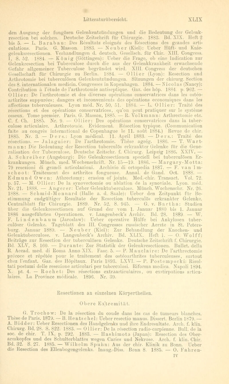 den Ausgang der fungösen Gelenkentzündungen und die Bedeutung der Gelenk- resection bei solchen. Deutsche Zeitschrift für Chirurgie. 1883. Bd. XIX. Heft 2 bis 5. — L. Bar ab au: Des Resultats eloignes des Resections des grandes arti- culations. Paris. G. Masson. 1883. — Neuber (Kiel): Ueber Hüft- und Knie- gelenksresectionen. Verhandlungen d. deutsch. Gesellsch. für Chir. XIII. Congress. I, S. 52. 1884. — König (Göttingen): Ueber die Frage, ob eine Indication zur Gelenkresection bei Tuberculose durch die aus der Gelenkkrankheit erwachsende Gefahr allgemeiner Tuberculose begründet wird. XIII. Congress der deutschen Gesellschaft für Chirurgie zu Berlin. 1884. — Olli er (Lyon): Resection und Arthrotornie bei tuberculösen Gelenkentzündungen. Sitzungen der chirurg. Section des 8. internationalen medicin. Congresses in Kopenhagen. 1884. — Nicolas (Nancy): Contriliution ä l'etude de l'arthrotomie antiseptique. Gaz. des höp. 1884. p. 962. — Ollier: De l'arthrotomie et des diverses Operations conservatrices dans les osteo- arthrites suppurees; dangers et inconvenients des Operations economicpjes dans les aft'ections tuberculeuses. Lyon med. Nr. 50, 51. 1884. — L. Olli er: Traite des resections et des Operations conservatrices, qu'on peut pratiquer sur le Systeme osseux. Tome premier. Paris. G. Masson, 1885. — R. Volkmann: Arthrectomie etc. C. f. Ch. 1885. Nr. 9. — Ollier: Des Operations conservatrices dans la tuber- culose articulaire. Arthrotornie. Evidement. Resection typique. (Communication faite au congres international de Copenhague le 11. aoüt 1884.) Revue de chir. 1885. Nr. 3. — Ders.: Lyon medical. 11. April 1883. — Ders.: Traite des resections. — Jalaguier: De l'arthrotomie. These agreg. 1886. — T. Wart- m a n n: Die Bedeutung der Resection tuberculös erkrankter Gelenke für die Gene- ralisation der Tuberculose. Deutsche Zeitschr. f. Chirurg. Leipzig 1886. XXIV. — A. Schreiber (Augsburg): Die Gelenkresectionen speciell bei tuberculösen Er- krankungen. Münch. med. Wochenschrift. Nr. 15—19. 1886. — Margary-Motta: 79 resezioni di grandi articolazioni. Archivio di ortopedia 1887. — F. van Im- schoot: Traitement des arthrites fongueuse. Annal. de Gand. Oct. 1888. ■— Edmund Owen: Athrectomy; erasion of joints. Med.-chir. Transact. Vol. 72. p. 57. — M. Ollier: De la synovectomie ou ablation de la synoviale. Lyon. med. Nr. 21. 1888. — Angerer: Ueber Gelenktuberculose. Münch. Wochensclir. Nr. 26. 1888. — Schmid-Monnard (Halle a. d. Saale): Ueber den Zeitpunkt für Be- stimmung endgültiger Resultate der Resection tuberculös erkrankter Gelenke. Centralblatt für Chirurgie. 1889. Nr. 52. S. 945. - - G. v. Bartha: Studien über die Gelenkresectionen auf Grund der vom 1. Januar 1880 bis 1. Januar 1886 ausgeführten Operationen, v. Langenbeck's Archiv. Bd. 28. 1889. — W. F. Lindenbaum (Jaroslaw): Ueber operative Hülfe bei Ankylosen tuber- culöser Gelenke. Tageblatt des III. Congresses russischer Aerzte in St. Peters- burg. Januar 1889. — Neuber (Kiel): Zur Behandlung der Knochen- und Gelenktuberculose. v. Langenbeck's Archiv. Bd. XLIX. Heft 1. — 0. Wolff: Beiträge zur Resection der tuberculösen Gelenke. Deutsche Zeitschrift f. Chirurgie. Bd. XLV, S. 160. — Durante: Zur Statistik der Gelenkresectionen. Bullet, della R. Accad. med. di Roma Anno XIX. Fase. 5. — P. Mauclaire: De l'arthrectomie precoce et repetee pour le traitement des osteoarthrites tuberculeuses, surtout chez l'enfant. Gaz. des Höpitaux. Paris 1893. LXVI. — P. Postempscki: Risul- tati postumi delle resezione articolari per tuberculosi. Riforma medica Napoli 1894. X. pt. 4. — Röchet: Des resections extraarticulaires, ou ex^tirpations articu- laires. La Province medicale. 1896. Nr. 39. Resectionen an einzelnen Körpertlieilen. Obere Extremität. G. Trochow: De la resection du coude dans les cas de tumeurs blanches. These de Paris. 1879. — B.Hentschel: Ueber resectio manus. Dissert. Berlin 1879.— A. Bidder: Ueber Resectionen des Handgelenks und ihre Endresultate. Arch. f. Min. Chirurg. Bd. 28. S. 822. 1883. — Ollier: De la resection radio-carpienne. Bull, de la soc. de chir. T. IX, p. 292. 1883. — Hashimota (Japan): Resection des Ober- armkopfes und des Schulterblattes wegen Caries und Nekrose. Arch. f. klin. Chir. Bd. 32. S. 27. 1885. — Wilhelm Spuhn: Aus der chir. Klinik zu Bonn. Ueber die Resection des Ellenbogengelenks. Inaug.-Diss. Bonn 8. 1885. — 0. Fahren-