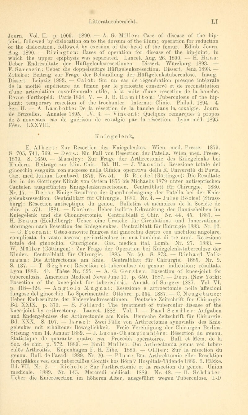 Journ. Vol. II. p. 1009. 1890. — A. G. Miller: Case of disease of the hip- joint, followed by dislocation on to the dorsnm of the ilium ; Operation for reduction of the dislocation, followed by excision of the head of the femur. Edinb. Journ. Aug. 1890. — Rivington: Cases of Operation for disease of the hip-joint, in which the upper epiphysis was separated. Lancet. Aug. 26. 1890. — H. Haas: Ueber Endresultate der Hüftgelenksresectionen. Dissert. Würzburg 1893. — F.Sarrazin: Ueber die doppelseitige Hüftgelenksresection. Dissert. Jena 1893.— Zitzke: Beitrag zur Frage der Behandlung der Hüftgelenkstuberculose. Inaug.- Dissert. Leipzig 1893. — Calot: Sur un cas de regeneration presque integrale de la moitie superieure du femur par le periostite conserve et de reconstitution d'une articulation coxo-femorale utile, ä la suite d'une resection de la hanche. Revue d'orthoped. Paris 1894. V. — J. B. Hamilton: Tuberculosis of the hip- joint; temporary resection of the trochanter. Internat. Clinic. Philad. 1894. 4. Ser. II. — A. Lambotte: De la resection de la hanche dans la coxalgie. Journ. de Bruxelles. Annales 1895. IV. 3. — Vincent: Quelques remarques ä propos de 5 nouveaux cas de guerison de coxalgie par la resection. Lyon med. 1895. Fevr. LXXVIII. Kniegelenk, E. Albert: Zur Resection des Kniegelenkes. Wien. med. Presse. 1879. S. 705, 741, 769. — Ders.: Ein Fall von Resection der Patella. Wien. med. Presse. 1879. S. 1650. — Mandry: Zur Frage der Arthrectomie des Kniegelenks bei Kindern. Beiträge zur klin. Chir. Bd. III. — J. Tausini: Resezione totale del ginocchio eseguita con successo nella Clinica operativa della R. Universitä di Pavia. Gaz. med. Italian.-Lombard. 1879. Nr. 51. — B. R i e d e 1 (Göttingen): Die Resultate der in der Göttinger Klinik von Ostern 1875 bis Michaelis 1879 unter antiseptischen Cautelen ausgeführten Kniegelenksresectionen. Centralblatt für Chirurgie. 1880. Nr. 17. — Ders.: Einige Resultate der Querdurchsägung der Patella bei der Knie- gelenksresection. Centralblatt für Chirurgie. 1880. Nr. 4. — Jules Böckel (Strass- burg): Resection antiseptique du genou. Bulletins et memoires de la Societe de chir. p. 571. 1881. — Kocher: Ueber isolirte Erkrankung der Bandscheiben im Kniegelenk und die Chondrectomie. Centralblatt f. Chir. Nr. 44, 45. 1881. — H. Braun (Heidelberg): Ueber eine Ursache für Circulations- und Innervations- störungen nach Resection des Kniegelenkes. Centralblatt für Chirurgie 1883. Nr. 12. — G. Fiorani: Osteo-sinovite fungosa del ginocchia destro con anchilosi angolare, complicata da vasto ascesso peri-articolare in una bombina di tre anni. Resezione totale del ginocchio. Guarigione. Gaz. roedica ital. Lomb. Nr. 27. 1883. — W. Müller (Göttingen): Zur Frage der Operation bei Kniegelenkstuberculose der Kinder. Centralblatt für Chirurgie. 1885. Nr. 50. S. 873. — Richard Volk- mann: Die Arthrectomie am Knie. Centralblatt für Chirurgie. 1885. Nr. 9. S. 137. — T. Geghre: Resection et tuberculose du genou; indication; resultats. Lyon 1886. 4°. These Nr. 325. — A. G. Gerster: Exsection of knee-joint for tuberculosis. American Medical News June 11. p. 650. 1887. — Ders. (New York): Exsection of the knee-joint for tuberculosis. Annais of Surgery 1887. Vol. VI. p. 318—324. — Angiolo Mugnai: Resezione e artroectomie nelle [affezioni fungose del ginocchio. Lo Sperimentale. Ottobre. p. 354. 1887. — C. Neugebauer: Ueber Endresultate der Kniegelenkresectionen. Deutsche Zeitschrift für Chirurgie. Bd. XXIX. p. 379. — B. Pollard: The treatment of tubercular disease of the knee-joint by arthrectomy. Lancet. 1888. Vol. I. — Paul S endler: Aufgaben und Endergebnisse der Arthrectomie am Knie. Deutsche Zeitschrift für Chirurgie. Bd. XXX. S. 107. — Israel: Zwei Fälle von Arthrectomia synovialis des Knie- gelenkes mit erhaltener Beweglichkeit. Freie Vereinigung der Chirurgen Berlins. Sitzung vom 14. Januar 1889.—J.Lucas-Championniere: Resection du genou. Statistique de quarante quatre cas. Procedes operatoires. Bull, et Mem. de la Soc. de chir. p. 572. 1889. — Emil Müller: Om Arthrectomia genus ved tuber- culös Arthroitis. Kopenhagen F. H. Eibe. 1889. — Ollier: Sur la resection du genou. Bull, de l'acad. 1889. Nr. 20.— Plum: Bön Arthrektomie eller Resektion foreträkkes ved den tuberculose Gonitis hos Born? Hospitals-Tidencle 1889. 3. Räkke. Bd. VII. Nr. 2. — Richelot: Sur Tarthrectomie et la resection du genou. Union medicale. 1889. Nr. 145. Mercredi medical. 1889. Nr. 48. — O. Schlüter. Ueber die Knieresection im höheren Alter, ausgeführt wegen Tuberculose. I.-D