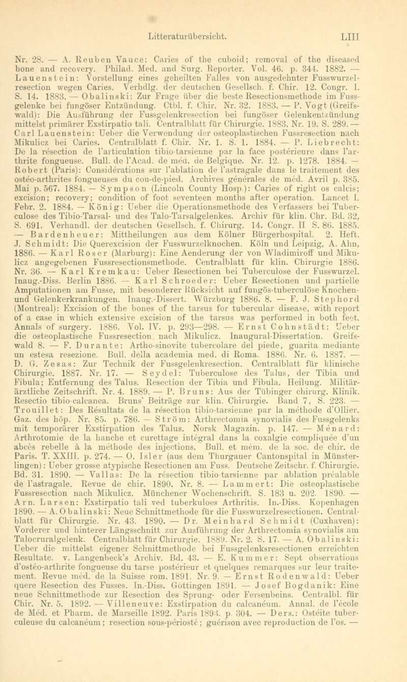 Nr. 28. — A. Reuben Vauce: Caries of the cuboid; removal of the diseased bone and recovery. Philad. Med. and Surg. Reporter. Vol. 46. p. 344. 1882. — Lauenstein: Vorstellung eines geheilten Falles von ausgedehnter Fusswurzel- resection wegen Caries. Verhdlg. der deutschen Gesellsch. f. Chir. 12. Congr. I. S. 14. 1883. — Obalinski: Zur Frage über die beste Resectionsmethode im Fuss- gelenke bei fungöser Entzündung. Ctbl. f. Chir. Nr. 32. 1883. — P. Vogt (Greifs- wald): Die Ausführung der Fussgelenkreseetion bei fungöser Gelenkentzündung mittelst primärer Exstirpatio tali. Centralblatt für Chirurgie. 1883. Nr. 19. S. 289.— Carl Lauenstein: Ueber die Verwendung der osteoplastischen Fussresection nach Mikulicz bei Caries. Centralblatt f. Chir. Nr. 1. S. 1. 1884. — P. Liebrecht: De la resection de l'articulation tibiotarsienne par la face posterieure dans l'ar- thrite fongueuse. Bull, de l'Acad. de med. de ßelgique. Nr. 12. p. 1278. 1884. — Robert (Paris): Considerations sur l'ablation de l'astragale dans le traitement des osteo-arthrites fongueuses du cou-de-pied. Archives generales de med. Avril p. 385. Mai p. 567. 1884. — Sympson (Lincoln County Hosp.): Caries of right os calcis; excision; recovery; condition of foot seventeen months after Operation. Lancet I. Febr. 2. 1884. — König: Ueber die Operationsmethode des Verfassers bei Tuber- culose des Tibio-Tarsal- und des Talo-Tarsalgelenkes. Archiv für klin. Chr. Bd. 32, S. 691. Verhandl. der deutschen Gesellsch. f. Chirurg. 14. Congr. II S. 86. 1885. — Bardenheuer: Mittheilungen aus dem Kölner Bürgerhospital. 2. Heft. J. Schmidt: Die Querexcision der Fusswurzelknochen. Köln und Leipzig, A.Ahn, 1886. — Karl Roser (Marburg): Eine Aenderung der von Wladimiroff und Miku- licz angegebenen Fussresectionsmethode. Centralblatt für klin. Chirurgie 1886. Nr. 36. — Karl Kremkau: Ueber Resectionen bei Tuberculose der Fusswurzel. Inaug.-Diss. Berlin 1886. — Karl Schroeder: Ueber Resectionen und partielle Amputationen am Fusse, mit besonderer Rücksicht auf fungös-tuberculöse Knochen- und Gelenkerkrankungen. Inaug.-Dissert. Würzburg 1886. 8. — F. J. Stephord (Montreal): Excision of the bones of the tarsus for tubercular disease, with report of a case in which extensive excision of the tarsus was performed in both feet. Annais of surgery. 1886. Vol. IV. p. 293—298. — Ernst Cohnstädt: Ueber die osteoplastische Fussresection nach Mikulicz. Inaugural-Dissertation. Greifs- wald 8. — F. Dur ante: Artho-sinovite tubercolare del piede, guarita mediante un estesa resezione. Bull, della academia med. di Roma. 1886. Nr. 6. 1887. — D. G. Zesas: Zur Technik der Fussgelenkreseetion. Centralblatt für klinische Chirurgie. 1887. Nr. 17. — Seydel: Tuberculose des Talus, der Tibia und Fibula; Entfernung des Talus. Resection der Tibia und Fibula. Heilung. Militär- ärztliche Zeitschrift. Nr. 4. 1889.— P. Bruns: Aus der Tübinger Chirurg. Klinik. Resectio tibio-calcanea. Bruns' Beiträge zur klin. Chirurgie. Band 7, S. 223. — Trouillet: Des Resultats de la resection tibio-tarsienne par la methode d'Ollier. Gaz. des höp. Nr. 85. p. 786. — Ström: Arthrectomia synovialis des Fussgelenks mit temporärer Exstirpation des Talus. Norsk Magazin, p. 147. — Menard: Arthrotomie de la hauche et curettage integral dans la coxalgie compliquee d'un abees rebelle ä la methode des injeetions. Bull, et mein, de la soc. de chir. de Paris. T. XXIII. p. 274. — 0. Isler (aus dem Thurgauer Cantonspital in Münster- lingen): Ueber grosse atypische Resectionen am Fuss. Deutsche Zeitschr. f. Chirurgie. Bd. 31. 1890. — Vallas: De la resection tibiotarsienne par ablation prealable de l'astragale. Revue de chir. 1890. Nr. 8. — Lamm ert: Die osteoplastische Fussresection nach Mikulicz. Münchener Wochenschrift. S. 183 u. 202. 1890. — Arn. Larsen: Exstirpatio tali ved tuberkuloes Arthritis. In.-Diss. Kopenhagen 1890. — A. Obalinski: Neue Schnittmethode für die Fusswurzelresectionen. Central- blatt für Chirurgie. Nr. 43. 1890. — Dr. Meinhard Schmidt (Cuxhaven): Vorderer und hinterer Längsschnitt zur Ausführung der Arthrectomia synovialis am Talocruralgelenk. Centralblatt für Chirurgie. 1889. Nr. 2. S. 17. — A. Obalinski: Ueber die mittelst eigener Schnittmethode bei Fussgelenksresectionen erreichten Resultate, v. Langenbeck's Archiv. Bd. 43. — E. Kummer: Sept observations d'osteo-arthrite fongueuse du tarse posterieur et quelques remarques sur leur traite- ment. Revue med. de la Suisse rom. 1891. Nr. 9. — Ernst Rodenwald: Ueber quere Resection des Fusses. In.-Diss. Göttingen 1891. — Josef Bogdanik: Eine neue Schnittmethode zur Resection des Sprung- oder Fersenbeins. Centralbl. für Chir. Nr. 5. 1892. — Villeneuve: Exstirpation du calcaneum. Annal. de l'ecole de Med. et Pharm, de Marseille 1892. Paris 1893. p. 304. — Ders.: Osteite tuber- culeuse du calcaneum; resection sous-perioste; guerison avec reproduetion de l'os. —