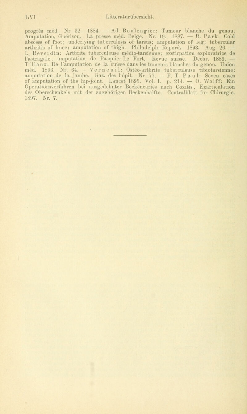 progres med. Nr. 32. 1884. — Ad. Boulengier: Tumeur blanche du genou. Amputation, Guerison. La presse med. Beige. Nr. 19. 1887. — R. Park: Cold abscess of foot; underlying tuberculosis of tarsus; amputation of leg; tubercular arthritis of knee; amputation of thigh. Philadelph. Repord. 1893. Aug. 26. — L. Reverdin: Arthrite tuberculeuse medio-tarsienne; exstirpation exploratrice de l'astragale, amputation de Pasquier-Le Fort. Revue suisse. Decbr. 1889. — Tillaux: De l'amputation de la cuisse dans les tumeurs Manches du genou. Union med. 1893. Nr. 64. — Verneuil: Osteo-arthrite tuberculeuse tibiotarsienne; amputation de la jambe. Gaz. des höpit. Nr. 77. — F. T. Paul: Seven cases of amputation of the hip-joint. Lancet 1895. Vol. I. p. 214. — 0. Wo!ff: Ein Operations verfahren bei ausgedehnter Beckencaries nach Coxitis, Exarticulation des Oberschenkels mit der zugehörigen Beckenhälfte. Centralblatt für Chirurgie. 1897. Nr. 7.