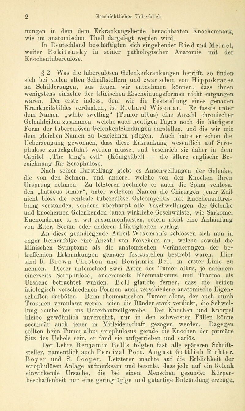 nungen in dem dem Erkrankungsherde benachbarten Knochenmark, wie im anatomischen Theil dargelegt werden wird. In Deutschland beschäftigten sich eingehender Ried und Meinel, weiter Rokitansky in seiner pathologischen Anatomie mit der Knochentuberculose. § 2. Was die tuberculösen Gelenkerkrankungen betrifft, so finden sich bei vielen alten Schriftstellern und zwar schon von Hippokrates an Schilderungen, aus denen wir entnehmen können, dass ihnen wenigstens einzelne der klinischen Erscheinungsformen nicht entgangen waren. Der erste indess, dem wir die Feststellung eines genauen Krankheitsbildes verdanken, ist Richard Wiseman. Er fasste unter dem Namen „white swelling (Tumor albus) eine Anzahl chronischer Gelenkleiden zusammen, welche auch heutigen Tages noch die häufigste Form der tuberculösen Gelenkentzündungen darstellen, und die wir mit dem gleichen Namen zu bezeichnen pflegen. Auch hatte er schon die Ueberzeugung gewonnen, dass diese Erkrankung wesentlich auf Scro- phulose zurückgeführt werden müsse, und beschrieb sie daher in dem Capitel „The king's evil (Königsübel) — die ältere englische Be- zeichnung für Scrophulose. Nach seiner Darstellung giebt es Anschwellungen der Gelenke, die von den Sehnen, und andere, welche von den Knochen ihren Ursprung nehmen. Zu letzteren rechnete er auch die Spina ventosa, den „fiatuous tumor, unter welchem Namen die Chirurgen jener Zeit nicht bloss die centrale tuberculöse Osteomyelitis mit Knochen auftrei- bung verstanden, sondern überhaupt alle Anschwellungen der Gelenke und knöchernen Gelenkenden (auch wirkliche Geschwülste, wie SarkomeT Enchondrome u. s. w.) zusammenfassten, sofern nicht eine Anhäufung von Eiter, Serum oder anderen Flüssigkeiten vorlag. An diese grundlegende Arbeit Wiseman's schlössen sich nun in enger Reihenfolge eine Anzahl von Forschern an, welche sowohl die klinischen Symptome als die anatomischen Veränderungen der be- treffenden Erkrankungen genauer festzustellen bestrebt waren. Hier sind R. Brown Cheston und Benjamin Bell in erster Linie zu nennen. Dieser unterschied zwei Arten des Tumor albus, je nachdem einerseits Scrophulose, andererseits Rheumatismus und Trauma als Ursache betrachtet wurden. Bell glaubte ferner, dass die beiden ätiologisch verschiedenen Formen auch verschiedene anatomische Eigen- schaften darböten. Beim rheumatischen Tumor albus, der auch durch Traumen veranlasst werde, seien die Bänder stark verdickt, die Schwel- lung reiche bis ins Unterhautzellgewebe. Der Knochen und Knorpel bleibe gewöhnlich unversehrt, nur in den schwersten Fällen könne secundär auch jener in Mitleidenschaft gezogen werden. Dagegen sollten beim Tumor albus scrophulosus gerade die Knochen der primäre Sitz des Uebels sein, er fand sie aufgetrieben und cariös. Der Lehre Benjamin Bell's folgten fast alle späteren Schrift- steller, namentlich auch Percival Pott, August Gottlieb Richter, Boy er und S. Cooper. Letzterer machte auf die Erblichkeit der scrophulösen Anlage aufmerksam und betonte, dass jede auf ein Gelenk einwirkende Ursache, die bei einem Menschen gesunder Körper- beschaffenheit nur eine geringfügige und gutartige Entzündung erzeuge,