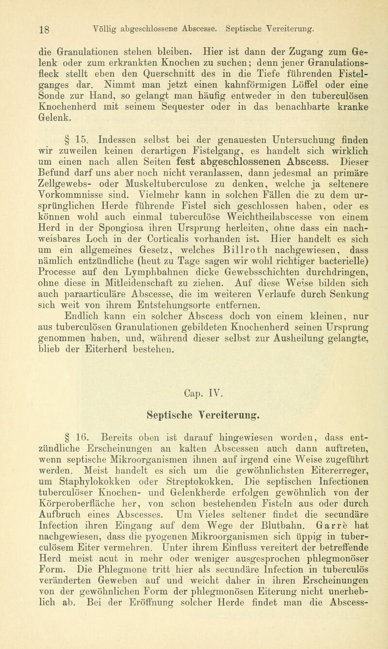 13 Völlig abgeschlossene Abscesse. Septische Vereiterung. die Granulationen stehen bleiben. Hier ist dann der Zugang zum Ge- lenk oder zum erkrankten Knochen zu suchen; denn jener Granulations- fleck stellt eben den Querschnitt des in die Tiefe führenden Fistel- ganges dar. Nimmt man jetzt einen kahnförmigen Löffel oder eine Sonde zur Hand, so gelangt man häufig entweder in den tuberculösen Knochenherd mit seinem Sequester oder in das benachbarte kranke Gelenk. § 15. Indessen selbst bei der genauesten Untersuchung finden wir zuweilen keinen derartigen Fistelgang, es handelt sich wirklich um einen nach allen Seiten fest abgeschlossenen Abscess. Dieser Befund darf uns aber noch nicht veranlassen, dann jedesmal an primäre Zellgewebs- oder Muskeltuberculose zu denken, welche ja seltenere Vorkommnisse sind. Vielmehr kann in solchen Fällen die zu dem ur- sprünglichen Herde führende Fistel sich geschlossen haben, oder es können wohl auch einmal tuberculöse Weichtheilabscesse von einem Herd in der Spongiosa ihren Ursprung herleiten, ohne dass ein nach- weisbares Loch in der Corticalis vorhanden ist. Hier handelt es sich um ein allgemeines Gesetz, welches Billroth nachgewiesen, dass nämlich entzündliche (heut zu Tage sagen wir wohl richtiger bacterielle) Processe auf den Lymphbahnen dicke Gewebsschichten durchdringen, ohne diese in Mitleidenschaft zu ziehen. Auf diese Weise bilden sich auch paraarticuläre Abscesse, die im weiteren Verlaufe durch Senkung sich weit von ihrem Entstehungsorte entfernen. Endlich kann ein solcher Abscess doch von einem kleinen, nur aus tuberculösen Granulationen gebildeten Knochenherd seinen Ursprung genommen haben, und, während dieser selbst zur Ausheilung gelangte, blieb der Eiterherd bestehen. Cap. IV. Septische Vereiterung. § 16. Bereits oben ist darauf hingewiesen worden, dass ent- zündliche Erscheinungen an kalten Abscessen auch dann auftreten, wenn septische Mikroorganismen ihnen auf irgend eine Weise zugeführt werden. Meist handelt es sich um die gewöhnlichsten Eitererreger, um Staphylokokken oder Streptokokken. Die septischen Infectionen tuberculöser Knochen- und Gelenkherde erfolgen gewöhnlich von der Körperoberfiäche her, von schon bestehenden Fisteln aus oder durch Aufbruch eines Abscesses. Um Vieles seltener findet die secundäre Infection ihren Eingang auf dem Wege der Blutbahn. Garre hat nachgewiesen, dass die pyogenen Mikroorganismen sich üppig in tuber- culösem Eiter vermehren. Unter ihrem Einfiuss vereitert der betreffende Herd meist acut in mehr oder weniger ausgesprochen phlegmonöser Form. Die Phlegmone tritt hier als secundäre Infection in tuberculös veränderten Geweben auf und weicht daher in ihren Erscheinungen von der gewöhnlichen Form der phlegmonösen Eiterung nicht unerheb- lich ab. Bei der Eröffnung solcher Herde findet man die Abscess-