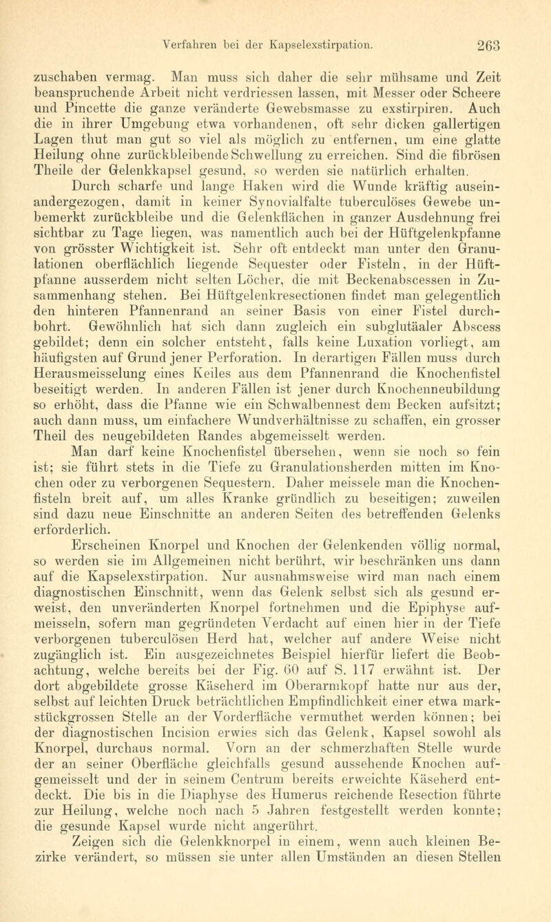 zuschaben vermag. Man muss sich daher die sehr mühsame und Zeit beanspruchende Arbeit nicht verdriessen lassen, mit Messer oder Scheere und Pincette die ganze veränderte Gewebsmasse zu exstirpiren. Auch die in ihrer Umgebung etwa vorhandenen, oft sehr dicken gallertigen Lagen thut man gut so viel als möglich zu entfernen, um eine glatte Heilung ohne zurückbleibende Schwellung zu erreichen. Sind die fibrösen Theile der Gelenkkapsel gesund, so werden sie natürlich erhalten. Durch scharfe und lange Haken wird die Wunde kräftig ausein- andergezogen, damit in keiner Synovialfalte tuberculöses Gewebe un- bemerkt zurückbleibe und die Gelenkflächen in ganzer Ausdehnung frei sichtbar zu Tage liegen, was namentlich auch bei der Hüftgelenkpfanne von grösster Wichtigkeit ist. Sehr oft entdeckt man unter den Granu- lationen oberflächlich liegende Sequester oder Fisteln, in der Hüft- pfanne ausserdem nicht selten Löcher, die mit Beckenabscessen in Zu- sammenhang stehen. Bei Hüftgelenkresectionen findet man gelegentlich den hinteren Pfannenrand an seiner Basis von einer Fistel durch- bohrt. Gewöhnlich hat sich dann zugleich ein subglutäaler Abscess gebildet; denn ein solcher entsteht, falls keine Luxation vorliegt, am häufigsten auf Grund jener Perforation. In derartigen Fällen muss durch Herausmeisselung eines Keiles aus dem Pfannenrand die Knochenfistel beseitigt werden. In anderen Fällen ist jener durch Knochenneubildung so erhöht, dass die Pfanne wie ein Schwalbennest dem Becken aufsitzt; auch dann muss, um einfachere Wundverhältnisse zu schaffen, ein grosser Theil des neugebildeten Randes abgemeisselt werden. Man darf keine Knochenfistel übersehen, wenn sie noch so fein ist; sie führt stets in die Tiefe zu Granulationsherden mitten im Kno- chen oder zu verborgenen Sequestern. Daher meissele man die Knochen- fisteln breit auf, um alles Kranke gründlich zu beseitigen; zuweilen sind dazu neue Einschnitte an anderen Seiten des betreffenden Gelenks erforderlich. Erscheinen Knorpel und Knochen der Gelenkenden völlig normal, so werden sie im Allgemeinen nicht berührt, wir beschränken uns dann auf die Kapselexstirpation. Nur ausnahmsweise wird man nach einem diagnostischen Einschnitt, wenn das Gelenk selbst sich als gesund er- weist, den unveränderten Knorpel fortnehmen und die Epiphyse auf- meisseln, sofern man gegründeten Verdacht auf einen hier in der Tiefe verborgenen tuberculösen Herd hat, welcher auf andere Weise nicht zugänglich ist. Ein ausgezeichnetes Beispiel hierfür liefert die Beob- achtung, welche bereits bei der Fig. 60 auf S. 117 erwähnt ist. Der dort abgebildete grosse Käseherd im Oberarmkopf hatte nur aus der, selbst auf leichten Druck beträchtlichen Empfindlichkeit einer etwa mark- stückgrossen Stelle an der Vorderfläche vermuthet werden können; bei der diagnostischen Incision erwies sich das Gelenk, Kapsel sowohl als Knorpel, durchaus normal. Vorn an der schmerzhaften Stelle wurde der an seiner Oberfläche gleichfalls gesund aussehende Knochen auf- gemeisselt und der in seinem Centrum bereits erweichte Käseherd ent- deckt. Die bis in die Diaphyse des Humerus reichende Resection führte zur Heilung, welche noch nach 5 Jahren festgestellt werden konnte; die gesunde Kapsel wurde nicht angerührt. Zeigen sich die Gelenkknorpel in einem, wenn auch kleinen Be- zirke verändert, so müssen sie unter allen Umständen an diesen Stellen
