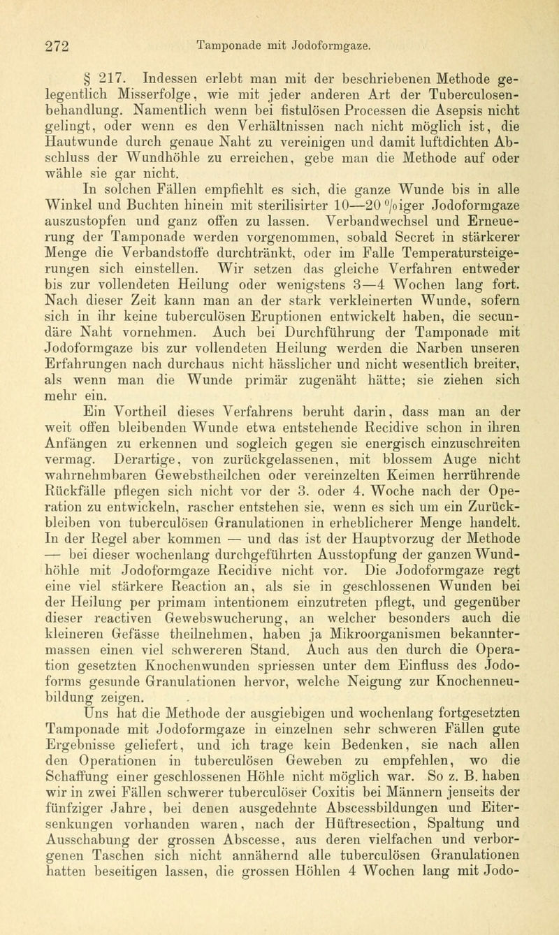 § 217. Indessen erlebt man mit der beschriebenen Methode ge- legentlich Misserfolge, wie mit jeder anderen Art der Tuberculosen- behandlung. Namentlich wenn bei fistulösen Processen die Asepsis nicht gelingt, oder wenn es den Verhältnissen nach nicht möglich ist, die Hautwunde durch genaue Naht zu vereinigen und damit luftdichten Ab- schluss der Wundhöhle zu erreichen, gebe man die Methode auf oder wähle sie gar nicht. In solchen Fällen empfiehlt es sich, die ganze Wunde bis in alle Winkel und Buchten hinein mit sterilisirter 10—20°/oiger Jodoformgaze auszustopfen und ganz offen zu lassen. Verbandwechsel und Erneue- rung der Tamponade werden vorgenommen, sobald Secret in stärkerer Menge die Verbandstoffe durchtränkt, oder im Falle Temperatursteige- rungen sich einstellen. Wir setzen das gleiche Verfahren entweder bis zur vollendeten Heilung oder wenigstens 3—4 Wochen lang fort. Nach dieser Zeit kann man an der stark verkleinerten Wunde, sofern sich in ihr keine tuberculösen Eruptionen entwickelt haben, die secun- däre Naht vornehmen. Auch bei Durchführung der Tamponade mit Jodoformgaze bis zur vollendeten Heilung werden die Narben unseren Erfahrungen nach durchaus nicht hässlicher und nicht wesentlich breiter, als wenn man die Wunde primär zugenäht hätte; sie ziehen sich mehr ein. Ein Vortheil dieses Verfahrens beruht darin, dass man an der weit offen bleibenden Wunde etwa entstehende Recidive schon in ihren Anfängen zu erkennen und sogleich gegen sie energisch einzuschreiten vermag. Derartige, von zurückgelassenen, mit blossem Auge nicht wahrnehmbaren Gewebstheilchen oder vereinzelten Keimen herrührende Rückfälle pflegen sich nicht vor der 3. oder 4. Woche nach der Ope- ration zu entwickeln, rascher entstehen sie, wenn es sich um ein Zurück- bleiben von tuberculösen Granulationen in erheblicherer Menge handelt. In der Regel aber kommen — und das ist der Hauptvorzug der Methode — bei dieser wochenlang durchgeführten Ausstopfung der ganzen Wund- höhle mit Jodoformgaze Recidive nicht vor. Die Jodoformgaze regt eine viel stärkere Reaction an, als sie in geschlossenen Wunden bei der Heilung per primam intentionem einzutreten pflegt, und gegenüber dieser reactiven Gewebswucherung, an welcher besonders auch die kleineren Gefässe theilnehmen, haben ja Mikroorganismen bekannter- massen einen viel schwereren Stand. Auch aus den durch die Opera- tion gesetzten Knochenwunden spriessen unter dem Einfluss des Jodo- forms gesunde Granulationen hervor, welche Neigung zur Knochenneu- bildung zeigen. Uns hat die Methode der ausgiebigen und wochenlang fortgesetzten Tamponade mit Jodoformgaze in einzelnen sehr schweren Fällen gute Ergebnisse geliefert, und ich trage kein Bedenken, sie nach allen den Operationen in tuberculösen Geweben zu empfehlen, wo die Schaffung einer geschlossenen Höhle nicht möglich war. So z. B. haben wir in zwei Fällen schwerer tuberculöser Coxitis bei Männern jenseits der fünfziger Jahre, bei denen ausgedehnte Abscessbildungen und Eiter- senkungen vorhanden waren, nach der Hüftresection, Spaltung und Ausschabung der grossen Abscesse, aus deren vielfachen und verbor- genen Taschen sich nicht annähernd alle tuberculösen Granulationen hatten beseitigen lassen, die grossen Höhlen 4 Wochen lang mit Jodo-