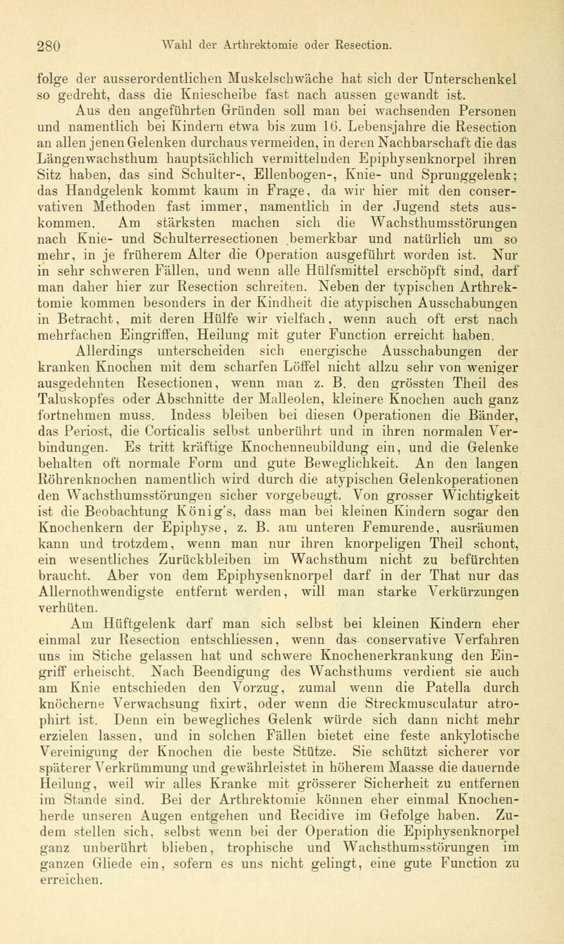folge der ausserordentlichen Muskelschwäche hat sich der Unterschenkel so gedreht, dass die Kniescheibe fast nach aussen gewandt ist. Aus den angeführten Gründen soll man bei wachsenden Personen und namentlich bei Kindern etwa bis zum 16. Lebensjahre die Resection an allen jenen Gelenken durchaus vermeiden, in deren Nachbarschaft die das Längenwachsthum hauptsächlich vermittelnden Epiphysenknorpel ihren Sitz haben, das sind Schulter-, Ellenbogen-, Knie- und Sprunggelenk; das Handgelenk kommt kaum in Frage, da wir hier mit den conser- vativen Methoden fast immer, namentlich in der Jugend stets aus- kommen. Am stärksten machen sich die Wachsthumsstörungen nach Knie- und Schulterresectionen bemerkbar und natürlich um so mehr, in je früherem Alter die Operation ausgeführt worden ist. Nur in sehr schweren Fällen, und wenn alle Hülfsmittel erschöpft sind, darf man daher hier zur Resection schreiten. Neben der typischen Arthrek- tomie kommen besonders in der Kindheit die atypischen Ausschabungen in Betracht, mit deren Hülfe wir vielfach. wenn auch oft erst nach mehrfachen Eingriffen, Heilung mit guter Function erreicht haben. Allerdings unterscheiden sich energische Ausschabungen der kranken Knochen mit dem scharfen Löffel nicht allzu sehr von weniger ausgedehnten Resectionen, wenn man z. B. den grössten Theil des Taluskopfes oder Abschnitte der Malleolen, kleinere Knochen auch ganz fortnehmen muss. Indess bleiben bei diesen Operationen die Bänder, das Periost, die Corticalis selbst unberührt und in ihren normalen Ver- bindungen. Es tritt kräftige Knochenneubildung ein, und die Gelenke behalten oft normale Form und gute Beweglichkeit. An den langen Röhrenknochen namentlich wird durch die atypischen Gelenkoperationen den Wachsthumsstörungen sicher vorgebeugt. Von grosser Wichtigkeit ist die Beobachtung König's, dass man bei kleinen Kindern sogar den Knochenkern der Epiphyse, z. B. am unteren Femurende, ausräumen kann und trotzdem, wenn man nur ihren knorpeligen Theil schont, ein wesentliches Zurückbleiben im Wachsthum nicht zu befürchten braucht. Aber von dem Epiphysenknorpel darf in der That nur das Allernothwendigste entfernt werden, will man starke Verkürzungen verhüten. Am Hüftgelenk darf man sich selbst bei kleinen Kindern eher einmal zur Resection entschliessen, wenn das conservative Verfahren uns im Stiche gelassen hat und schwere Knochenerkrankung den Ein- griff erheischt. Nach Beendigung des Wachsthums verdient sie auch am Knie entschieden den Vorzug, zumal wenn die Patella durch knöcherne Verwachsung fixirt, oder wenn die Streckrnusculatur atro- phirt ist. Denn ein bewegliches Gelenk würde sich dann nicht mehr erzielen lassen, und in solchen Fällen bietet eine feste ankylotische Vereinigung der Knochen die beste Stütze. Sie schützt sicherer vor späterer Verkrümmung und gewährleistet in höherem Maasse die dauernde Heilung, weil wir alles Kranke mit grösserer Sicherheit zu entfernen im Stande sind. Bei der Arthrektomie können eher einmal Knochen- herde unseren Augen entgehen und Recidive im Gefolge haben. Zu- dem stellen sich, selbst wenn bei der Operation die Epiphysenknorpel ganz unberührt blieben, trophische und Wachsthumsstörungen im ganzen Gliede ein, sofern es uns nicht gelingt, eine gute Function zu erreichen.