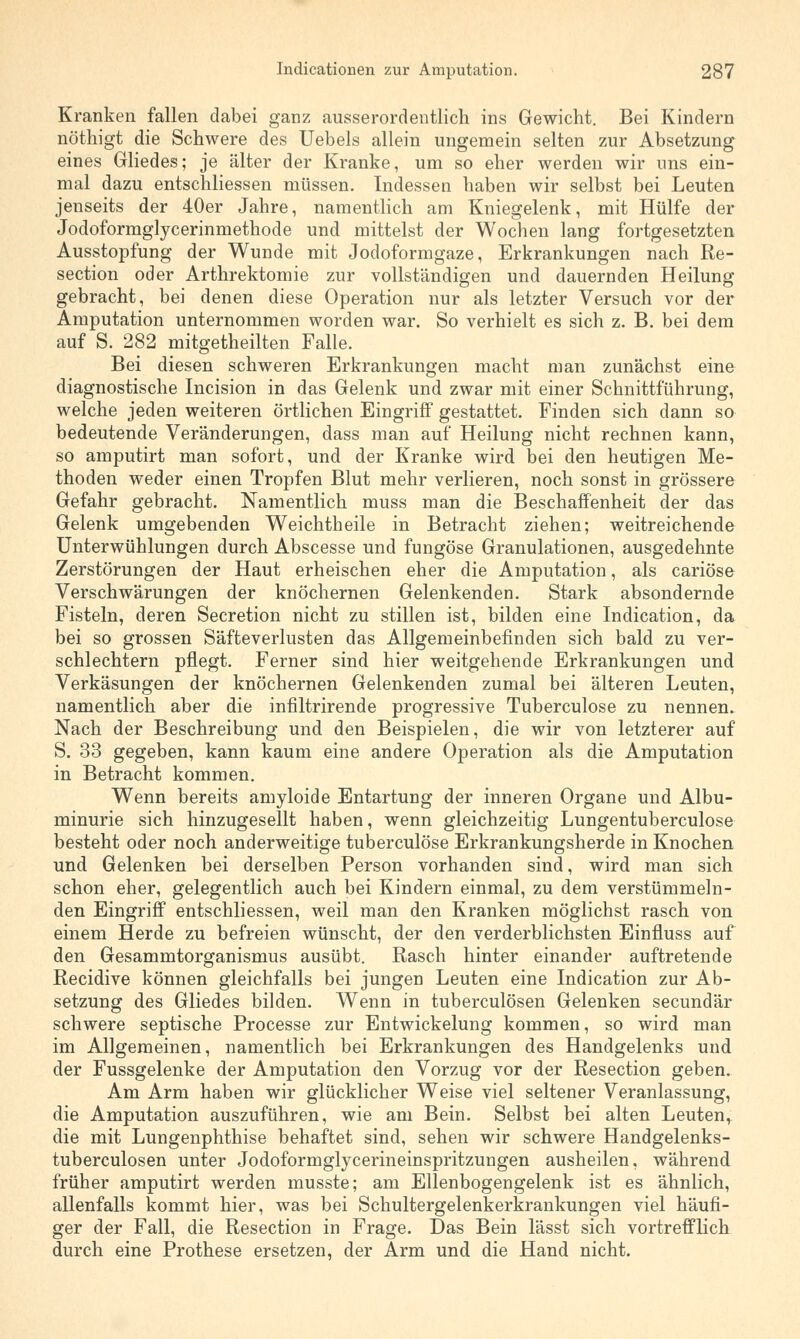 Kranken fallen dabei ganz ausserordentlich ins Gewicht. Bei Kindern nöthigt die Schwere des Uebels allein ungemein selten zur Absetzung eines Gliedes; je älter der Kranke, um so eher werden wir uns ein- mal dazu entschliessen müssen. Indessen haben wir selbst bei Leuten jenseits der 40er Jahre, namentlich am Kniegelenk, mit Hülfe der Jodoformglycerinmethode und mittelst der Wochen lang fortgesetzten Ausstopfung der Wunde mit Jodoformgaze, Erkrankungen nach Re- section oder Arthrektomie zur vollständigen und dauernden Heilung gebracht, bei denen diese Operation nur als letzter Versuch vor der Amputation unternommen worden war. So verhielt es sich z. B. bei dem auf S. 282 mitgeteilten Falle. Bei diesen schweren Erkrankungen macht man zunächst eine diagnostische Incision in das Gelenk und zwar mit einer Schnittf'ührung, welche jeden weiteren örtlichen Eingriff gestattet. Finden sich dann so bedeutende Veränderungen, dass man auf Heilung nicht rechnen kann, so amputirt man sofort, und der Kranke wird bei den heutigen Me- thoden weder einen Tropfen Blut mehr verlieren, noch sonst in grössere Gefahr gebracht. Namentlich muss man die Beschaffenheit der das Gelenk umgebenden Weichtheile in Betracht ziehen; weitreichende Unterwühlungen durch Abscesse und fungöse Granulationen, ausgedehnte Zerstörungen der Haut erheischen eher die Amputation, als cariöse Verschwärungen der knöchernen Gelenkenden. Stark absondernde Fisteln, deren Secretion nicht zu stillen ist, bilden eine Indication, da bei so grossen Säfteverlusten das Allgemeinbefinden sich bald zu ver- schlechtern pflegt. Ferner sind hier weitgehende Erkrankungen und Verkäsungen der knöchernen Gelenkenden zumal bei älteren Leuten, namentlich aber die infiltrirende progressive Tuberculose zu nennen. Nach der Beschreibung und den Beispielen, die wir von letzterer auf S. 33 gegeben, kann kaum eine andere Operation als die Amputation in Betracht kommen. Wenn bereits amyloide Entartung der inneren Organe und Albu- minurie sich hinzugesellt haben, wenn gleichzeitig Lungentuberculose besteht oder noch anderweitige tuberculose Erkrankungsherde in Knochen und Gelenken bei derselben Person vorhanden sind, wird man sich schon eher, gelegentlich auch bei Kindern einmal, zu dem verstümmeln- den Eingriff entschliessen, weil man den Kranken möglichst rasch von einem Herde zu befreien wünscht, der den verderblichsten Einfluss auf den Gesammtorganismus ausübt. Rasch hinter einander auftretende Recidive können gleichfalls bei jungen Leuten eine Indication zur Ab- setzung des Gliedes bilden. Wenn in tuberculösen Gelenken secundär schwere septische Processe zur Entwickelung kommen, so wird man im Allgemeinen, namentlich bei Erkrankungen des Handgelenks und der Fussgelenke der Amputation den Vorzug vor der Resection geben. Am Arm haben wir glücklicher Weise viel seltener Veranlassung, die Amputation auszuführen, wie am Bein. Selbst bei alten Leuten, die mit Lungenphthise behaftet sind, sehen wir schwere Handgelenks- tuberculosen unter Jodoformglycerineinspritzungen ausheilen, während früher amputirt werden musste; am Ellenbogengelenk ist es ähnlich, allenfalls kommt hier, was bei Schultergelenkerkrankungen viel häufi- ger der Fall, die Resection in Frage. Das Bein lässt sich vortrefflich durch eine Prothese ersetzen, der Arm und die Hand nicht.