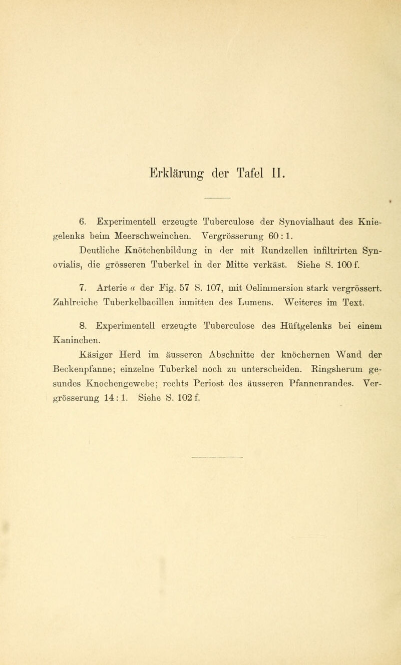 6. Experimentell erzeugte Tuberculose der Synovialhaut des Knie- gelenks beim Meerschweinchen. Vergrösserung 60 :1. Deutliche Knötchenbildung in der mit Rundzellen infiltrirten Syn- ovialis, die grösseren Tuberkel in der Mitte verkäst. Siehe S. 100 f. 7. Arterie a der Fig. 57 S. 107, mit Oelimmersion stark vergrössert. Zahlreiche Tuberkelbacillen inmitten des Lumens. Weiteres im Text. 8. Experimentell erzeugte Tuberculose des Hüftgelenks bei einem Kaninchen. Käsiger Herd im äusseren Abschnitte der knöchernen Wand der Beckenpfanne; einzelne Tuberkel noch zu unterscheiden. Ringsherum ge- sundes Knochengewebe; rechts Periost des äusseren Pfannenrandes. Ver- grösserung 14:1. Siehe S. 102 f.