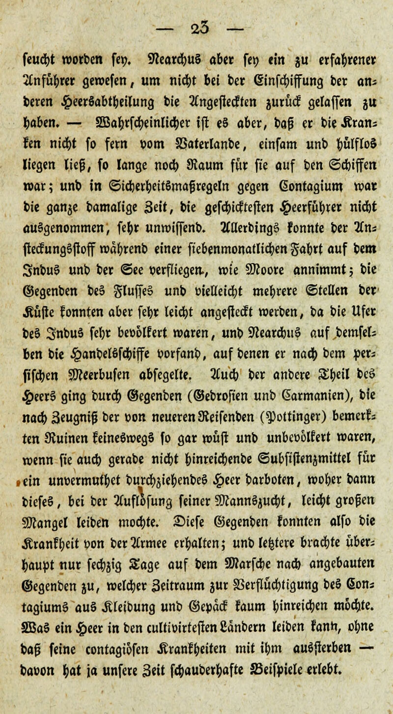 feucbt worben fetj. SflearcbuS aber fei) ein gu erfahrener 2tnfu^rer gewefen, um niebt bei ber (Sinfcbiffung ber ans beren 4?eer§abtbeilung bie Xngejlecften juruef gelaffen ju baben. — SBafcrfcbeinlicber ijit e§ aber, baj? er bie -Rrans fen niebt fo fern »om SSaterlanbe, einfam unb ^ulfloS liegen ließ, fo lange noeb. SJaum für fte auf im ©cbiffen war; unb in ©tcberbeitSmafiregeln gegen ßontagium war bie ganjc bamalige Seit, bie gefdbicftejlen 4?eerfübrer nidjt ausgenommen, febr unwiffenb. ÄllerbingS fonnte ber 2(ns ftecfungSfloff wabrenb einer ftebenmonatlicben gabrt auf bem Snbuö unb ber ©ee verfliegen, wie SRoore annimmt; bie ©egenben beS gluffeS unb »ieKetcbt mebrere ©teilen ber Äujle fonnten aber febr leiebt angejletft werben, ba bie Ufer beS SnbuS febr beoolf ert waren, unb 9learcbu? auf ,bemfels Ben bie £anbelöfcbiffe üorfanb, auf benen er nach, bem per* fifeben Sfteerbufen abfegelte. 2Cucb ber anbere SEbeil beö ^»eer§ ging bureb. ©egenben (©ebroften unb (üarmanien), bie nad) äeugntfj ber con neueren JReifenben (spottinger) bemerk ten Ruinen feineöwegS fo gar roüjt unb unbeoolfert waren, wenn fie aud) gerabe niebt b'nreicbenbe ©ubftfienjmittel für »ein umxrmutbet burcbjiebenbeö £eer barboten, wober bann biefeS, bei ber tfuflofung feiner SRannSjucbt, leitet großen Mangel leiben mod)te. Siefe ©egenben fonnten alfo bie Äranfbeit t>on bertfrmee erbalten; unb festere brad)te übers baupt nur fecbjtg Sage auf bem 8Rarfd;e nad) angebauten ©egenben ju, weld;er äeitraum jur SSerflucbtigung beS Sons tagiumS auS JUeibung unb ©epaef faum ^tnreidjen möcbie. SBaS ein £eer in ben cultioirteffen ßänbern leiben fanft, obne baß feine contagtofen Äranfbeiten mit ibm auSjterben — baoon fyat ja unfere Seit fdjauberfcafte SBeifpiele erlebt.