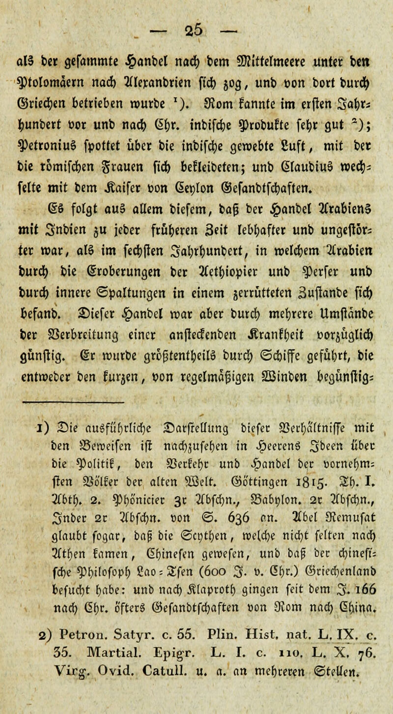 alä bct gefammte 4?ant>el naä) bem SRittetmeere unter ben 9)toIomaern nad) 2üeranbrten ftd) jog, unb t>on bort bureb ©rieben betrieben würbe '). 9Jom fonnte im erften Satyrs bunbert bor unb nacb Qi>x. tnbifebe ?)robuEte fetyr gut 2); 9)etroniu§ fpottet über bie inbifebe gewebte Suft, mit ber bie tomifeben grauen fieb befleibeten; unb ßfaubiuä wecb= feite mit bem Äaifer pon (Seplon ©efanbtfcbaften. es folgt au§ ollem biefem, baß ber £anbel Arabiens mit Snbien ju jeber früberen Seit lebbafter unb ungeftBr; ter war, als im feebften Sabrbunbert, in welcbem Arabien tureb bie ^Eroberungen ber 2(etbiopier unb Werfer unb bureb innere Spaltungen in einem zerrütteten Suftanbe ftd) befanb. Siefer £anbel war aber butcb mebrere Umftanbe ber Verbreitung einer anfteefenben Äranfbeit ttorjügiicb günftig. (Sr würbe größtenteils bureb ©cbiffe geführt, bie entweber ben furzen, pon regelmäßigen SBinben begünftigs i) Sie au3füljrlid)e Sarftelfung tiefer 23erf)a(tniffe mit ben SSeroetfen ift nadbjufeben in QeetenS ^been über bie spolttif, ben SSerfer)c unb ^anbet ber »omebm= ften SWlftr ber alten 5Belr. ©6'ttingen 1815. 3fb, I; 2tbtb. 2. g)t)ö'niciec 3c 2Tbfd)n., S5abi)lon. 2r 2fbfd)n., Snber 2r 2fbfdb)it. t>on ©. 636 an. libd Stemufat glaubt fogar, baf bie ©cptben, tt>e(d)e nid)t feiten nad) 3ttben famen, dbinefen geroefen, unb baf ber d)ineft= febe ^bi'ofoPb Sflo^Sfen (600 3. i>. ßfjr.) ©riecbenlanb befudbt babe: unb nad) Älaptotb gingen feit bem 3. 166 nad) Gfir. öfter« ©efanbtfcbaften »on 9Jom nad) Gbina, 2) Petron. Satyr, c. 55. Plin. Hist. nat. L. IX. c. 35. Martial. Epigr. L. I. c. 110. L. X. 76. Virg. Ovid. Catull. u. a. an mehreren ©teilen.