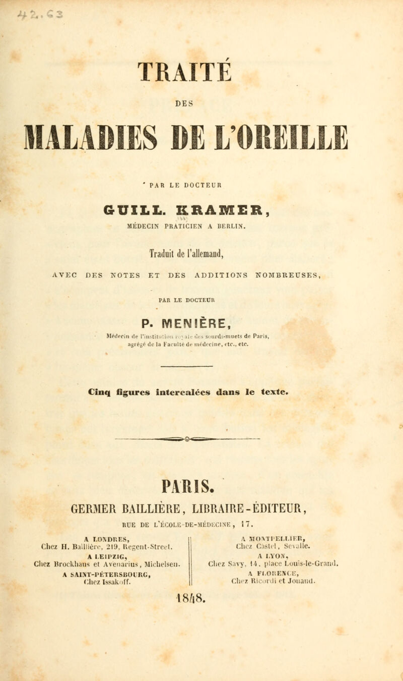 DES MALADIES DE L OREILLE * PAR LE DOCTEUR GUILL. KRAMER, MÉDECIN PRATICIEN A BERLIN. Traduit de l'allemand, AVEC DES NOTES ET DES ADDITIONS NOMBREUSES, PAR LE DOCTEUR P. WIENIÈRE, Médecin de l'institution . ; aie des sourds-muets de Paris, agrégé de la Faculté de médecine, etc., etc. Cinq figures intercalées dans le texte. PARIS. GERMER BAILLIERE, LIBRAIRE-EDITEUR, RUE DE L'ÉCOLE-DE-MÉDECINE, 17. A LONDRES, Chez H. Baillièrc, 219, Régent-Street. A LEIPZIG, Chez Brocklians et Avènarins, Michelsen. A bAIST-PÉTERSBOtRG, Chez ïssakof f. A MOVri'ELLIF.R, Chez Gàslel, Sevalle. A LYON, Chez Savy, 14, place Louls-Ie-Grand. A FLORENCE, Chez Ricordi et Joiiaml. 18ft8.