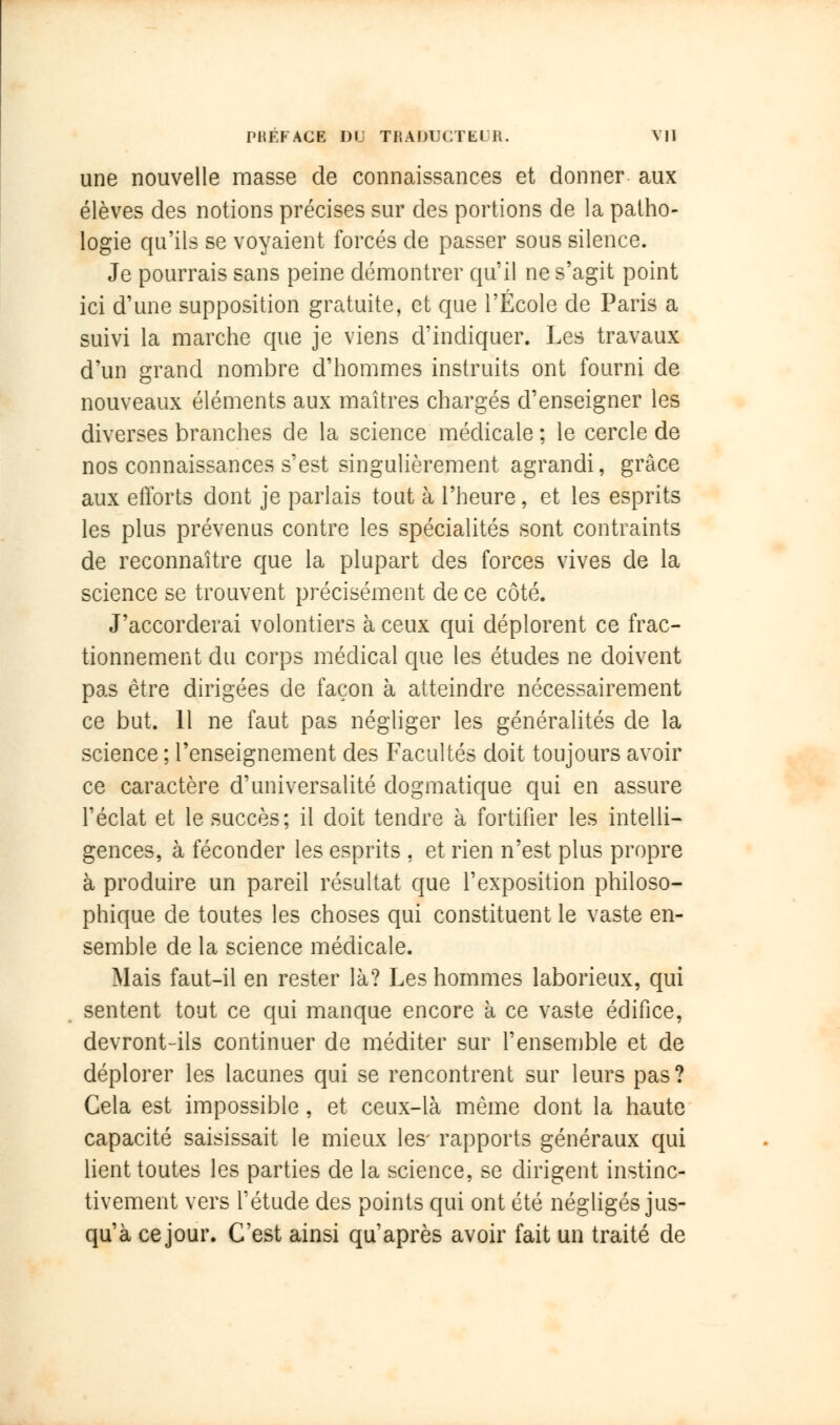 une nouvelle masse de connaissances et donner aux élèves des notions précises sur des portions de la patho- logie qu'ils se voyaient forcés de passer sous silence. Je pourrais sans peine démontrer qu'il ne s'agit point ici d'une supposition gratuite, et que l'École de Paris a suivi la marche que je viens d'indiquer. Les travaux d'un grand nombre d'hommes instruits ont fourni de nouveaux éléments aux maîtres chargés d'enseigner les diverses branches de la science médicale ; le cercle de nos connaissances s'est singulièrement agrandi, grâce aux efforts dont je parlais tout à l'heure, et les esprits les plus prévenus contre les spécialités sont contraints de reconnaître que la plupart des forces vives de la science se trouvent précisément de ce côté. J'accorderai volontiers à ceux qui déplorent ce frac- tionnement du corps médical que les études ne doivent pas être dirigées de façon à atteindre nécessairement ce but. 11 ne faut pas négliger les généralités de la science ; l'enseignement des Facultés doit toujours avoir ce caractère d'universalité dogmatique qui en assure l'éclat et le succès; il doit tendre à fortifier les intelli- gences, à féconder les esprits , et rien n'est plus propre à produire un pareil résultat que l'exposition philoso- phique de toutes les choses qui constituent le vaste en- semble de la science médicale. Mais faut-il en rester là? Les hommes laborieux, qui sentent tout ce qui manque encore à ce vaste édifice, devront-ils continuer de méditer sur l'ensemble et de déplorer les lacunes qui se rencontrent sur leurs pas? Cela est impossible , et ceux-là même dont la haute capacité saisissait le mieux les- rapports généraux qui lient toutes les parties de la science, se dirigent instinc- tivement vers l'étude des points qui ont été négligés jus- qu'à cejour. C'est ainsi qu'après avoir fait un traité de