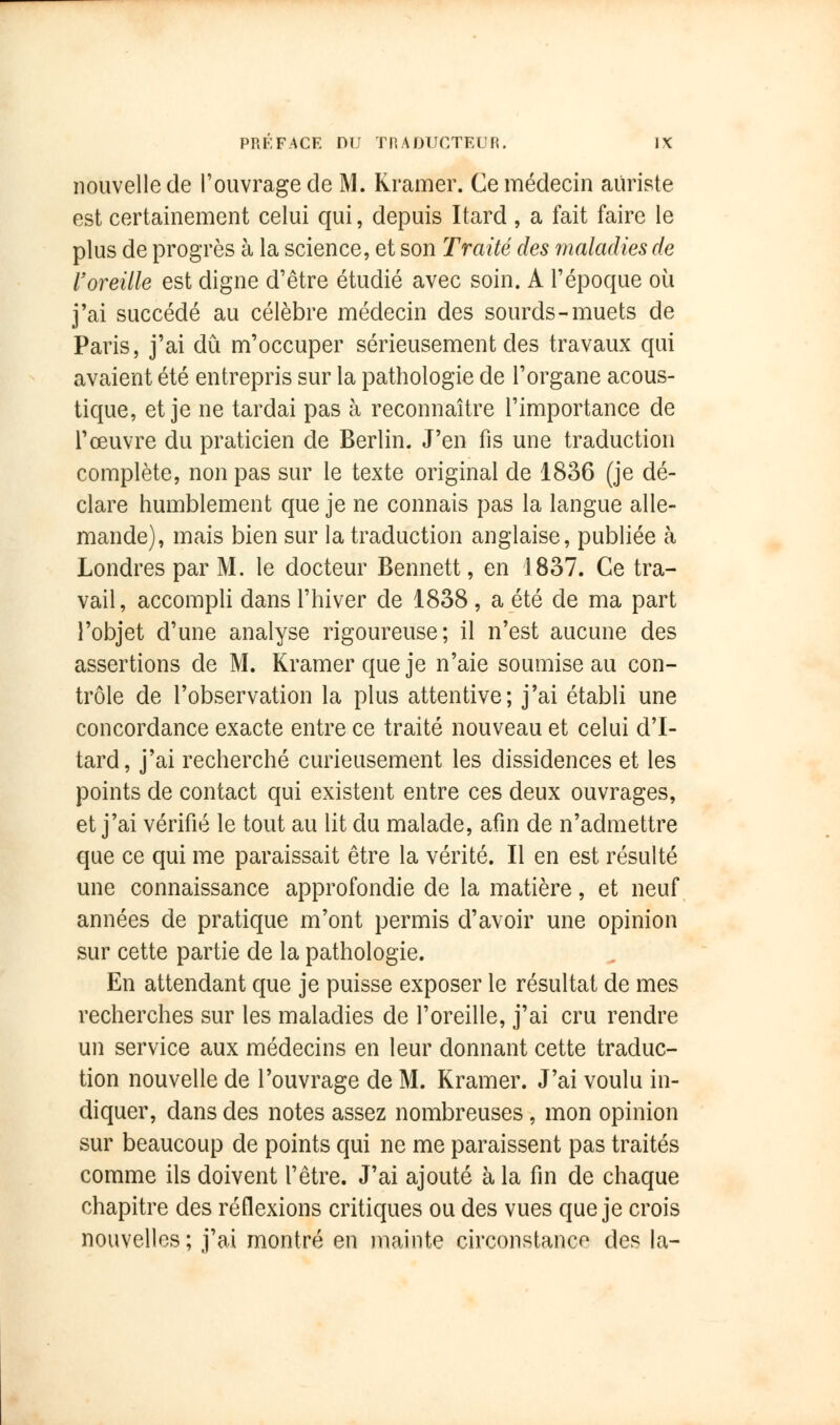 nouvelle de l'ouvrage de M. Rramer. Ce médecin aiïriste est certainement celui qui, depuis Itard , a fait faire le plus de progrès à la science, et son Traité des maladies de l'oreille est digne d'être étudié avec soin. A l'époque où j'ai succédé au célèbre médecin des sourds-muets de Paris, j'ai dû m'occuper sérieusement des travaux qui avaient été entrepris sur la pathologie de l'organe acous- tique, et je ne tardai pas à reconnaître l'importance de l'œuvre du praticien de Berlin. J'en fis une traduction complète, non pas sur le texte original de 1836 (je dé- clare humblement que je ne connais pas la langue alle- mande), mais bien sur la traduction anglaise, publiée à Londres par M. le docteur Bennett, en 1837. Ce tra- vail, accompli dans l'hiver de 1838, a été de ma part l'objet d'une analyse rigoureuse; il n'est aucune des assertions de M. Kramerqueje n'aie soumise au con- trôle de l'observation la plus attentive; j'ai établi une concordance exacte entre ce traité nouveau et celui d'I- tard, j'ai recherché curieusement les dissidences et les points de contact qui existent entre ces deux ouvrages, et j'ai vérifié le tout au lit du malade, afin de n'admettre que ce qui me paraissait être la vérité. Il en est résulté une connaissance approfondie de la matière, et neuf années de pratique m'ont permis d'avoir une opinion sur cette partie de la pathologie. En attendant que je puisse exposer le résultat de mes recherches sur les maladies de l'oreille, j'ai cru rendre un service aux médecins en leur donnant cette traduc- tion nouvelle de l'ouvrage de M. Kramer. J'ai voulu in- diquer, dans des notes assez nombreuses, mon opinion sur beaucoup de points qui ne me paraissent pas traités comme ils doivent l'être. J'ai ajouté à la fin de chaque chapitre des réflexions critiques ou des vues que je crois nouvelles; j'ai montré en mainte circonstance des la-