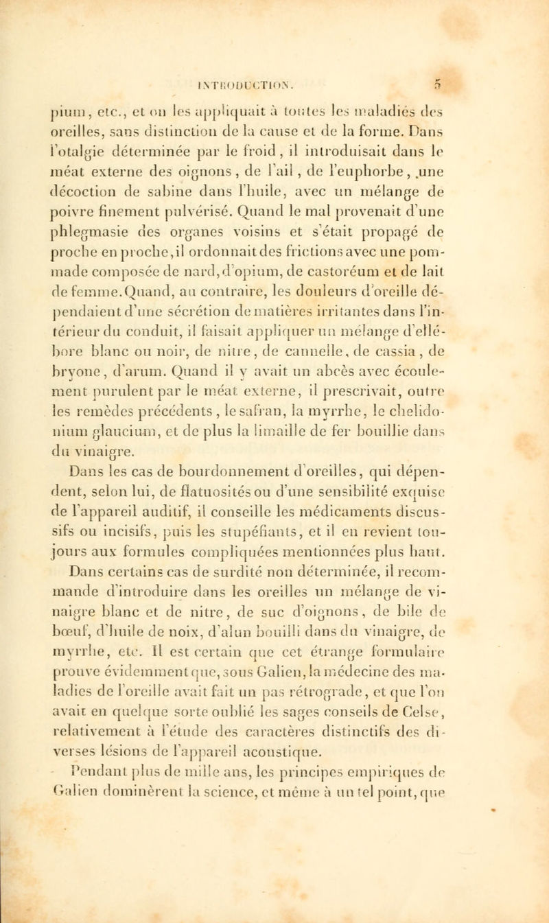 pium, etc., et ou les appliquait à lot;les les maladies des oreilles, sans distinction de la cause et de la forme. Dans i'otalgie déterminée par le froid , il introduisait dans le méat externe des oignons, de l'ail, de l'euphorbe, .une décoction de Sabine dans l'huile, avec un mélange de poivre finement pulvérisé. Quand le mal provenait du ne phlegmasie des organes voisins et s'était propagé de proche en proche,il ordonnait des frictions avec une pom- made composée de nard,d'opium, de castoréum et de lait de femme.Quand, au contraire, les douleurs d'oreille dé- pendaient d'une sécrétion de matières irritantes dans l'in- térieur du conduit, il faisait appliquer un mélange d'ellé- bore blanc ou noir, de nitre, de cannelle, de cassia, de bryone, d'arum. Quand il y avait un abcès avec écoule- ment purulent par le méat externe, il prescrivait, outre les remèdes précédents , le safran, la myrrhe, le chelido- nium glaucium, et de plus la limaille de fer bouillie dans du vinaigre. Dans les cas de bourdonnement d'oreilles, qui dépen- dent, selon lui, de fiatuositésou d'une sensibilité exquise de l'appareil auditif, il conseille les médicaments discus- sifs ou incisifs, puis les stupéfiants, et il en revient tou- jours aux formules compliquées mentionnées plus haut. Dans certains cas de surdité non déterminée, il recom- mande d'introduire dans les oreilles un mélange de vi- naigre blanc et de nitre, de suc d'oignons, de bile de bœuf, d'huile de noix, d'alun bouilli dans du vinaigre, de myrrhe, etc. Il est certain que cet étrange formulaire prouve évidemment que, sous Galien, la médecine des ma- ladies de l'oreille avait fait un pas rétrograde, et que l'on avait en quelque sorte oublié les sages conseils de Celse, relativement à l'étude des caractères distinctifs des di- verses lésions de l'appareil acoustique. Pendant plus de mille ans, les principes empiriques de (Talion dominèrent la science, et même à un (el point, que