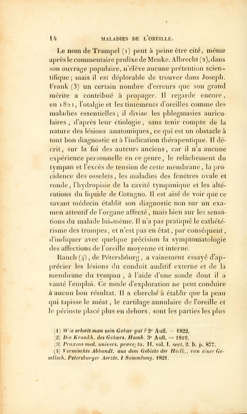 Le nom de Trainpel (1) j)eut à peine être cité, même après le commentaire prolixe de Menke. Albreclit (2), dans son ouvrage populaire, n'élève aucune prétention scien- tifique; mais il est déplorable de trouver dans Joseph. Frank (3) un certain nombre d'erreurs que son grand mérite a contribué à propager. Il regarde encore, en i8î*i, l'otalgie et les tintements d'oreilles comme des maladies essentielles; il divise les phlegmasies auricu- laires , d'après leur étiologie, sans tenir compte de la nature des lésions anatomiques, ce qui est un obstacle à tout bon diagnostic et à l'indication thérapeutique. ïl dé- crit, sur la foi des auteurs anciens, car il n'a aucune expérience personnelle en ce genre, le relâchement du tympan et l'excès de tension de cette membrane, la pro cidence des osselets, les maladies des fenêtres ovale et ronde, l'hydropisie de la cavité tympanique et les alté- rations du liquide de Cotugno. Il est aisé de voir que ce savant médecin établit son diagnostic non sur un exa- men attentif de l'organe affecté, mais bien sur les sensa- tions du malade lui»même. Il n'a pas pratiqué le cathété- risme des trompes, et n'est pas en état, par conséquent, d'indiquer avec quelque précision la symptomatologie des affections de l'oreille moyenne et interne. Kauch (4), de Pétersbôurg, a vainement essayé d'ap- précier les lésions du conduit auditif externe et de la membrane du tympan , à l'aide d'une sonde dont il a vanté l'emploi. Ce mode d'exploration ne peut conduire à aucun bon résultat. Il a cherché à établir que la peau qui tapisse le méat, le cartilage annulaire de l'oreille et le périoste placé plus en dehors, sont les parties les plus (1) Wie erhœlt man sein Gehœr gut ? 2e Aufl. - 1822. (2) Die Krankh. des Gehœrs. Hamb. 3e Aufl. — 1819. (3) Praxeos med. univers, prœce; ta. II. vol. I. secl. 2. b. p. 877. (4) Vennischle Abhundl. aus dem Gebiete der Hetlh., von einer Ge-