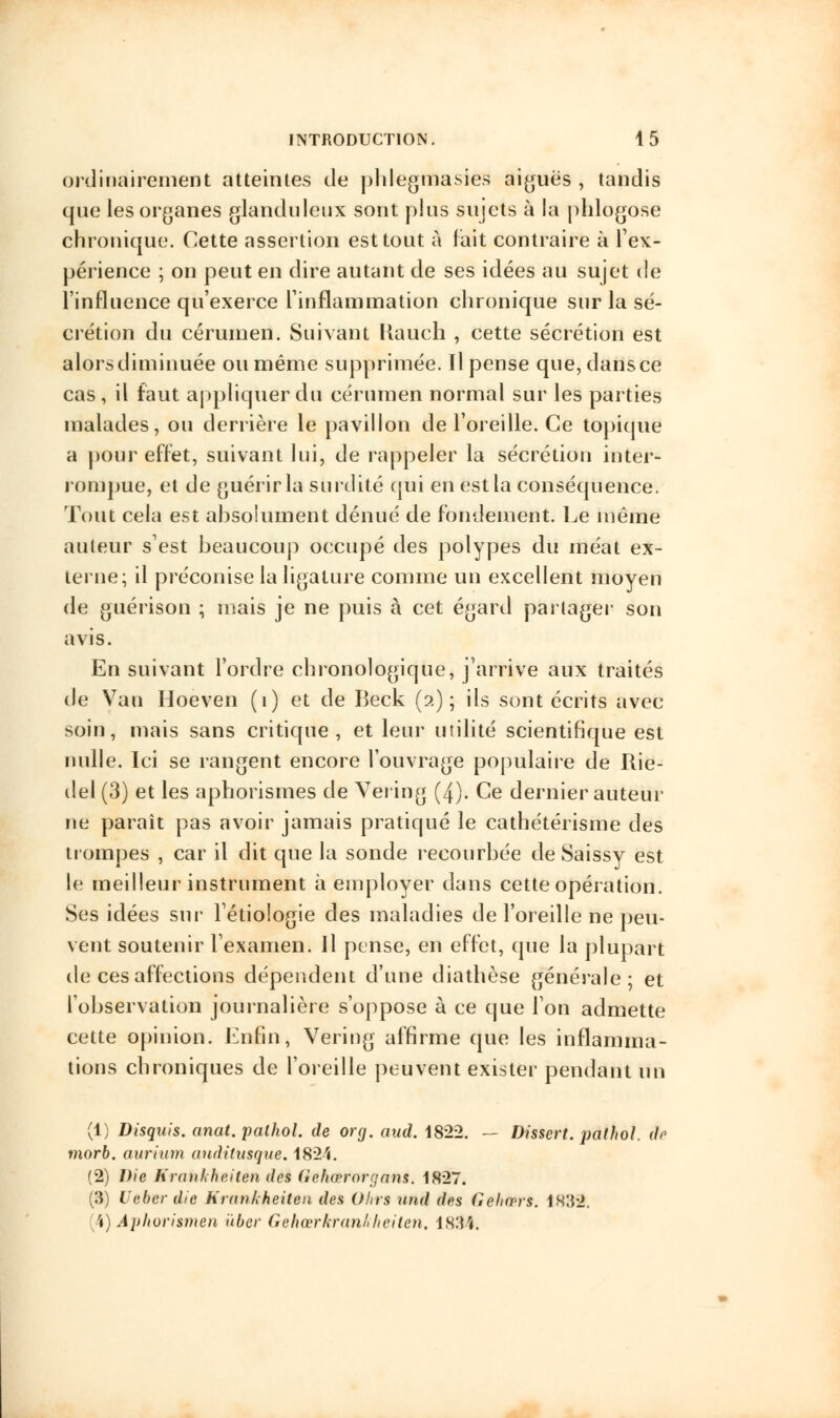 ordinairement atteintes de phlegmasies aiguës , tandis que les organes glanduleux sont plus sujets à la phlogo.se chronique. Cette assertion est tout à fait contraire à l'ex- périence ; on peut en dire autant de ses idées au sujet de l'influence qu'exerce l'inflammation chronique sur la sé- crétion du cérumen. Suivant llauch , cette sécrétion est alors diminuée ou même supprimée. Il pense que, dans ce cas, il faut appliquer du cérumen normal sur les parties malades, ou derrière le pavillon de l'oreille. Ce topique a pour effet, suivant lui, de rappeler la sécrétion inter- rompue, et de guérir la surdité qui en est la conséquence. Tout cela est absolument dénué de fondement. Le même auteur s'est beaucoup occupé des polypes du méat ex- terne; il préconise la ligature comme un excellent moyen de guérison ; mais je ne puis à cet égard partager son avis. En suivant l'ordre chronologique, j'arrive aux traités de Van Hoeven (1) et de Beck (2); ils sont écrits avec soin, mais sans critique, et leur utilité scientifique est nulle. Ici se rangent encore l'ouvrage populaire de Rie- del(3) et les aphorismes de Vering (4). Ce dernier auteur ne paraît pas avoir jamais pratiqué le cathétérisme des trompes , car il dit que la sonde recourbée de Saissy est le meilleur instrument à employer dans cette opération. Ses idées sur l'étiologie des maladies de l'oreille ne peu- vent soutenir l'examen. Il pense, en effet, que la plupart de ces affections dépendent d'une diathèse générale; et l'observation journalière s'oppose à ce que l'on admette cette opinion. Enfin, Vering affirme que les inflamma- tions chroniques de l'oreille peuvent exister pendant un (1) Disquis. anat. palhol. de org. aud. 1822. — Dissert, pathol. do morb. aurium anditusque. 1824. (2) Die Kratokheiten des Oekœrorgani. 1827. (3) Ueber die Krunkheiten des Ohrs nnd des Gehcprs. 1832. (4) Apliovismen ùber Gehœrkrankheiten, 1834.