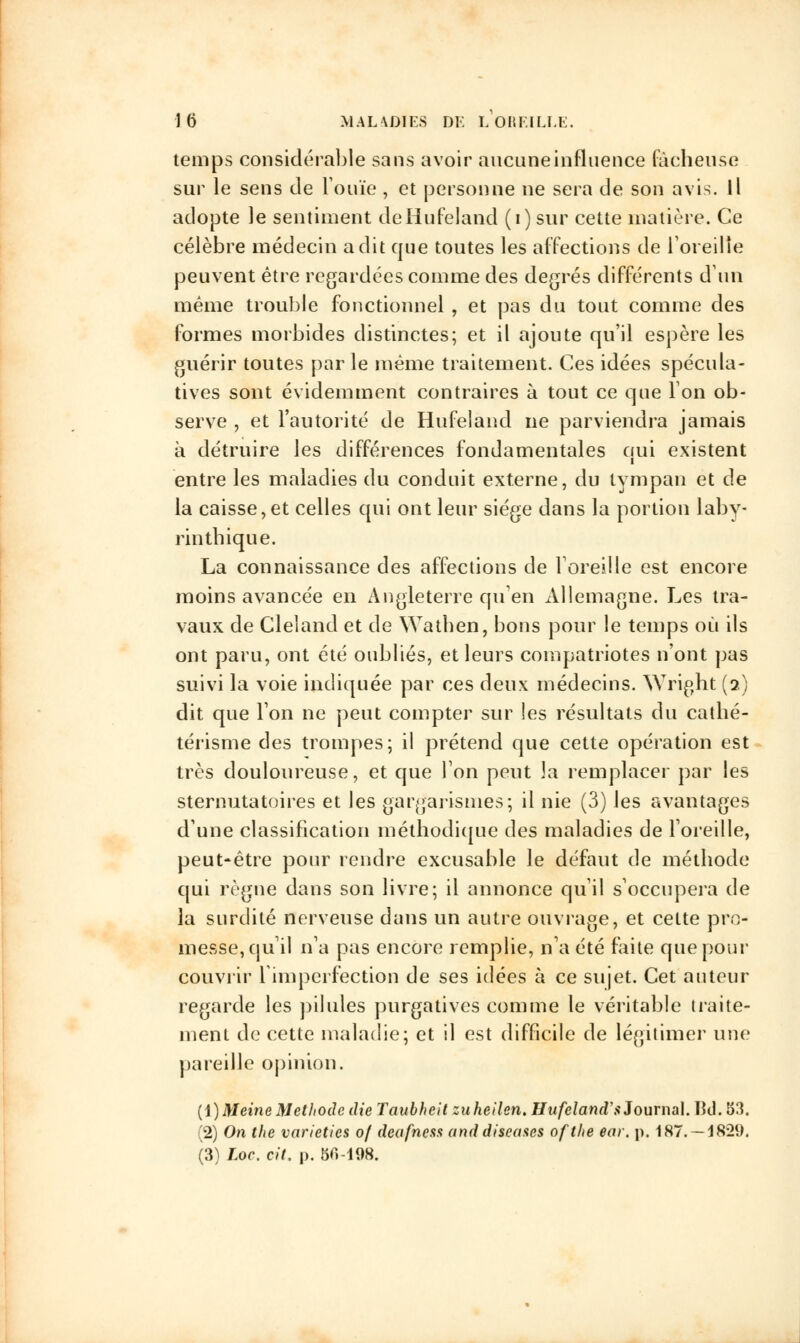 temps considérable sans avoir aucune influence fâcheuse sur le sens de l'ouïe , et personne ne sera de son avis. Il adopte le sentiment deHufeland (i) sur cette matière. Ce célèbre médecin a dit que toutes les affections de l'oreille peuvent être regardées comme des degrés différents d'un même trouble fonctionnel , et pas du tout comme des formes morbides distinctes; et il ajoute qu'il espère les guérir toutes par le même traitement. Ces idées spécula- tives sont évidemment contraires à tout ce que Ion ob- serve , et l'autorité de Hufeland ne parviendra jamais à détruire les différences fondamentales qui existent entre les maladies du conduit externe, du tympan et de la caisse,et celles qui ont leur siège dans la portion laby- rintbique. La connaissance des affections de l'oreille est encore moins avancée en Angleterre qu'en Allemagne. Les tra- vaux de Cleland et de Wathen, bons pour le temps où ils ont paru, ont été oubliés, et leurs compatriotes n'ont pas suivi la voie indiquée par ces deux médecins. Wright (a) dit que l'on ne peut compter sur les résultats du catlié- térisme des trompes; il prétend que cette opération est très douloureuse, et que Ton peut la remplacer par les sternutatoires et les gargarismes; il nie (3) les avantages d'une classification méthodique des maladies de l'oreille, peut-être pour rendre excusable le défaut de méthode qui règne dans son livre; il annonce qu'il s'occupera de la surdité nerveuse dans un autre ouvrage, et cette pro- messe, qu'il n'a pas encore remplie, n'a été faite que pour couvrir l'imperfection de ses idées à ce sujet. Cet auteur regarde les pilules purgatives comme le véritable traite- ment de cette maladie; et il est difficile de légitimer une pareille opinion. (i)MeineMéthode die Taubheit zuheilen. Hufeland's Journal. lîd. 53. (2) On the varietics of deafness and discases ofthe ear. p. 187. — 1829. (3) Loc. cit. p. 50-198.