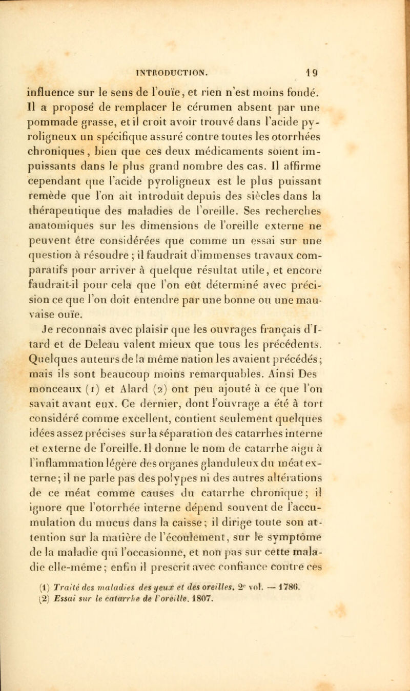 influence sur le sens de l'ouïe, et rien n'est moins fondé. Il a proposé de remplacer le cérumen absent par une pommade grasse, et il croit avoir trouvé dans l'acide pv- roligneux un spécifique assuré contre toutes les otorrhées chroniques, bien que ces deux médicaments soient im- puissants dans le plus grand nombre des cas. Il affirme cependant que l'acide pyroligneux est le plus puissant remède que l'on ait introduit depuis des siècles dans la thérapeutique des maladies de l'oreille. Ses recherches anatomiques sur les dimensions de l'oreille externe ne peuvent être considérées que comme un essai sur une question à résoudre ; il faudrait d'immenses travaux com- paratifs pour arriver à quelque résultat utile, et encore faudrait-il pour cela que Ion eût déterminé avec préci- sion ce que Ton doit entendre par une bonne ou une mau- vaise ouïe. Je reconnais avec plaisir que les ouvrages français d'I- tard et de Deleau valent mieux que tous les précédents. Quelques auteurs de la même nation les avaient précédés ; mais ils sont beaucoup moins remarquables. Ainsi Des monceaux (i) et Alard (2) ont peu ajouté à ce que l'on savait avant eux. Ce dernier, dont l'ouvrage a été à tort considéré comme excellent, contient seulement quelques idées assez précises sur la séparation des catarrhes interne et externe de l'oreille. Il donne le nom de catarrhe aigu à l'inflammation légère des organes glanduleux du méat ex- terne; il ne parle pas des polypes ni des autres altérations de ce méat comme causes du catarrhe chronique; il ignore que l'otorrhée interne dépend souvent de l'accu- mulation du mucus dans la caisse; il dirige toute son at- tention sur la matière de l'écoulement, sur le symptôme de la maladie qui l'occasionne, et non pas sur cette mala- die elle-même; enfin il prescrit avec confiance contre ces (1) Traité des maladies des yeux et des oreilles. 2e vol. — 4780. l2) Essai sur lu catarrhe de l'oreille. 1807.