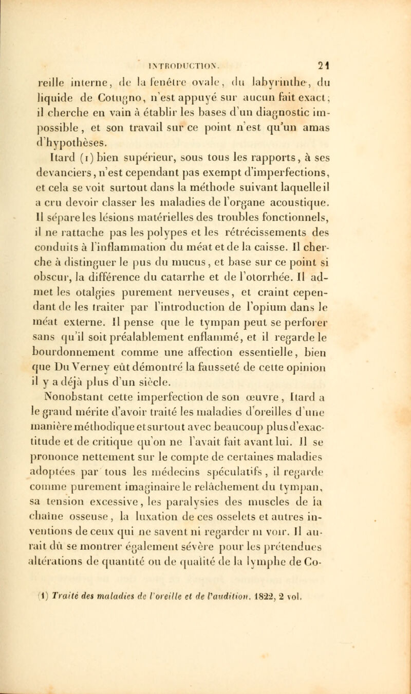 reille interne, de la fenêtre ovale, du labyrinthe, du liquide de Cotugno, n'est appuyé sur aucun fait exact; il cherche en vain à établir les bases d'un diagnostic im- possible , et son travail sur ce point n'est qu'un amas d'hypothèses. Itard (i) bien supérieur, sous tous les rapports, à ses devanciers,n'est cependant pas exempt d'imperfections, et cela se voit surtout dans la méthode suivant laquelle il a cru devoir classer les maladies de l'organe acoustique. 11 sépare les lésions matérielles des troubles fonctionnels, il ne rattache pas les polypes et les rétrécissements des conduits à l'inflammation du méat et de la caisse. Il cher- che à distinguer le pus du mucus, et base sur ce point si obscur, la différence du catarrhe et de l'otorrhée. Il ad- met les otalgies purement nerveuses, et craint cepen- dant de les traiter par l'introduction de l'opium dans le méat externe. Il pense que le tympan peut se perforer sans qu'il soit préalablement enflammé, et il regarde le bourdonnement comme une affection essentielle, bien que Du Verney eût démontré la fausseté de cette opinion il y a déjà plus d'un siècle. Nonobstant cette imperfection de son œuvre, Itard a le grand mérite d'avoir traité les maladies d'oreilles dune manière méthodique etsurtout avec beaucoup plusd'exac- titude et de critique qu'on ne l'avait fait avant lui. Il se prononce nettement sur le compte de certaines maladies adoptées par tous les médecins spéculatifs , il regarde comme purement imaginaire le relâchement du tympan, sa tension excessive, les paralysies des muscles de ia chaîne osseuse , la luxation de ces osselets et autres in- ventions de ceux qui ne savent ni regarder m voir. Jl au- rait dû se montrer également sévère pour les prétendues altérations de quantité ou de qualité de la lymphe de Co- 1) Traité des maladies de l'oreille et de l'audition. 1822, 2 vol.