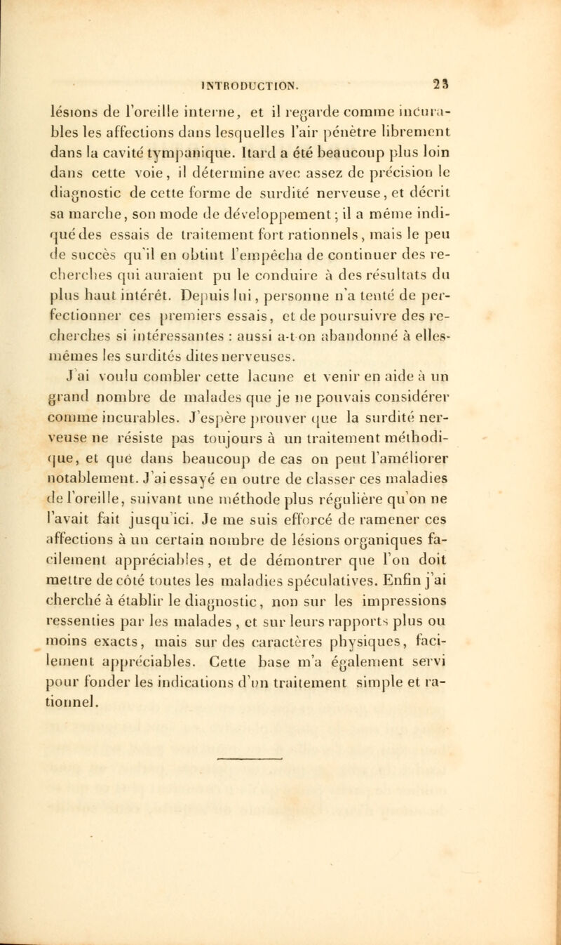 lésions de l'oreille interne, et il regarde comme incura- bles les affections dans lesquelles l'air pénètre librement dans la cavité tympanique. Itard a été beaucoup plus loin dans cette voie, il détermine avec assez de précision le diagnostic de cette forme de surdité nerveuse, et décrit sa marche, son mode de développement; il a même indi- qué des essais de traitement fort rationnels, mais le peu de succès qu'il en obtint l'empêcha de continuer des re- cberches qui auraient pu le conduire à des résultats du plus haut intérêt. Depuis lui, personne n'a tenté de per- fectionner ces premiers essais, et de poursuivre des re- cherches si intéressantes : aussi a-ton abandonné à elles- mêmes les surdités dites nerveuses. J'ai voulu combler cette lacune et venir en aide à un grand nombre de malades que je ne pouvais considérer comme incurables. J'espère prouver que la surdité ner- veuse ne résiste pas toujours à un traitement méthodi- que, et que clans beaucoup de cas on peut l'améliorer notablement. J'ai essayé en outre de classer ces maladies de l'oreille, suivant une méthode plus régulière qu'on ne l'avait fait jusqu'ici. Je me suis efforcé de ramener ces affections à un certain nombre de lésions organiques fa- cilement appréciables, et de démontrer que l'on doit mettre de côté toutes les maladies spéculatives. Enfin j'ai cherché à établir le diagnostic, non sur les impressions ressenties par les malades , et sur leurs rapports plus ou moins exacts, mais sur des caractères physiques, faci- lement appréciables. Cette base m'a également servi pour fonder les indications d'un traitement simple et ra- tionnel.