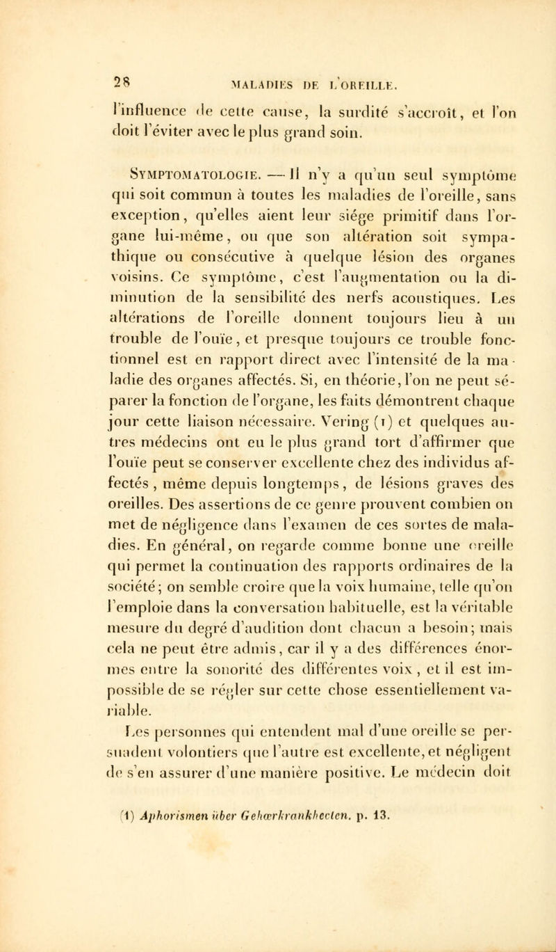 l'influence de cette cause, la surdité s accroît, et l'on doit l'éviter avec le plus grand soin. Symptomatologie.—11 n'y a qu'un seul symptôme qui soit commun à toutes les maladies de l'oreille, sans exception, qu'elles aient leur siège primitif dans l'or- gane lui-même, ou que son altération soit sympa- thique ou consécutive à quelque lésion des organes voisins. Ce symptôme, c'est l'augmentation ou la di- minution de la sensibilité des nerfs acoustiques. Les altérations de l'oreille donnent toujours lieu à un trouble de l'ouïe, et presque toujours ce trouble fonc- tionnel est en rapport direct avec l'intensité de la ma- ladie des organes affectés. Si, en théorie, l'on ne peut sé- parer la fonction de l'organe, les faits démontrent chaque jour cette liaison nécessaire. Vering (î) et quelques au- tres médecins ont eu le plus grand tort d'affirmer que l'ouïe peut se conserver excellente chez des individus af- fectés , même depuis longtemps , de lésions graves des oreilles. Des assertions de ce genre prouvent combien on met de négligence dans l'examen de ces sortes de mala- dies. En général, on regarde comme bonne une oreille qui permet la continuation des rapports ordinaires de la société; on semble croire que la voix humaine, telle qu'on l'emploie dans la conversation habituelle, est la véritable mesure du degré d'audition dont chacun a besoin; mais cela ne peut être admis, car il y a des différences énor- mes entre la sonorité des différentes voix , et il est im- possible de se régler sur cette chose essentiellement va- riable. Les personnes qui entendent mal d'une oreille se per- suadent volontiers (pie l'autre est excellente, et négligent de s'en assurer d'une manière positive. Le médecin doit '1) Aphorismen uber Gehœrkrankheclen. p. 13.