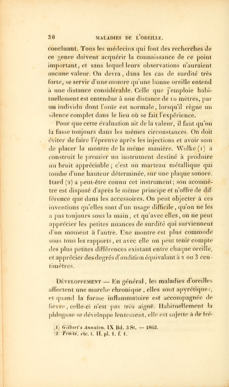 concluant. Tous les médecins qui font des recherches de ce genre doivent acquérir la connaissance de ce point important, et sans lequel leurs observations n'auraient aucune valeur. On devra , dans les cas de surdité très forte, se servir dune montre qu'une bonne oreille entend à une distance considérable. Celle que j'emploie habi- tuellement est entendue à une distance de 10 mètres, par un individu dont l'ouïe est normale, lorsqu'il règne un silence complet dans le lieu où se fait l'expérience. Pour que cette évaluation ait de la valeur, il faut qu'on la fasse toujours dans les mêmes circonstances. On doit éviter défaire l'épreuve après les injections et avoir soin de placer la montre de la même manière. Wolke(i) a construit le premier un instrument destiné à produire un bruit appréciable; c'est un marteau métallique qui tombe d'une hauteur déterminée, sur une plaque sonore. [tard (2) a peut-être connu cet instrument; son acoumè- tre est disposé d'après le même principe et n'offre de dif- férence que dans les accessoires. On peut objecter à ces inventions qu'elles sont d'un usage difficile , qu'on ne les a pas toujours sous la main, et qu'avec elles, on ne peut apprécier les petites nuances de surdité qui surviennent (Fnn moment à l'autre. Une montre est plus commode sous tous les rapports, et avec elle on peut tenir compte des plus petites différences existant entre chaque oreille, et apprécier des degrés d'audition équivalant à 2 ou 3 cen- timètres. Développement — En général, les maladies d'oreille* affectent une marche chronique , elles sont apyrétiques, et quand la forme inflammatoire est accompagnée de 'ievre , celle-ci n'est pas très aiguë. Habituellement la pblogose se développe lentement, elle est sujette à de fré- [1) Gilbert'» Ânnalen. IX Bd. 3 St. — 1802. •2 Traité, etc. t. ll.pl. 1. f. 1.