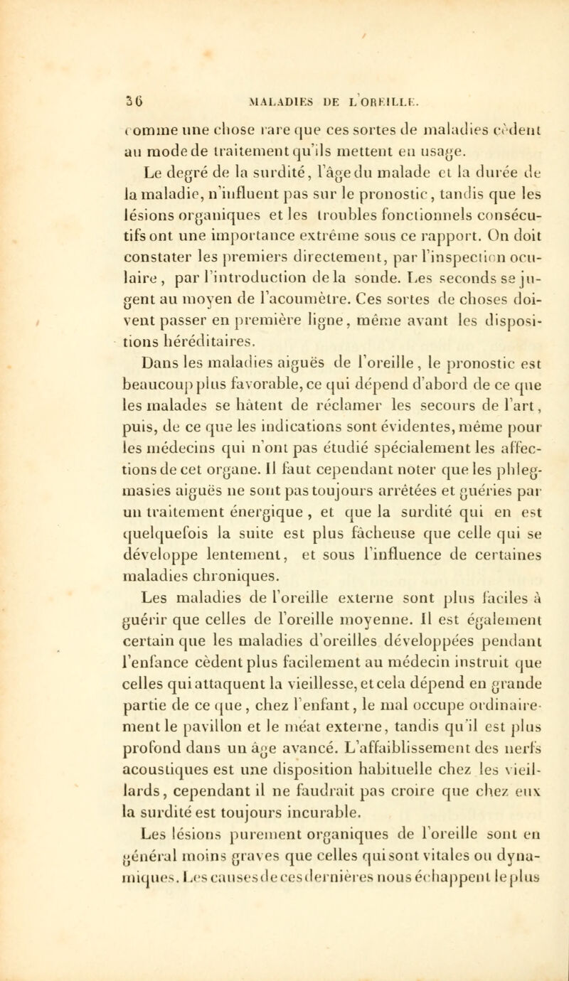 comme une chose rare que ces sortes de maladies cèdent au mode de traitement qu'ils mettent en usage. Le degré de la surdité, l'âge du malade et la durée de la maladie, n'influent pas sur le pronostic, tandis que les lésions organiques et les troubles fonctionnels consécu- tifs ont une importance extrême sous ce rapport. On doit constater les premiers directement, par l'inspection ocu- laire , par l'introduction delà sonde. Les seconds se ju- gent au moyen de l'acoumèlre. Ces sortes de choses doi- vent passer en première ligne, même avant les disposi- tions héréditaires. Dans les maladies aiguës de l'oreille , le pronostic est beaucoup plus favorable, ce qui dépend d'abord de ce que les malades se hâtent de réclamer les secours de l'art, puis, de ce que les indications sont évidentes, même pour les médecins qui n'ont pas étudié spécialement les affec- tions de cet organe. Il faut cependant noter que les phleg- masies aiguës ne sont pas toujours arrêtées et guéries par un traitement énergique , et que la surdité qui en est quelquefois la suite est plus fâcheuse que celle qui se développe lentement, et sous l'influence de certaines maladies chroniques. Les maladies de l'oreille externe sont pins faciles à guérir que celles de l'oreille moyenne. Il est également certain que les maladies d'oreilles développées pendant l'enfance cèdent plus facilement au médecin instruit que celles qui attaquent la vieillesse, et cela dépend en grande partie de ce que , chez l'enfant, le mal occupe ordinaire- ment le pavillon et le méat externe, tandis qu'il est plus profond dans un âge avancé. L'affaiblissement des nerfs acoustiques est une disposition habituelle chez les vieil- lards, cependant il ne faudrait pas croire que chez eux la surdité est toujours incurable. Les lésions purement organiques de l'oreille sont en général moins graves que celles qui sont vitales ou dyna- miques. Les eau ses de ces dernières nous échappent le plus