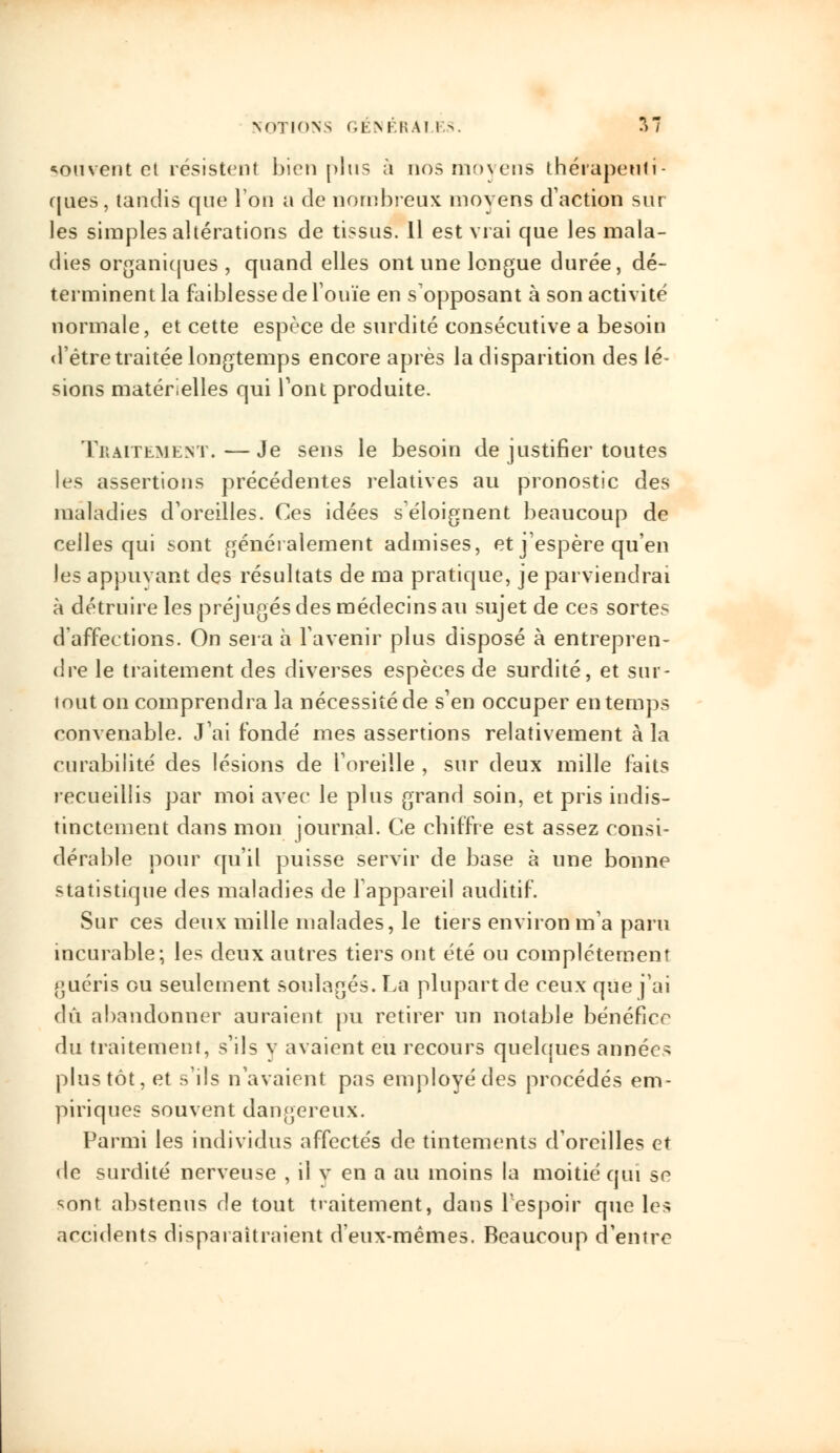 souvent et résistent bien plus à nos moyens thérapeuti- ques, tandis que l'on a de nombreux moyens d'action sur les simples altérations de tissus. Il est vrai que les mala- dies organiques , quand elles ont une longue durée, dé- terminent la faiblesse de l'ouïe en supposant à son activité normale, et cette espèce de surdité consécutive a besoin d'être traitée longtemps encore après la disparition des lé- sions matérielles qui Pont produite. Traitement.—Je sens le besoin de justifier toutes les assertions précédentes relatives au pronostic des maladies d'oreilles. Ces idées s'éloignent beaucoup de celles qui sont généralement admises, et j'espère qu'en les appuyant des résultats de ma pratique, je parviendrai à détruire les préjugés des médecins au sujet de ces sortes d'affections. On sera à l'avenir plus disposé à entrepren- dre le traitement des diverses espèces de surdité, et sur- tout on comprendra la nécessité de s'en occuper en temps convenable. J'ai fondé mes assertions relativement à la curabilité des lésions de l'oreille , sur deux mille faits recueillis par moi avec le plus grand soin, et pris indis- tinctement dans mon journal. Ce chiffre est assez consi- dérable pour qu'il puisse servir de base à une bonne statistique des maladies de l'appareil auditif. Sur ces deux mille malades, le tiers environ m'a paru incurable; les deux autres tiers ont été ou complètement guéris ou seulement soulagés. La plupart de ceux que j'ai dû abandonner auraient pu retirer un notable bénéfice du traitement, s'ils y avaient eu recours quelques années plus tôt, et s'ils n'avaient pas employé des procédés em- piriques souvent dangereux. Parmi les individus affectés de tintements d'oreilles et de surdité nerveuse , il y en a au inoins la moitié qui se sont abstenus de tout traitement, dans l'espoir que les accidents disparaîtraient d'eux-mêmes. Beaucoup d'entre