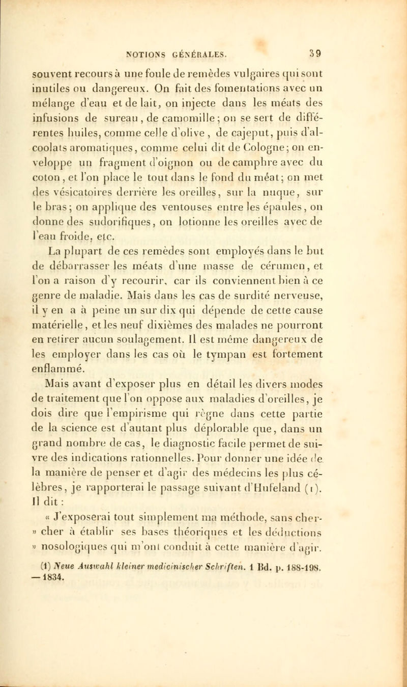 souvent recours à une foule de remèdes vulgaires qui sont inutiles ou dangereux. On fait des fomentations avec un mélange d'eau et de lait, on injecte dans les méats des infusions de sureau , de camomille; on se sert de diffé- rentes huiles, comme celle d'olive , de cajeput, puis d'al- coolats aromatiques, comme celui dit de Cologne; on en- veloppe un fragment d'oignon ou de camphre avec du coton , et l'on place le tout dans le fond du méat; on met des vésicatoires derrière les oreilles, sur la nuque, sur le hras; on applique des ventouses entre les épaules, on donne des sudorihques, on lotionne les oreilles avec de l'eau froide, etc. La plupart de ces remèdes sont employés dans le but de débarrasser les méats d'une masse de cérumen, et l'on a raison d'y recourir, car ils conviennent bien à ce genre de maladie. Mais dans les cas de surdité nerveuse, il y en ah peine un sur dix qui dépende de cette cause matérielle , et les neuf dixièmes des malades ne pourront en retirer aucun soulagement. Il est même dangereux de les employer dans les cas où le tympan est fortement enflammé. Mais avant d'exposer plus en détail les divers modes de traitement que Ion oppose aux maladies d'oreilles, je dois dire que l'empirisme qui règne dans cette partie de la science est d'autant plus déplorable que, dans un grand nombre de cas, le diagnostic facile permet de sui- vre des indications rationnelles. Pour donner une idée <?e la manière de penser et d'agir des médecins les plus cé- lèbres, je rapporterai le passage suivant d'Hufeland (i). Il dit: « J'exposerai tout simplement ma méthode, sans cher- » cher à établir ses bases théoriques et les déductions « nosologiques qui m'ont conduit à cette manière d'agir. (1) ?feue Ausnahl kleiner medicinischer Schriften. 1 ]id. p. 18S-198. — 1834.
