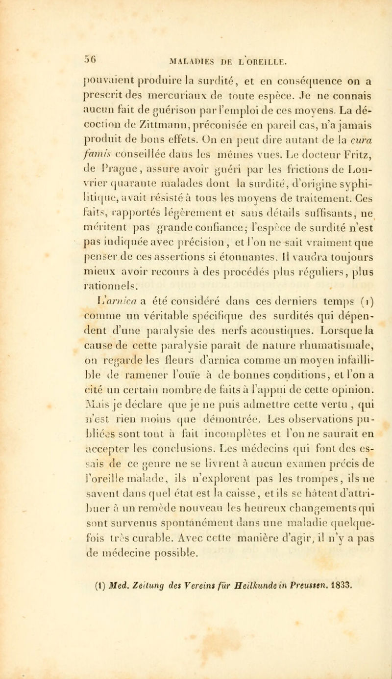 pouvaient produire la surdité, et en conséquence on a prescrit des mercuriaux de toute espèce. Je ne connais aucun fait de guérison par l'emploi de ces moyens. La dé- cociion de Zittmann, préconisée en pareil cas, n'a jamais produit de bons effets. On en peut dire autant de la cura famis conseillée dans les mêmes vues. Le docteur Fritz, de Prague, assure avoir guéri par les frictions de Lou- vrier quarante malades dont la surdité, d'origine syphi- litique, avait résisté à tous les moyens de traitement. Ces faits, rapportés légèrement et sans détails suffisants, ne méritent pas grande confiance; l'espèce de surdité n'est pas indiquée avec précision , et Ton ne sait vraiment que penser de ces assertions si étonnantes. Il vaudra toujours mieux avoir recours à des procédés plus réguliers, plus rationnels. Larnica a été considéré dans ces derniers temps (1) comme un véritable spécifique des surdités qui dépen- dent d'une paralysie des nerfs acoustiques. Lorsque la cause de cette paralysie paraît de nature rhumatismale, on regarde les fleurs d'arnica comme un moyen infailli- ble de ramener Fouie à de bonnes conditions, et Ton a cité un certain nombre de faits à l'appui de cette opinion. Mais je déclare que je ne puis admettre cette vertu , qui n'est rien moins que démontrée. Les observations pu- bliées sont tout à fait incomplètes et Ton ne saurait en accepter les conclusions. Les médecins qui font des es- sais de ce genre ne se livrent à aucun examen précis de l'oreille malade, ils n'explorent pas les trompes, ils ne savent dans quel état est la caisse, et ils se hâtent d'attri- buer à un remède nouveau les heureux changements qui sont survenus spontanément dans une maladie quelque- fois très curable. Avec cette manière d'agir, il n'y a pas de médecine possible. (1) Med. Zeilung des Vcreins fur Heilkunde in Preusten. 1833.