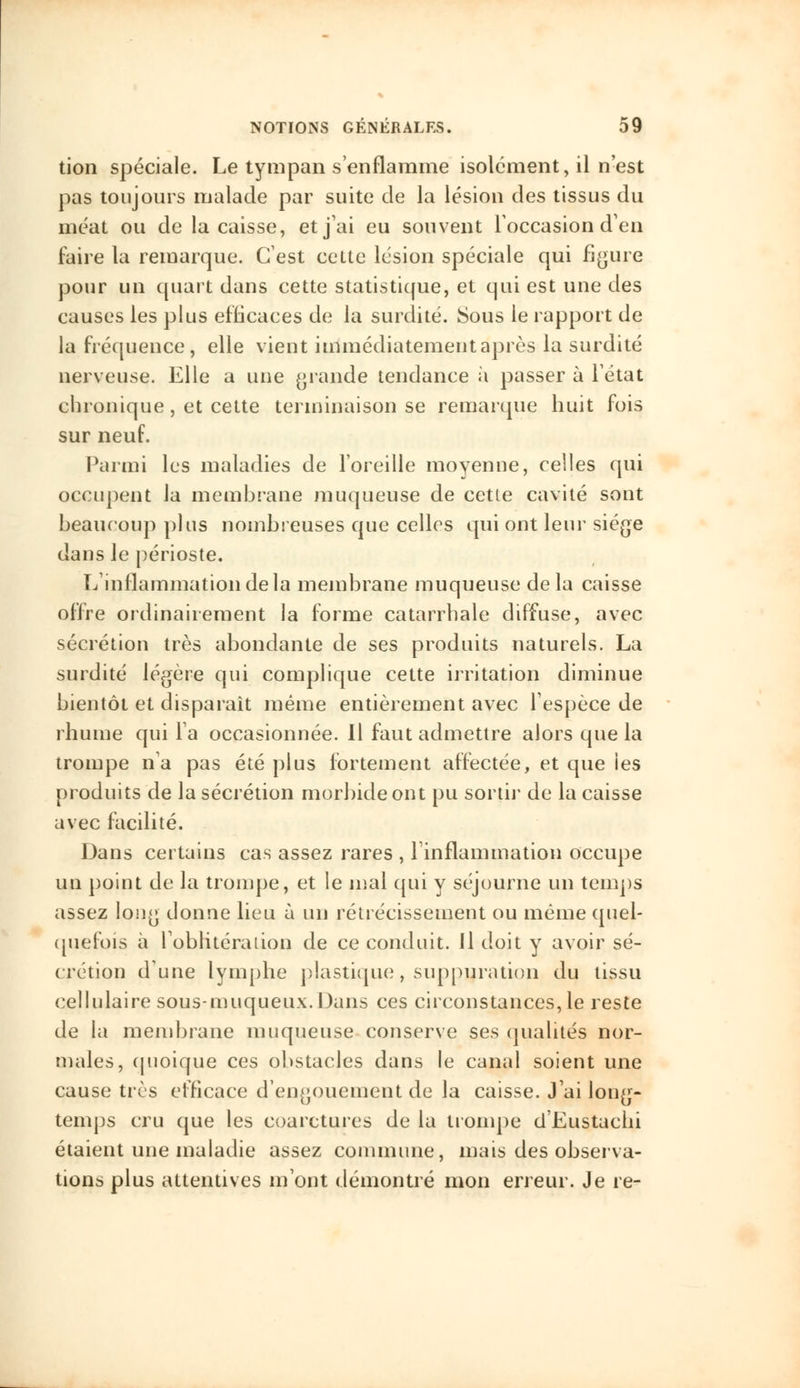 tion spéciale. Le tympan s'enflamme isolément, il n'est pas toujours malade par suite de la lésion des tissus du méat ou de la caisse, et j'ai eu souvent l'occasion d'en faire la remarque. C'est cette lésion spéciale qui figure pour un quart dans cette statistique, et qui est une des causes les plus efficaces de la surdité. Sous le rapport de la fréquence, elle vient immédiatement après la surdité nerveuse. Elle a une grande tendance à passer à l'état chronique, et cette terminaison se remarque huit fois sur neuf. Parmi les maladies de l'oreille moyenne, celles qui occupent la membrane muqueuse de cette cavité sont beaucoup plus nombreuses que celles qui ont leur siège dans le périoste. L'inflammation de la membrane muqueuse de la caisse offre ordinairement la forme catarrhale diffuse, avec sécrétion très abondante de ses produits naturels. La surdité légère qui complique cette irritation diminue bientôt et disparait même entièrement avec l'espèce de rhume qui l'a occasionnée. Il faut admettre alors que la trompe n'a pas été plus fortement affectée, et que les produits de la sécrétion morbide ont pu sortir de la caisse avec facilité. Dans certains cas assez rares , linflammation occupe un point de la trompe, et le mal qui y séjourne un temps assez long donne lieu à un rétrécissement ou même quel- quefois à l'oblitération de ce conduit. Il doit y avoir sé- crétion d'une lymphe plastique, suppuration du tissu cellulaire sous-muqueux. Dans ces circonstances, le reste de la membrane muqueuse conserve ses qualités nor- males, quoique ces obstacles dans le canal soient une cause très efficace d'engouement de la caisse. J'ai long- temps cru que les coarctures de la trompe d'Eustachi étaient une maladie assez commune, mais des observa- tions plus attentives m'ont démontré mon erreur. Je re-