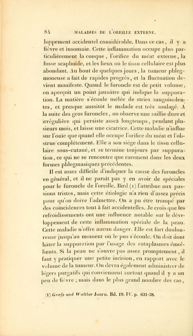 loppement accidentel considérable. Dans ce cas , il y a fièvre et insomnie. Cette inflammation occupe plus par- ticulièrement la conque , l'orifice du méat externe, la fosse scaphoïde, et les lieux où le tissu cellulaire est plus abondant. Au bout de quelcpies jours , la tumeur pbleg- moneuse a fait de rapides progrès, et la fluctuation de- vient manifeste. Quand le furoncle est de petit volume, on aperçoit un point jaunâtre qui indique la suppura- tion. La matière s'écoule mêlée de stries sanguinolen- tes, et presque aussitôt le malade est très soulagé. A la suite des gros furoncles , on observe une saillie dure et irrégulière qui persiste assez longtemps, pendant plu- sieurs mois, et laisse une cicatrice. Cette maladie n'influe sur l'ouïe que quand elle occupe l'orifice du méat et l'ob- strue complètement. Elle a son siège dans le tissu cellu- laire sous-cutané, et se termine toujours par suppura- tion, ce qui ne se rencontre que rarement dans les deux formes pblegmasiques précédentes. Il est assez difficile d'indiquer la cause des furoncles en général, et il ne paraît pas y en avoir de spéciales pour le furoncle de l'oreille. Bird (i) l'attribue aux pas- sions tristes, mais cette étiologie n'a rien d'assez précis pour qu'on doive l'admettre. On a pu être trompé par des coïncidences tout à fait accidentelles. Je crois que les refroidissements ont une influence notable sur le déve- loppement de cette inflammation spéciale de la peau. Cette maladie n'offre aucun danger. Elle est fort doulou- reuse jusqu'au moment où le pus s'écoule. On doit dont bâter la suppuration par l'usage des cataplasmes émol- lients. Si la peau ne s'ouvre pas assez promptement , il faut y pratiquer une petite incision, en rapport avec le volume de la tumeur. On devra également administrer de légers purgatifs qui conviennent surtout quand il y a un peu de fièvre ; mais dans le plus grand nombre des cas , (1) Grœfe und Walther Journ. lîd. 19. IV. p. 031-38.