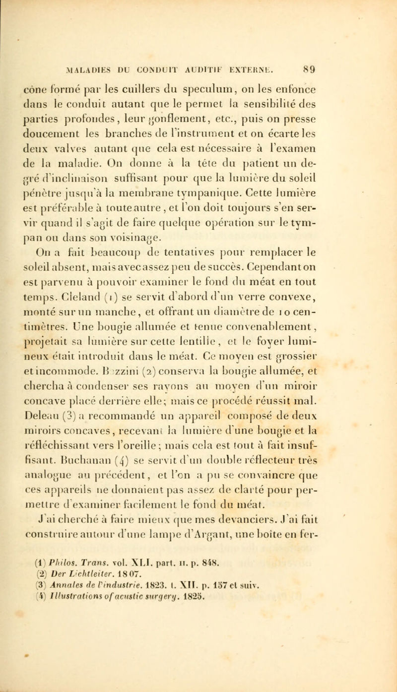 cône formé par les cuillers du spéculum, ou les enfonce dans le conduit autant que le permet la sensibilité des parties profondes, leur gonflement, etc., puis on presse doucement les brandies de l'instrument et on écarte les deux valves autant que cela est nécessaire à l'examen de la maladie. On donne à la tête du patient un de- gré d'inclinaison suffisant pour que la lumière du soleil pénètre jusqu'à la membrane ty m panique. Cette lumière est préférable à toute autre , et l'on doit toujours s'en ser- vir quand il s'agit de faire quelque opération sur le tym- pan ou dans son voisinage. On a fait beaucoup de tentatives pour remplacer le soleil absent, mais avec assez peu de succès. Cependant on est parvenu à pouvoir examiner le fond du méat en tout temps. Cleland (i) se servit d'abord d'un verre convexe, monté sur un manche, et offrant un diamètre de i o cen- timètres. Une bougie allumée et tenue convenablement, projetait sa lumière sur cette lentille , et le foyer lumi- neux était introduit dans le méat. Ce moyen est grossier etincommode. B zzini (2) conserva la bougie allumée, et chercha à condenser ses rayons au moven d'un miroir concave placé derrière elle; mais ce procédé réussit mal. Deleau (3) a recommandé un appareil composé de deux miroirs concaves, recevant la lumière d'une bougie et la réfléchissant vers l'oreille ; mais cela est tout à fait insuf- fisant. Bucbanan (4) se servit d'un double réflecteur très analogue au précédent, et l'en a pu se convaincre que ces appareils ne donnaient pas assez de clarté pour per- mettre d examiner facilement le fond du méat. J'ai cherché à faire mieux (pie mes devanciers. J ai fait construire autour d'une lampe d'Argant, une boite en 1er- (1) Philos. Trans. vol. XLI. part. 11. p. 848. (2) Der L'chtlciter. 18 07. .*> Annales de Vindustrie. 1823. I. XIÏ. p. lo7ct suiv. \ llhistratiomofacusticsurqerij. 1825.