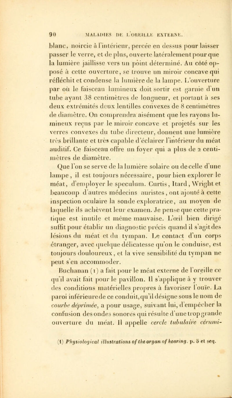 blanc, noircie à l'intérieur, percée en dessus pour laisser passer le verre, et de plus, ouverte latéralement pour que la lumière jaillisse vers un point déterminé. Au côté op- posé à celte ouverture, se trouve un miroir concave qui réfléchit et condense la lumière de la lampe. L'on vertu re par où le faisceau lumineux doit sortir est garnie d'un tube ayant 38 centimètres de longueur, et portant à ses deux extrémités deux lentilles convexes de 8 centimètres de diamètre. On comprendra aisément que les rayons lu- mineux reçus par le miroir concave et projetés sur les verres convexes du tube directeur, donnent une lumière très brillante et très capable d'éclairer l'intérieur du méat auditif. Ce faisceau offre un foyer qui a plus de i centi- mètres de diamètre. Que l'on se serve de la lumière solaire ou de celle dune lampe , il est toujours nécessaire, pour bien explorer le méat, d'employer le spéculum. Curtis , Itard , Wright et beaucoup d'autres médecins auristes , ont ajouté à cette inspection oculaire la sonde exploratrice, au moyen de laquelle ils achèvent leur examen. Je pense que cette pra- tique est inutile et même mauvaise. L'œil bien dirigé suffit pour établir un diagnostic précis quand il s'agitdes lésions du méat et du tympan. Le contact d'un corps étranger, avec quelque délicatesse qu'on le conduise, est toujours douloureux , et la vive sensibilité du tympan ne peut s'en accommoder. Buchanan (i) a fait pour le méat externe de l'oreille ce qu'il avait fait pour le pavillon. Il s'applique à y trouver des conditions matérielles propres à favoriser l'ouïe. La paroi inférieure de ce conduit, qu'il désigne sous le nom de courbe déprimée, a pour usage, suivant lui, d'empêcher la confusion des ondes sonores qui résuite d'une trop grande ouverture du méat. Il appelle cercle tabulaire cérumi- (1) Physioloyical illustrations oftheorganofhearing. p. o et seq.