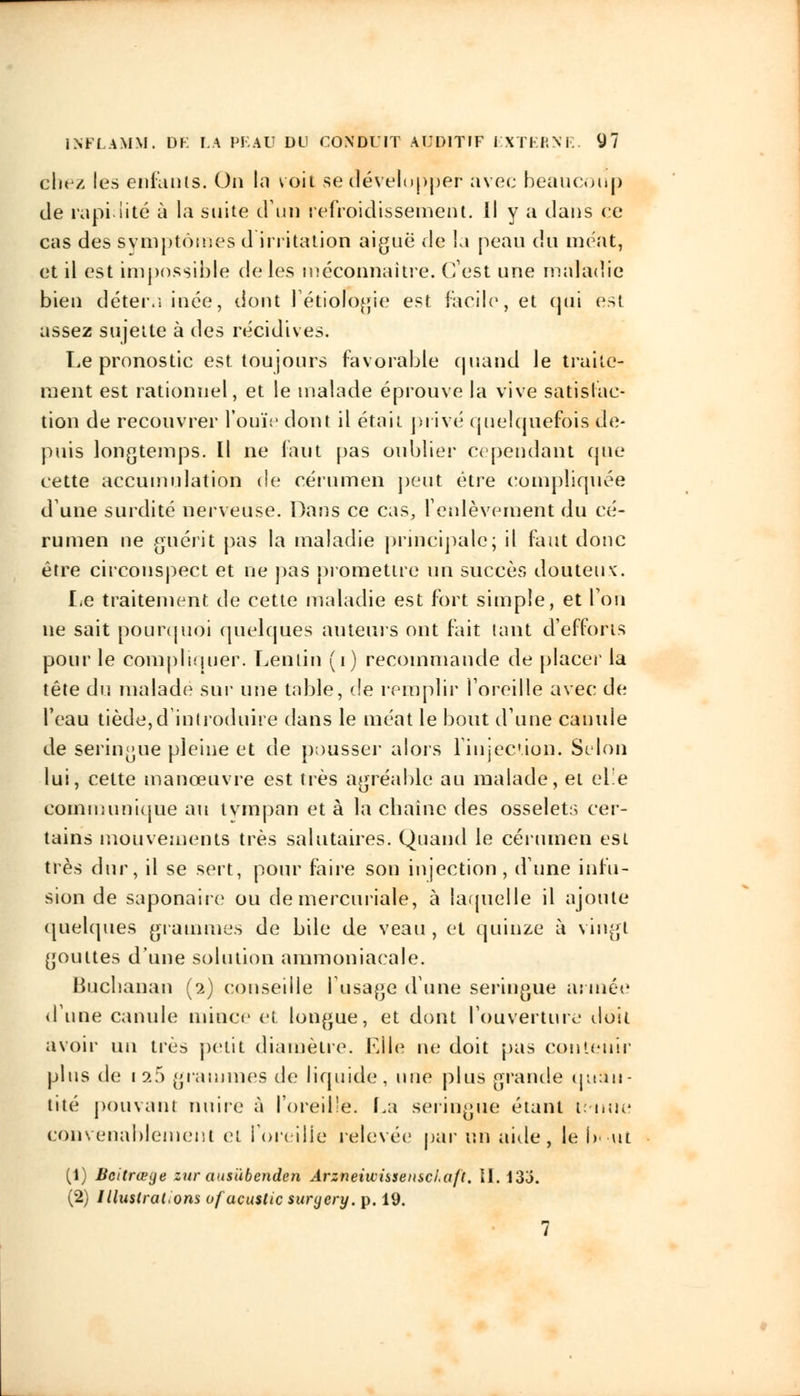 ehez les enfants. On la voit se développer avec beaucoup de rapidité à la suite d'un refroidissement. Il y a clans ce cas des symptômes d irritation aiguë de la peau du méat, et il est impossible de les méconnaître. C'est une maladie bien déteru inée, dont l'étiologie est facile, et qui est assez sujette à des récidives. Le pronostic est toujours favorable quand le traite- ment est rationnel, et le malade éprouve la vive satisfac- tion de recouvrer l'ouïe dont il était privé quelquefois de- puis longtemps. Il ne faut pas oublier cependant (pie cette accumulation de cérumen peut être compliquée dune surdité nerveuse. Dans ce cas, l'enlèvement du cé- rumen ne guérit pas la maladie principale; il faut donc être circonspect et ne pas promettre un succès douteux. Le traitement de cette maladie est fort simple, et Ton ne sait pourquoi quelques auteurs ont fait tant d'efforts pour le compliquer. Lenlin (i) recommande de placer la tête du malade sur une table, de remplir l'oreille avec de l'eau tiède,d'introduire dans le méat le bout d'une canule de seringue pleine et de pousser alors l'injection. Selon lui, cette manœuvre est très agréable au malade, et elle communique au tympan et à la chaîne des osselets cer- tains mouvements très salutaires. Quand le cérumen est très dur, il se sert, pour faire son injection, d'une infu- sion de saponaire ou de mercuriale, à laquelle il ajoute quelques grammes de bile de veau , et quinze à vingt gouttes d'une solution ammoniacale. Bucbanan (2) conseille l'usage d'une seringue armée dune canule mince et longue, et dont l'ouverture doit avoir un très petit diamètre. Elle ne doit pas contenir plus de 19.5 grammes de liquide, une plus grande quan- tité pouvant nuire à l'oreille. La seringue étant tenue convenablement et l'oreille relevée par un aide, le !>• ut (1) Bcitrœge zur aus'ùbenden Arzneiwissenscl.aft. II. 13o. (2) Illustrations ofacuslic suryery. p. 19. 7