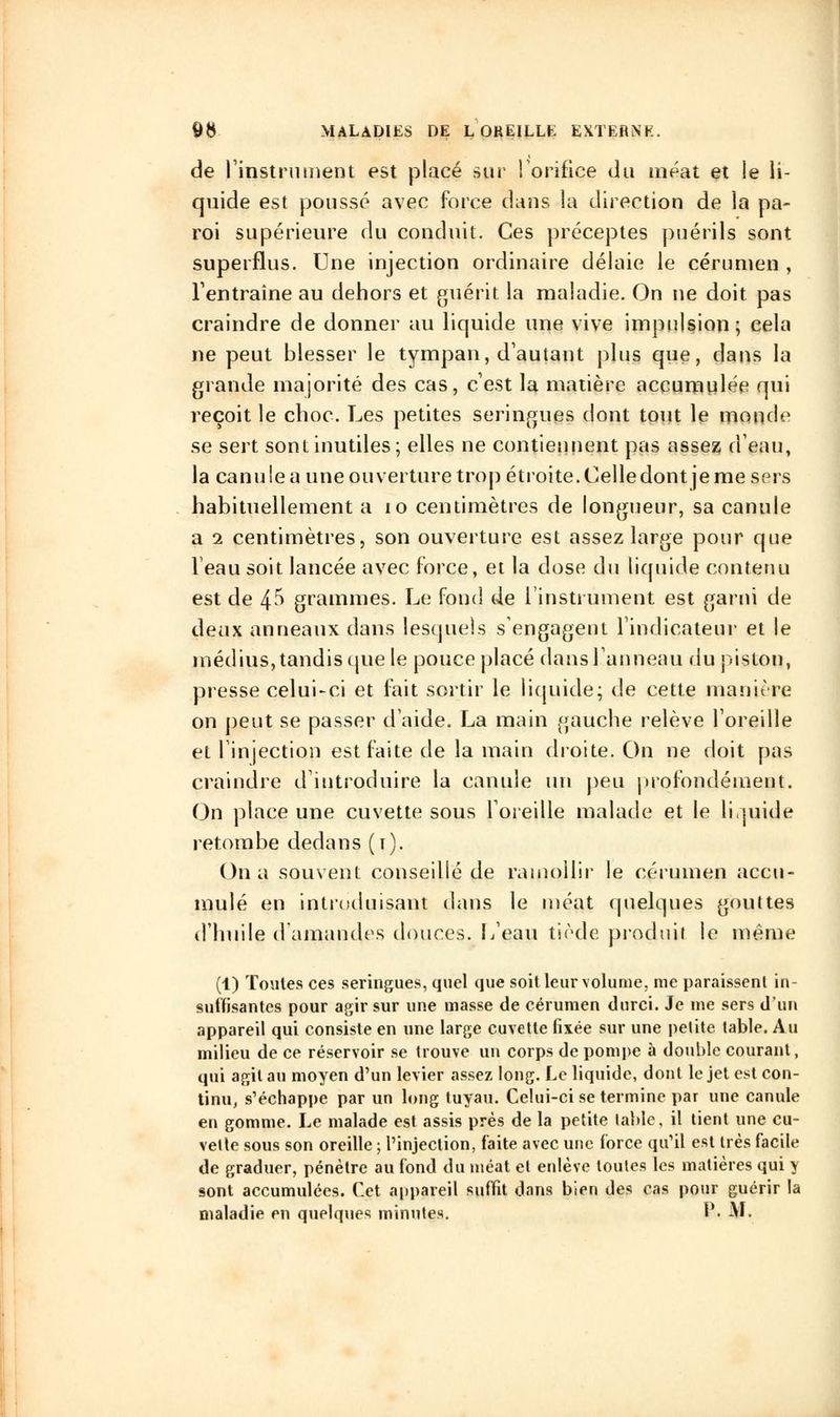 de l'instrument est placé sur l'orifice du méat et le li- quide est poussé avec force daus la direction de la pa- roi supérieure du conduit. Ces préceptes puérils sont superflus. Une injection ordinaire délaie le cérumen , l'entraîne au dehors et guérit la maladie. On ne doit pas craindre de donner au liquide une vive impulsion; cela ne peut blesser le tympan, d'autant plus que, dans la grande majorité des cas, c'est la matière accumulée qui reçoit le choc. Les petites seringues dont tout le monde se sert sont inutiles; elles ne contiennent pas assez d'eau, la canu le a une ouverture trop étroite. Celledont je me sers habituellement a 10 centimètres de longueur, sa canule a i centimètres, son ouverture est assez large pour que Veau soit lancée avec force, et la dose du liquide contenu est de 4^ grammes. Le fond de l'instrument est garni de deux anneaux dans lesquels s'engagent l'indicateur et le médius, tandis que le pouce placé dans l'anneau du piston, presse celui-ci et fait sortir le liquide; de cette manière on peut se passer d'aide. La main gauche relève l'oreille et l'injection est faite de la main droite. On ne doit pas craindre d'introduire la canule un peu profondément. On place une cuvette sous l'oreille malade et le liquide retombe dedans (t). On a souvent conseillé de ramollir le cérumen accu- mulé en introduisant dans le méat quelques gouttes d'huile d'amandes douces. L'eau tiède produit le même (1) Toutes ces seringues, quel que soit leur volume, me paraissent in- suffisantes pour agir sur une masse de cérumen durci. Je me sers d'un appareil qui consiste en une large cuvette fixée sur une petite table. Au milieu de ce réservoir se trouve un corps de pompe à double courant, qui agit au moyen d'un levier assez long. Le liquide, dont le jet est con- tinu, s'échappe par un long tuyau. Celui-ci se termine par une canule en gomme. Le malade est assis près de la petite table, il tient une cu- vette sous son oreille ; l'injection, faite avec une force qu'il est très facile de graduer, pénètre au fond du méat et enlève toutes les matières qui \ sont accumulées. Cet appareil suffit dans bien des cas pour guérir la maladie en quelques minutes. P. M.