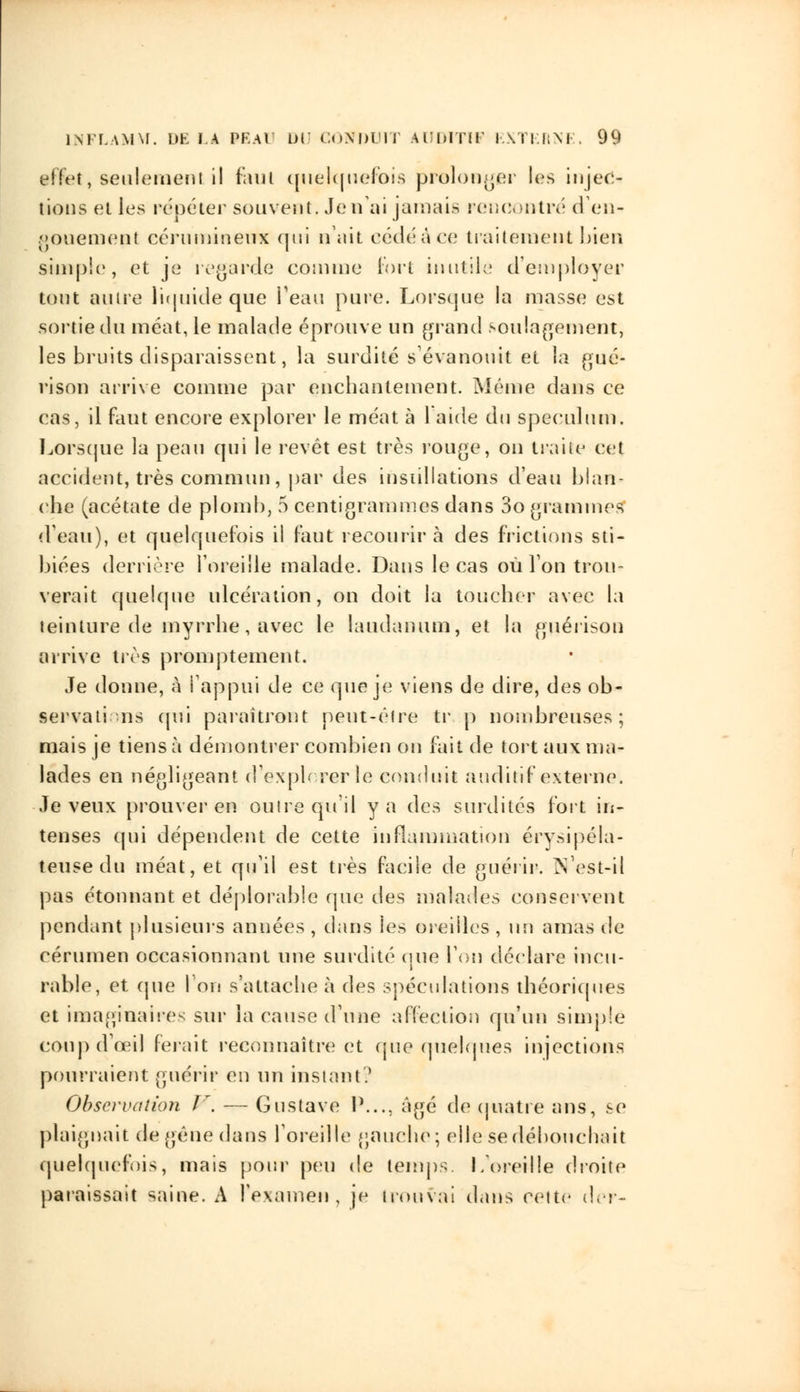 iffet, seulement il finit quelquefois prolonger les injec- tions elles répéter souvent. Je n'ai jamais rencontré d en- gouement cérumineiTX qui n'ait eédéâce traitement bien simple, et je regarde comme fort inutile d'employer tout autre liquide que Peau pure. Lorsque la masse est sortie du méat, le malade éprouve un grand soulagement, les bruits disparaissent, la surdité s'évanouit et la gué- rison arrive comme par enchantement. Même dans ce cas, il faut encore explorer le méat à l'aide du spéculum. Lorsque la peau qui le revêt est très rouge, on traite cet accident, très commun, par des instillations d'eau blan- che (acétate de plomb, 5 centigrammes dans 3o grammes (Veau), et quelquefois il faut recourir à des frictions sti- biées derrière l'oreille malade. Dans le cas où Ton trou- verait quelque ulcération, on doit la toucher avec la teinture de myrrhe, avec le laudanum, et la guérison arrive très promptement. Je donne, à l'appui de ce que je viens de dire, des ob- servati ns qui paraîtront peut-être tr p nombreuses; mais je tiens à démontrer combien on fait de tort aux ma- lades en négligeant d'cxph rerîe conduit auditif externe. Je veux prouver en outre qu'il y a des surdités fort in- tenses qui dépendent de cette inflammation érysipéla- teuse du méat, et qu'il est très facile de guérir. N'est-il pas étonnant et déplorable que des malades conservent pendant plusieurs années , dans les oreilles , un amas de cérumen occasionnant une surdité que l'on déclare incu- rable, et que l'on s'attache à des spéculations théoriques et imaginaires sur la cause d'une affection qu'un simple coup d'oeil ferait reconnaître et que quelques injections pourraient guérir en un instant? Observation V. — Gustave P..., âgé de quatre ans, se plaignait de gêne dans l'oreille gauche; elle se débouchait quelquefois, mais pour peu de temps. I/oreille droite paraissait saine. A l'examen, je trouvai dans cette (1er-