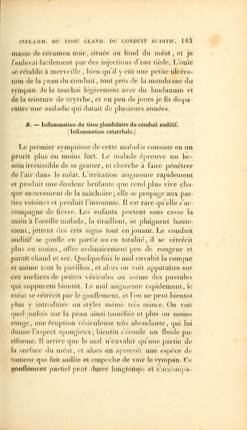 masse de cérumen noir, située au fond du méat, et je l'enlevai facilement par des injections d'eau tiède. L'ouïe se rétablit à merveille , bien qu'il y eût une petite ulcéra- tion de la peau du conduit, tout près de la membrane du tympan. Je la touchai légèrement avec du laudanum et de la teinture de myrrhe, et en peu de jours je fis dispa- raître une maladie cpii datait de plusieurs années. B. — Inflammation du tissu glandulaire du conduit auditif. (Inflammation catarrhale.) Le premier symptôme de cette maladie consiste en un prurit plus ou moins fort. Le malade éprouve un be- soin irrésistible de se gratter, et cherche à faire pénétrer de Pair dans le méat. L'irritation augmente rapidement et produit une douleur brûlante que rend plus vive cha- que mouvement de la mâchoire ; elle se propage aux par- ties voisines et produit 1 insomnie. Il est rare quelle s'ac- compagne de lièvre. Les enfants portent sans cesse la main à l'oreille malade, la tiraillent, se plaignent haute- ment, jettent des cris aigus tout en jouant. Le conduit auditif se gonfle en partie ou en totalité, il se rétrécit plus ou moins , offre ordinairement peu de rougeur et paraît chaud et sec. Quelquefois le mal envahit la conque et même tout le pavillon , et alors on voit apparaître sur ces surfaces de petites vésicules ou même des pustules qui suppurent bientôt. Le mal augmente rapidement, le méat se rétrécit par le gonflement, et Ton ne peut bientôt plus v introduire un stylet même très mince. On voit quel [Uèfois sur la peau ainsi tuméfiée et plus ou moins rouge, une éruption vésiculeuse très abondante, qui lui donne Vaspect spongieux; bientôt s'écoule un fluide pu- rilornie. Il arrive (pie le mal n'envahit qu'une partie de la surface du méat, et alors on aperçoit une espèce de tumeur qui fait saillie et empêché de voir le tympan. Ce gonflement partiel peut durer longtemps et s aecompa-