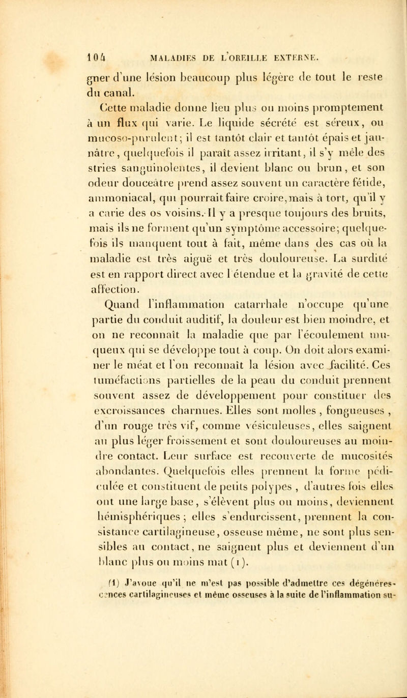 gner dune lésion beaucoup plus légère de tout le reste du canal. Cette maladie donne lieu plus ou inoins promptement à un flux qui varie. Le liquide sécrété est séreux, ou mucoso-purulent; il est tantôt clair et tantôt épais et jau- nâtre, quelquefois il paraît assez irritant, il s'y mêle des stries sanguinolentes, il devient blanc ou brun, et son odeur douceâtre prend assez souvent un caractère fétide, ammoniacal, qui pourrait faire croire,mais à tort, qu'il y a carie des os voisins. Il y a presque toujours des bruits, mais ils ne forment qu'un symptôme accessoire; quelque- fois ils manquent tout à fait, même dans des cas où la maladie est très aiguë et très douloureuse. La surdité est en rapport direct avec l'étendue et la gravité de cette affection. Quand l'inflammation catarrbale n'occupe qu'une partie du conduit auditif, la douleur est bien moindre, et on ne reconnaît la maladie que par l'écoulement mu- queux qui se développe tout à coup. On doit alors exami- ner le méat et Ion reconnaît la lésion avec facilité. Ces tuméfactions partielles de la peau du conduit prennent souvent assez de développement pour constituer des excroissances charnues. Elles sont molles , fongueuses , d'un rouge très vif, comme vésiculeuses, elles saignent an plus léger froissement et sont douloureuses au moin- dre contact. Leur surface est recouverte de mucosités abondantes. Quelquefois elles prennent la forme pédi- culée et constituent de petits polypes , d'autres fois elles ont une large base, s'élèvent plus ou moins, deviennent hémisphériques ; elles s'endurcissent, prennent la con- sistance cartilagineuse, osseuse même, ne sont plus sen- sibles au contact, ne saignent plus et deviennent d'un blanc plus ou moins mat ( i ). fl) «TaMJue qu'il ne m'est pas possible d'admettre ces dégénéres- cences cartilagineuses et même osseuses à la suite de l'inflammation su-
