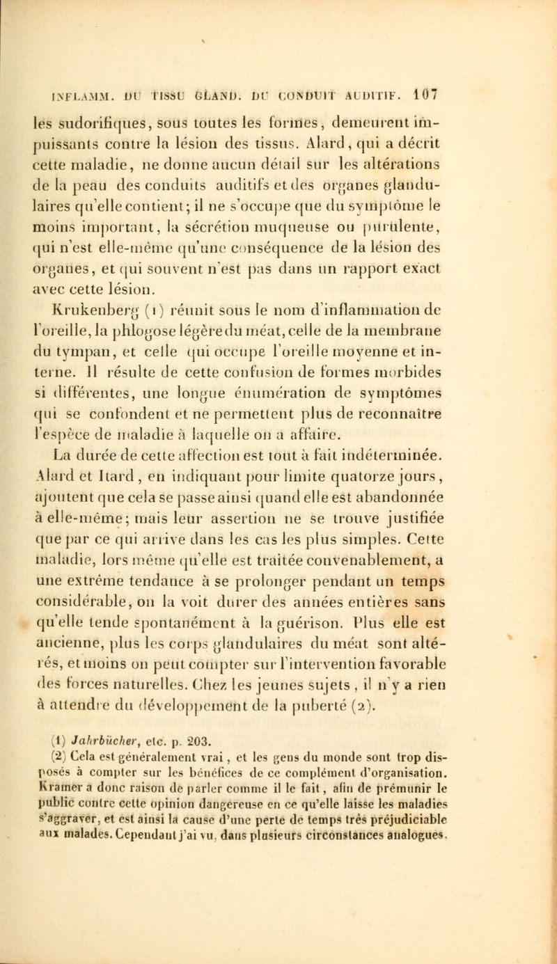 les sudorifiques, sous toutes les formes, demeurent im- puissants contre la lésion des tissus. Alard,qui a décrit cette maladie, ne doune aucun délaiI sur les altérations de la peau des conduits auditifs et des organes glandu- laires quelle contient; il ne s'occupe que du svmpiome le moins important, la sécrétion muqueuse ou purulente, qui n'est elle-même qu'une conséquence de la lésion des organes, et qui souvent n'est pas dans un rapport exact avec cette lésion. Krukenberg (i) réunit sous le nom d'inflammation de l'oreille, la pblogose légère du méat, celle de la membrane du tympan, et celle qui occupe l'oreille moyenne et in- terne. Il résulte de cette contusion de formes morbides si différentes, une longue énumération de symptômes qui se confondent et ne permettent plus de reconnaître l'espèce de maladie à laquelle on a affaire. La durée de cette affection est tout à fait indéterminée. Alard et Itard , en indiquant pour limite quatorze jours , ajoutent que cela se passe ainsi quand elle est abandonnée à elle-même; mais leur assertion ne se trouve justifiée que par ce qui arrive dans les cas les plus simples. Cette maladie, lors même quelle est traitée convenablement, a une extrême tendance à se prolonger pendant un temps considérable, on la voit durer des années entières sans qu'elle tende spontanément à la guérison. Plus elle est ancienne, plus les corps glandulaires du méat sont alté- rés, et moins on peut compter sur l'intervention favorable des forces naturelles. Chez les jeunes sujets , il n'y a rien à attendre du développement de la puberté (2). (1) Jahrbùcher, etc. p. 203. (2) Cela est généralement vrai, et les geus du monde sont trop dis- posés à compter sur les bénéfices de ce complément d'organisation. Kramer a donc raison de parler comme il le fait, afin de prémunir le public contre cette opinion dangereuse en ce qu'elle laisse les maladies s'aggraver, et est ainsi la cause d'une perte de temps très préjudiciable aux malades. Cependant j'ai vu, dans plusieurs circonstances analogues.