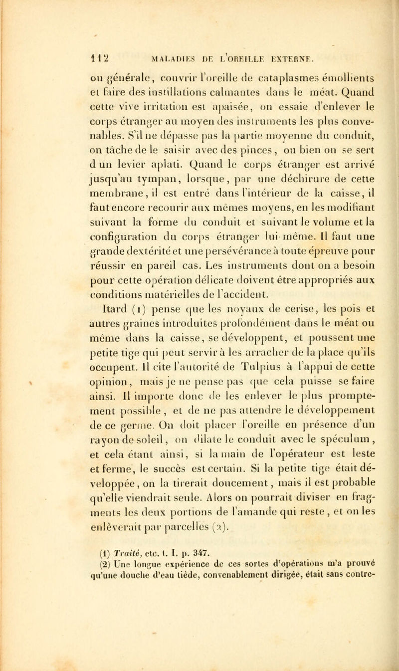 ou générale, couvrir l'oreille de cataplasmes émollients et faire des instillations calmantes dans le méat. Quand cette vive irritation est apaisée, on essaie d'enlever le corps étranger au moyen des instruments les plus conve- nables. S'il ne dépasse pas la partie moyenne du conduit, on tâche de le saisir avec des pinces , ou bien on se sert d un levier aplati. Quand le corps étranger est arrivé jusqu'au tympan, lorsque, par une déchirure de cette membrane, il est entré dans l'intérieur de la caisse, il faut encore recourir aux mêmes moyens, en les modifiant suivant la forme du conduit et suivant le volume et la configuration du corps étranger lui même. Il faut une grande dextérité et une persévérance à toute épreuve pour réussir en pareil cas. Les instruments dont on a besoin pour cette opération délicate doivent être appropriés aux conditions matérielles de l'accident. [tard (i) pense que les noyaux de cerise, les pois et autres graines introduites profondément dans le méat ou même dans la caisse, se développent, et poussent une petite tige qui peut servira les arracher de la place qu'ils occupent. Il cite l'autorité de Tulpius à l'appui de cette opinion, mais je ne pense pas que cela puisse se faire ainsi. Il importe donc de les enlever le plus prompte- ment possible , et de ne pas attendre le développement de ce germe. On doit placer l'oreille en présence d'un rayon de soleil, on dilate le conduit avec le spéculum, et cela étant ainsi, si la main de l'opérateur est leste et ferme, le succès est certain. Si la petite tige était dé- veloppée, on la tirerait doucement, mais il est probable qu'elle viendrait seule. Alors on pourrait diviser en frag- ments les deux portions de l'amande qui reste , et on les enlèverait par parcelles (2). (1) Traité, etc. t. I. p. 347. (2) Une longue expérience de ces sortes d'opérations m'a prouvé qu'une douche d'eau tiède, convenablement dirigée, était sans contre-