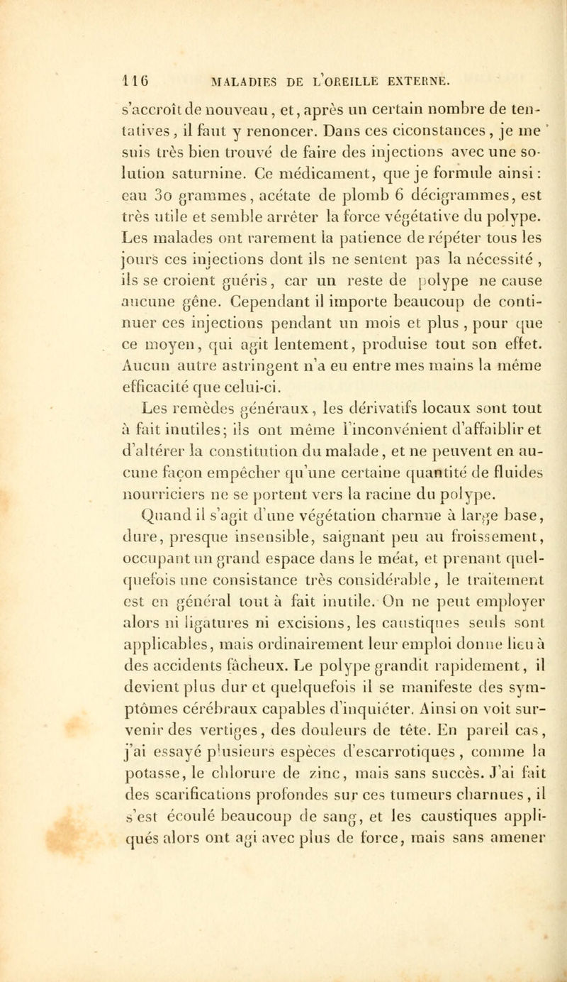 s'accroît de nouveau, et, après un certain nombre de ten- tatives , il faut y renoncer. Dans ces ciconstances , je me ' suis très bien trouvé de faire des injections avec une so- lution saturnine. Ce médicament, que je formule ainsi: eau 3o grammes, acétate de plomb 6 décigrammes, est très utile et semble arrêter la force végétative du polype. Les malades ont rarement la patience de répéter tous les jours ces injections dont ils ne sentent pas la nécessité , ils se croient guéris, car un reste de polype ne cause aucune gêne. Cependant il importe beaucoup de conti- nuer ces injections pendant un mois et plus , pour que ce moyen, qui agit lentement, produise tout son effet. Aucun autre astringent n'a eu entre mes mains la même efficacité que celui-ci. Les remèdes généraux, les dérivatifs locaux sont tout à fait inutiles; ils ont même l'inconvénient d'affaiblir et d'altérer la constitution du malade, et ne peuvent en au- cune façon empêcher qu'une certaine quantité de fluides nourriciers ne se portent vers la racine du polype. Quand H s'agit dune végétation charnue à large base, dure, presque insensible, saignant peu au froissement, occupant un grand espace dans le méat, et prenant quel- quefois une consistance très considérable, le traitement est en général tout à fait inutile. On ne peut employer alors ni ligatures ni excisions, les caustiques seuls sont applicables, mais ordinairement leur emploi donne lieu à des accidents fâcheux. Le polype grandit rapidement, il devient plus dur et quelquefois il se manifeste des sym- ptômes cérébraux capables d'inquiéter. Ainsi on voit sur- venir des vertiges, des douleurs de tête. En pareil cas, j'ai essayé plusieurs espèces d'escarrotiques, comme la potasse, le chlorure de zinc, mais sans succès. J'ai fait des scarifications profondes sur ces tumeurs charnues, il s'est écoulé beaucoup de sang, et les caustiques appli- qués alors ont agi avec plus de force, mais sans amener