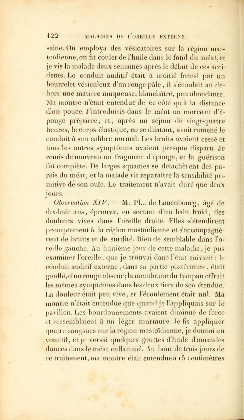 saine. On employa des vésicatoires sur ia région mas- toïdienne, on fit couler de l'huile dans le fond du méat, et je vis la malade deux semaines après le début de ces acci- dents. Le conduit auditif était à moitié fermé par un bourrelet vésiculeux d'un rouge pâle , il s'écoulait au de- hors une matière muqueuse, blanchâtre, peu abondante. Ma montre n'était entendue de ce côté qu'à la distance d'un pouce. J'introduisis dans le méat un morceau d'é- ponge préparée, et, après un séjour de vingt-quatre heures, le corps élastique, en se dilatant, avait ramené le conduit à son calibre normal. Les bruits avaient cessé et tous les autres symptômes avaient presque disparu. Je remis de nouveau un fragment d'épongé, et la guérisoii fut complète. De larges squames se détachèrent des pa- rois du méat, et la malade vit reparaître la sensibilité pri- mitive de son ouïe. Le traitement n'avait duré que deux jours. Observation XIV. —M. Pi... de Lauenbourg, âgé de dix-huit ans, éprouva, en sortant d'un bain froid, des douleurs vives dans l'oreille droite. Elles s'étendirent promptement à la région mastoïdienne et s'accompagnè- rent de bruits et de surdité. Rien de semblable dans l'o- reille gauche. Au huitième jour de cette maladie, je pus examiner l'oreille, que je trouvai dans l'état suivant : le conduit auditif externe , dans sa partie postérieure , était gonflé,d'un rouge obscur; la membrane du tympan offrait les mêmes symptômes dans les deux tiers de son étendue. La douleur était peu vive, et l'écoulement était nu!. Ma montre n'était entendue que quand je l'appliquais sur le pavillon. Les bourdonnements avaient diminué de force et ressemblaient à un léger murmure. Je fis appliquer quatre sangsues sur la région mastoïdienne, je donnai un vomitif, et je versai quelques gouttes d'huile d'amandes douces dans le méat enflammé. Au bout de trois jours de ce traitement, ma montre était entendue à i5 centimètres